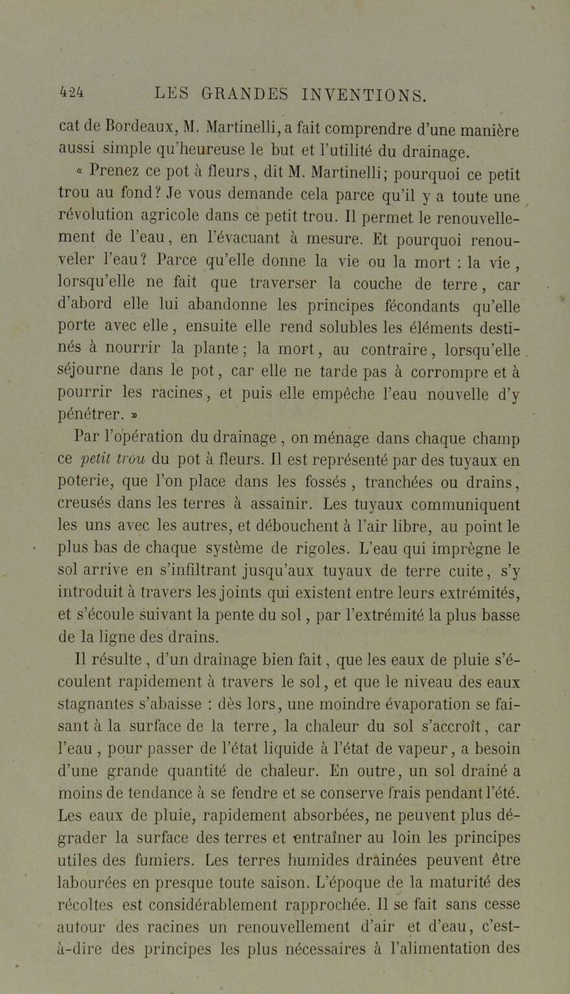 cat de Bordeaux, M. Martinelli, a fait comprendre d’une manière aussi simple qu’heureuse le but et l’utilité du drainage. « Prenez ce pot à fleurs, dit M. Martinelli; pourquoi ce petit trou au fond? Je vous demande cela parce qu’il y a toute une révolution agricole dans ce petit trou. Il permet le renouvelle- ment de l’eau, en 1 évacuant à mesure. Et pourquoi renou- veler l’eau? Parce qu’elle donne la vie ou la mort : la vie, lorsqu’elle ne fait que traverser la couche de terre, car d’abord elle lui abandonne les principes fécondants qu’elle porte avec elle, ensuite elle rend solubles les éléments desti- nés à nourrir la plante ; la mort, au contraire, lorsqu’elle séjourne dans le pot, car elle ne tarde pas à corrompre et à pourrir les racines , et puis elle empêche l’eau nouvelle d’y pénétrer. » Par l’opération du drainage , on ménage dans chaque champ ce petit trou du pot à fleurs. Il est représenté par des tuyaux en poterie, que l’on place dans les fossés, tranchées ou drains, creusés dans les terres à assainir. Les tuyaux communiquent les uns avec les autres, et débouchent à l’air libre, au point le plus bas de chaque système de rigoles. L’eau qui imprègne le sol arrive en s’infiltrant jusqu’aux tuyaux de terre cuite, s’y introduit à travers les joints qui existent entre leurs extrémités, et s’écoule suivant la pente du sol, par l’extrémité la plus basse de la ligne des drains. 11 résulte , d’un drainage bien fait, que les eaux de pluie s’é- coulent rapidement à travers le sol, et que le niveau des eaux stagnantes s’abaisse : dès lors, une moindre évaporation se fai- sant à la surface de la terre, la chaleur du sol s’accroît, car l’eau , pour passer de l’état liquide à l’état de vapeur, a besoin d’une grande quantité de chaleur. En outre, un sol drainé a moins de tendance à se fendre et se conserve frais pendant l’été. Les eaux de pluie, rapidement absorbées, ne peuvent plus dé- grader la surface des terres et entraîner au loin les principes utiles des fumiers. Les terres humides drainées peuvent être labourées en presque toute saison. L’époque de la maturité des récoltes est considérablement rapprochée. Il se fait sans cesse autour des racines un renouvellement d’air et d’eau, c’est- à-dire des principes les plus nécessaires à l’alimentation des