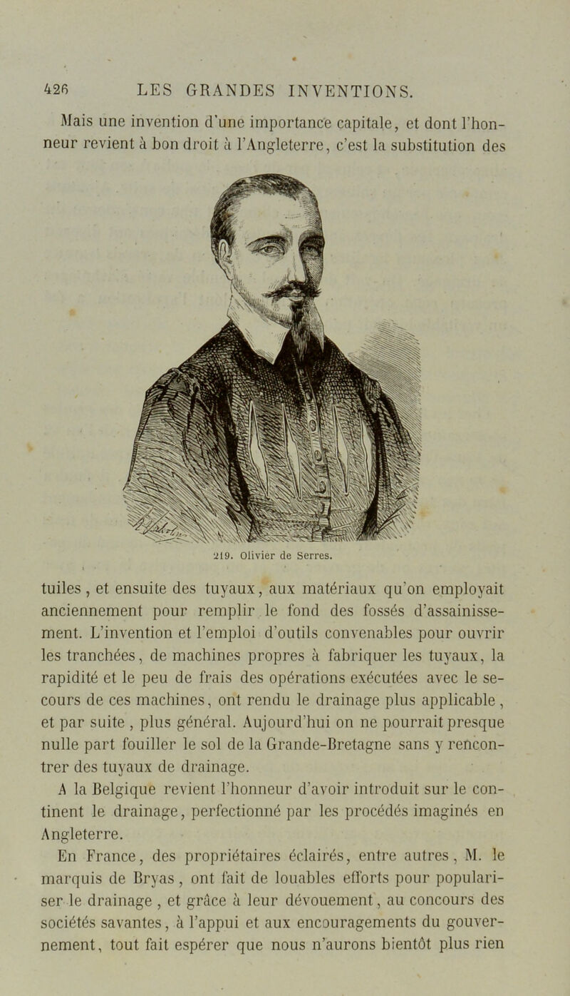 Mais une invention d’une importance capitale, et dont l’hon- neur revient à bon droit à l’Angleterre, c’est la substitution des tuiles, et ensuite des tuyaux, aux matériaux qu'on employait anciennement pour remplir le fond des fossés d’assainisse- ment. L’invention et l’emploi d'outils convenables pour ouvrir les tranchées, de machines propres à fabriquer les tuyaux, la rapidité et le peu de frais des opérations exécutées avec le se- cours de ces machines, ont rendu le drainage plus applicable, et par suite , plus général. Aujourd’hui on ne pourrait presque nulle part fouiller le sol de la Grande-Bretagne sans y rencon- trer des tuyaux de drainage. A la Belgique revient l’honneur d’avoir introduit sur le con- tinent le drainage, perfectionné par les procédés imaginés en Angleterre. En France, des propriétaires éclairés, entre autres, M. le marquis de Bryas, ont fait de louables efforts pour populari- ser le drainage , et grâce à leur dévouement, au concours des sociétés savantes, à l’appui et aux encouragements du gouver- nement, tout fait espérer que nous n’aurons bientôt plus rien 219. Olivier de Serres.