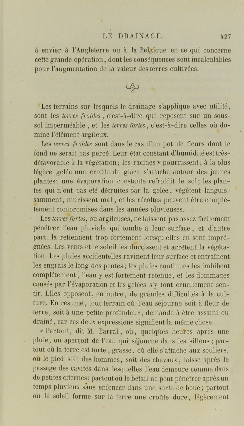 à envier à l’Angleterre ou à la Belgique en ce qui concerne cette grande opération, dont les conséquences sont incalculables pour l’augmentation de la valeur des terres cultivées. Les terrains sur lesquels le drainage s’applique avec utilité, sont les terres froides, c’est-à-dire qui reposent sur un sous- sol imperméable , et les terres fortes, c’est-à-dire celles où do- mine l’élément argileux. Les terres froides sont dans le cas d’un pot de fleurs dont le fond ne serait pas percé. Leur état constant d’humidité est très- défavorable à la végétation ; les racines y pourrissent ; à la plus légère gelée une croûte de glace s’attache autour des jeunes plantes; une évaporation constante refroidit le sol; les plan- tes qui n’ont pas été détruites par la gelée, végètent languis- samment, mûrissent mal, et les récoltes peuvent être complè- tement compromises dans les années pluvieuses. Les terres fortes, ou argileuses, ne laissent pas assez facilement pénétrer l’eau pluviale qui tombe à leur surface, et d’autre part, la retiennent trop fortement lorsqu'elles en sont impré- gnées. Les vents et le soleil les durcissent et arrêtent la végéta- tion. Les pluies accidentelles ravinent leur surface et entraînent les engrais le long des pentes ; les pluies continues les imbibent complètement, l’eau y est fortement retenue, et les dommages causés par l’évaporation et les gelées s’y font cruellement sen- tir. Elles opposent, en outre, de grandes difficultés à la cul- ture. En résumé, tout terrain où l’eau séjourne soit à fleur de terre, soit à une petite profondeur, demande à être assaini ou drainé, car ces deux èxpressions signifient la même chose. «Partout, dit M. Barrai, où, quelques heures après une pluie, on aperçoit de l’eau qui séjourne dans les sillons ; par- tout où la terre est forte , grasse, où elle s’attache aux souliers, où le pied soit des hommes, soit des chevaux, laisse après le passage des cavités dans lesquelles l’eau demeure comme dans de petites citernes; partout où le bétail ne peut pénétrer après un temps pluvieux sans enfoncer dans une sorte de boue ; partout où le soleil forme sur la terre une croûte dure, légèrement
