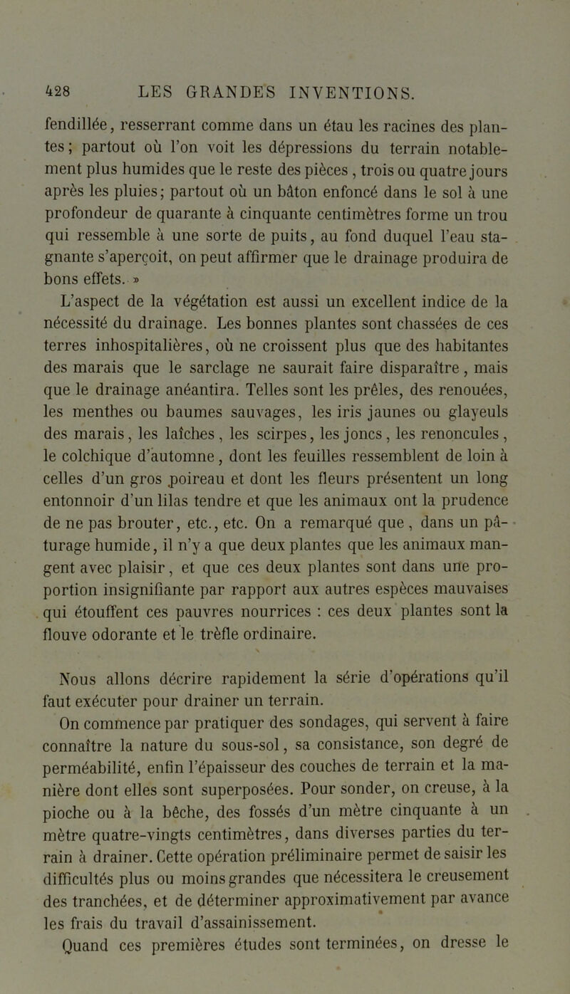 fendillée, resserrant comme dans un étau les racines des plan- tes ; partout où l’on voit les dépressions du terrain notable- ment plus humides que le reste des pièces , trois ou quatre jours après les pluies; partout où un bâton enfoncé dans le sol à une profondeur de quarante à cinquante centimètres forme un trou qui ressemble à une sorte de puits, au fond duquel l’eau sta- gnante s’aperçoit, on peut affirmer que le drainage produira de bons effets. » L’aspect de la végétation est aussi un excellent indice de la nécessité du drainage. Les bonnes plantes sont chassées de ces terres inhospitalières, où ne croissent plus que des habitantes des marais que le sarclage ne saurait faire disparaître, mais que le drainage anéantira. Telles sont les prêles, des renouées, les menthes ou baumes sauvages, les iris jaunes ou glayeuls des marais, les laîches , les scirpes, les joncs, les renoncules , le colchique d’automne, dont les feuilles ressemblent de loin à celles d’un gros .poireau et dont les fleurs présentent un long entonnoir d’un lilas tendre et que les animaux ont la prudence de ne pas brouter, etc., etc. On a remarqué que , dans un pâ- turage humide, il n’y a que deux plantes que les animaux man- gent avec plaisir, et que ces deux plantes sont dans une pro- portion insignifiante par rapport aux autres espèces mauvaises qui étouffent ces pauvres nourrices : ces deux plantes sont la flouve odorante et le trèfle ordinaire. v Nous allons décrire rapidement la série d'opérations qu’il faut exécuter pour drainer un terrain. On commence par pratiquer des sondages, qui servent à faire connaître la nature du sous-sol, sa consistance, son degré de perméabilité, enfin l’épaisseur des couches de terrain et la ma- nière dont elles sont superposées. Pour sonder, on creuse, à la pioche ou à la bêche, des fossés d’un mètre cinquante à un mètre quatre-vingts centimètres, dans diverses parties du ter- rain à drainer. Cette opération préliminaire permet de saisir les difficultés plus ou moins grandes que nécessitera le creusement des tranchées, et de déterminer approximativement par avance les frais du travail d’assainissement. Quand ces premières études sont terminées, on dresse le