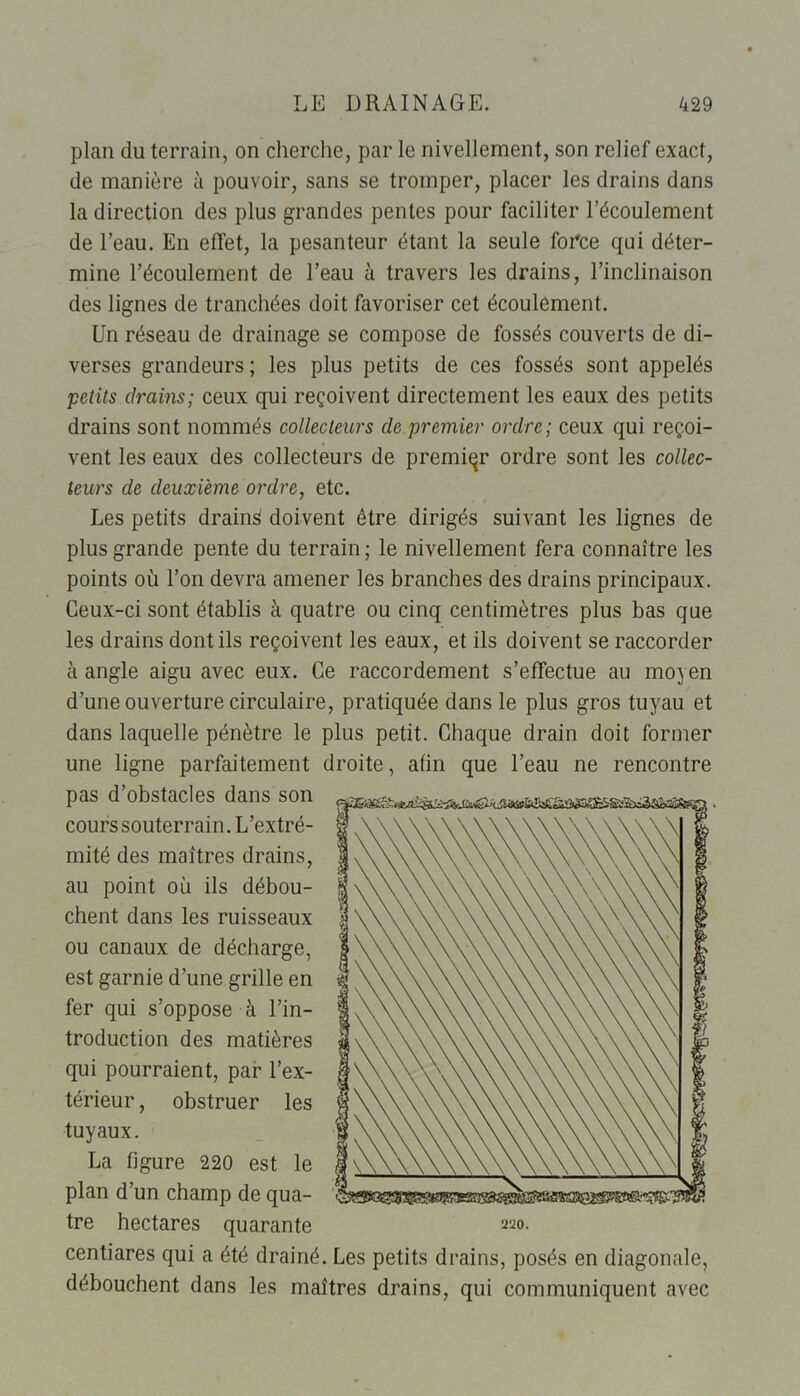 plan du terrain, on cherche, par le nivellement, son relief exact, de manière à pouvoir, sans se tromper, placer les drains dans la direction des plus grandes pentes pour faciliter l’écoulement de l’eau. En effet, la pesanteur étant la seule foi'ce qui déter- mine l’écoulement de l’eau à travers les drains, l’inclinaison des lignes de tranchées doit favoriser cet écoulement. Un réseau de drainage se compose de fossés couverts de di- verses grandeurs ; les plus petits de ces fossés sont appelés petits drains; ceux qui reçoivent directement les eaux des petits drains sont nommés collecteurs de premier ordre; ceux qui reçoi- vent les eaux des collecteurs de premier ordre sont les collec- teurs de deuxième ordre, etc. Les petits drains doivent être dirigés suivant les lignes de plus grande pente du terrain ; le nivellement fera connaître les points où l’on devra amener les branches des drains principaux. Ceux-ci sont établis à quatre ou cinq centimètres plus bas que les drains dont ils reçoivent les eaux, et ils doivent se raccorder à angle aigu avec eux. Ce raccordement s’effectue au moj en d’une ouverture circulaire, pratiquée dans le plus gros tuyau et dans laquelle pénètre le plus petit. Chaque drain doit former une ligne parfaitement droite, atin que l’eau ne rencontre pas d’obstacles dans son cours souterrain. L’extré- mité des maîtres drains, au point où ils débou- chent dans les ruisseaux ou canaux de décharge, est garnie d’une grille en fer qui s’oppose à l’in- troduction des matières qui pourraient, par l’ex- térieur , obstruer les tuyaux. La figure 220 est le plan d’un champ de qua- tre hectares quarante centiares qui a été drainé. Les petits drains, posés en diagonale, débouchent dans les maîtres drains, qui communiquent avec