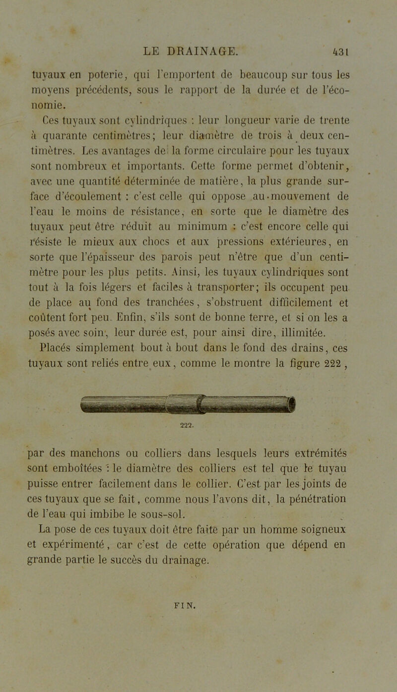 tuyaux en poterie, qui l'emportent de beaucoup sur tous les moyens précédents, sous le rapport de la durée et de l’éco- nomie. Ces tuyaux sont cylindriques : leur longueur varie de trente à quarante centimètres; leur diamètre de trois à deux cen- timètres. Les avantages de la forme circulaire pour les tuyaux sont nombreux et importants. Cette forme permet d’obtenir, avec une quantité déterminée de matière, la plus grande sur- face d’écoulement : c’est celle qui oppose au-mouvement de l’eau le moins de résistance, en sorte que le diamètre des tuyaux peut être réduit au minimum : c’est encore celle qui résiste le mieux aux chocs et aux pressions extérieures, en sorte que l’épaisseur des parois peut n’être que d’un centi- mètre pour les plus petits. Ainsi, les tuyaux cylindriques sont tout à la fois légers et faciles à transporter; ils occupent peu de place au fond des tranchées, s’obstruent difficilement et coûtent fort peu. Enfin, s’ils sont de bonne terre, et si on les a posés avec soin1, leur durée est, pour ainsi dire, illimitée. Placés simplement bout à bout dans le fond des drains, ces tuyaux sont reliés entre eux, comme le montre la figure 222 , 222. par des manchons ou colliers dans lesquels leurs extrémités sont emboîtées : le diamètre des colliers est tel que le tuyau puisse entrer facilement dans le collier. C’est par les joints de ces tuyaux que se fait, comme nous l’avons dit, la pénétration de l’eau qui imbibe le sous-sol. La pose de ces tuyaux doit être faite par un homme soigneux et expérimenté, car c’est de cette opération que dépend en grande partie le succès du drainage. FIN.