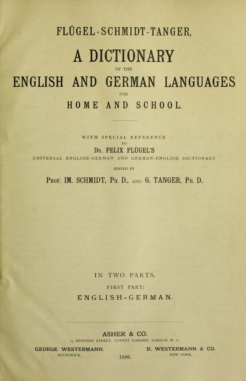 FLÜGEL-SCHMIDT-TANQER, A DICTIONARY OF THE ENGLISH AND GERMAN LANGUAGES FOR HOME AND SCHOOL. WITH SPECIAL REFERENCE TO Dr. FELIX FLÜGEL’S UNIVERSAL ENGLISH-GERMAN AND GERMAN-ENGLISH DICTIONARY EDITED BY Prof. IM. SCHMIDT, Ph. D., and G. TANGER, Ph. D. IN TWO PARTS. FIRST PART: ENGLISH-GERMAN. ASHER & CO. 13 BEDFORD STREET, COVENT GARDEN, LONDON W. C. GEORGE WESTERMANN. BRUNSWICK. 1896. B. WESTERMANN & CO. NEW-YORK.