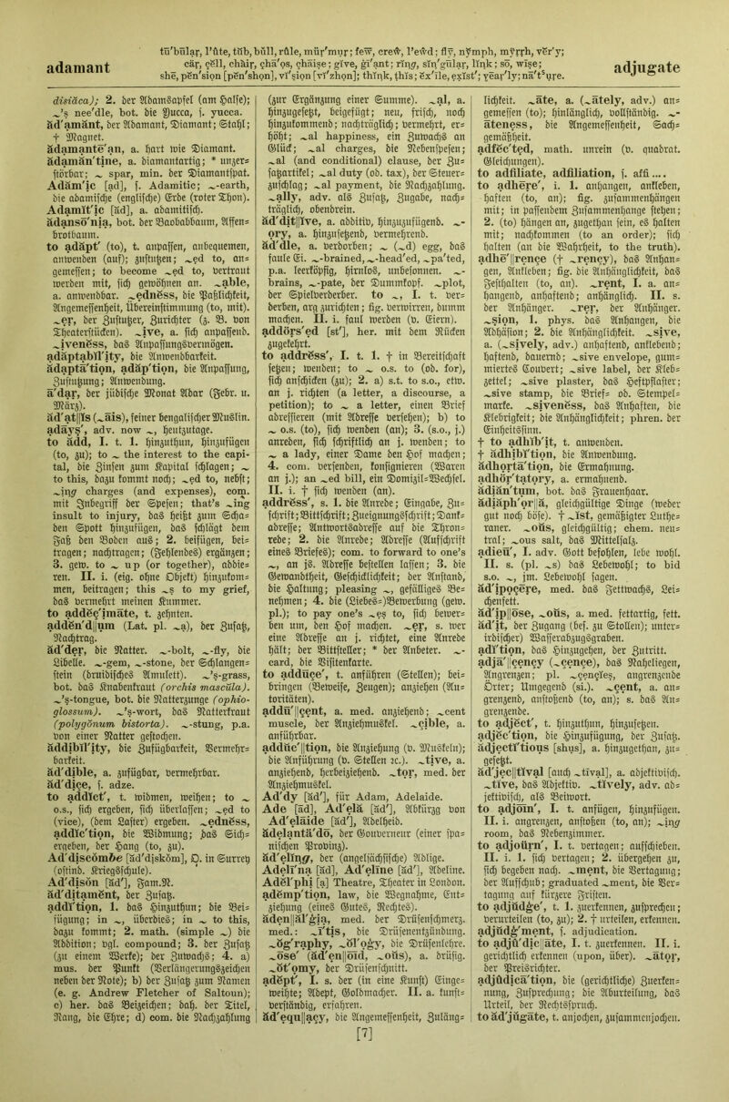 adamant she, pSn'sion [pSn'shpn], vl'5ion [vl'zhpn]; thipk, this; Sx'lle, ?xlst'; year'ly;na't^ure. adjugate disiäca); 2. ber SIbam?QpfeI (ant ®nlfe); ^’s nee'dle, hot. bie |)ucca, (. yucca, ftd'amänt, ber Slbamnnt, ®inmant; ©tn^I; t äkagnet. ädamante'an, a. fiart tnie ®iamant. ädamän'tine, a. biamnntartig; * imsers ftorbnr; spar, min. ber ®iatnantfpat. Adäm'lc [ad], [. Adamitic; .^-earth, bie Qbamifc^e (englifdje) Srbe (roter ®l)on). Adamit'ic [ad], a. abainitifd). adaJisS'nja, bot. ber SBaobabbaiini, Slffen= brotbauni. to adäpt' (to), t. Qiipaffen, aiibeguemcn, omoenben (auf); j'lfti'fesn; .^?d to, an= gemeffen; to become .^?d to, bertraut toerben mit, [i(^ gewönnen an. .^able, a. amoenbbar. ^ednSss, bie i]5a6lid)teit, aingemeffen^eit, Übereinftimmung (to, mit), .^er, ber 3uffu&et', Suritflter (3. S3, bon Sbeaterftiiden). .^ive, a. fi^ anpaffenb. .^ivengss, ba§ 2tnpaffung§bermögen. adäptabirity, bie SInmenbbarteit. ädaptä'tion, adäp'tion, bie Stnpaffung, Suftngung; ^nhtcnbmig. ä'dar, ber jiibildje 3Jlonat SIbar (gebr. u. TOäi-ä). äd'atps (.^ais), feiner bengalifdjerSJluSIin. adaj's', adv. now 5eut5utage. to add, I. t. 1. ^inäut^un, ^injufiigcn (to, ju); to the interest to the capi- tal, bie ginfen gum i?apital fdilagen; to this, baju tommt nocb; .^ed to, nebft; charges (and expenses), com. mit Inbegriff ber ©pefen; that’s .^ing insult to injury, ba§ Reifet jum ben ©pott l^injufiigen, ba§ fdjiägt bem ga6 ben SSobcn au§; 2. beifügen, bei= tragen; na^tragen; (geblenbeS) ergänjen; 3. gem. to up (or together), abbie= ren. II. i. (eig. o^ne Objett) 5'bäi>tom= men, beitragen; this .^s to my grief, baS bermefirt meinen Summer, to addgg'imate, t. geinten. add6n'dl|ura (Lat. pi. .^a), ber Slac^trag. äd'der, bie SRatter. .^-bolt, .^-fly, bie Sibeite. .^-gem, .^-stone, ber ©;^Iangen= ftein (bruibifdieS Stnuitett). .^’s-grass, bot. ba§ Snabcnh'aut (orchis mascüla). .^’s-tongue, bot. bie iJlntterjunge (ophio- glossum). .^’s-wort, ba§ Stattertrout (polygonum bistorta). .^-stung, p.a. bon einer flatter geftoc^en. addibil'jty, bie gufügbarfeit, SSerme^rs barteit. ad'dible, a. jufügbar, berme^rbar. ad'di^e, f. adze. to addict', t. mibrnen, meinen; to O.S., fid) ergeben, fic^ überlaffen; .^ed to (vice), (bem Softer) ergeben. .^ednSss, addic'tion, bie SBibmung; jbci§ ©idj= ergeben, ber §ang (to, ju)- Ad'discomfee [äd'disköm], D. in ©urrep (oftinb. SrnegSfdjuIe). Ad'dison [ad'j, gam.iR. ad'dltamSnt, ber gufag. addi'ti'on, 1. ba§ ^injutgun; bie S3ei= fügung; in übcrbie§; in to this, ba5u fommt; 2. math, (simple bie Slbbition; bgl. compound; 3. ber gufng (51t einem SScrte); ber gumadjg; 4. a) mus. ber ipuntt (SSertangcrungSjeidjen neben ber 91ote); b) ber gufag jum Jlamen (e. g. Andrew Fletcher of Saltoun); c) her. ba§ SSeijeicgen; bag. ber ®itel, 31ang, bie Egre; d) com. bie Sbadjjagtung (jur Erganjung einer ©umme). .^al, a. ginjugefegt, beigefügt; neu, frifd), nocg ginjutommenb; naigtrngli^; bermegrt, er= gogt; .^al happiness, ein gnmacgS an ®Iüd; .^al charges, bie fUebenfpefen; .^al (and conditional) clause, ber gn= fagartitel; .^al duty (ob. tax), ber ©teuere äuftglag; .^al payment, bie jladjjaglung. .^ally, adv. oI§ gufag, gugabe, na^* traglicg, obenbrein. ad'ditpve, a. obbitib, ginjupfiigenb. ory, a. ginjnfegenb, bermegrenb. ad'die, a. berborben; (.^d) egg, bag fauie Ei. .^-brained, .^-head'ed, .^pa'ted, p.a. leertopfig, girnlog, nnbefonnen. brains, .^-pate, ber ®ummfopf. .^plot, ber ©pietPerberber. to I. t. ber= berben, arg äuricgten; fig. bermirren, bumm macgen. II. i. fani merben (b. Eiern), adders'ed [st'], her. mit bem SRüden pgetegrt. to address', I. t. 1. f in Sereitfd)aft fegen; menben; to o.s. to (ob. for), fi^ anfegiden (äu); 2. a) s.t. to s.o., ctm. an j. riegten (a letter, a discourse, a petition); to a letter, einen S3rief abreffieren (mit SIbreffe berfegen); b) to o.s. (to), fieg menben (an); 3. (s.o., j.) anreben, fieg f^riftli^ on j. menben; to a lady, einer ®ame ben §of mo^en; 4. com. berfenben, fonfignieren (SSaren an j.); an .^ed bill, ein ®omiäil=tS3ecgfeI. II. i. t fieg menben (an), addrgss', s. 1. bie Slnrebe; Eingabe, gn= fd)rift;S3ittfcgrift;gucignunggfcgrift;®ant= obreffe; Stntmortgabreffe ouf bie ®gron= rebe; 2, bie Sinrebe; SIbreffe (Stuffegrift eineg SSriefeg); com. to forward to one’s an jg. SIbreffe befteflen laffen; 3. bie ©emanbtgeit, ©efcgidlicgteit; ber STuftanb, bie Jpaltnng; pleasing gefeittigeg S3e= negmen; 4. bie (Siebeg=)S8emerbung (gem. pi.); to pay one’s .»es to, fieg beluer= ben urn, ben §of moegen. .^er, s. mer eine SIbreffe an j. riegtet, eine Stnrebe gait; ber SBittfteEer; * ber Slnbeter. card, bie Sßifitenfarte. to adduce', t. anfugren (©teEen); bei= bringen (SSemeife, geugen); onjiegen (Stu= toritäten). addü'll^ent, a. med. anjiegenb; .»cent muscle, ber Slnjiegmugtel. .»cible, a. anfügrbar. addöc'lltion, bie Sln^iegung (b. iDlugfeIn); bie Sinfügrung (b. ©teEen :c.). »tive, a. anjiegenb, gcrbeiäiegenb. .»tor, med. ber Slnjiegmugtel. Ad'dy [äd'], für Adam, Adelaide. Ade [ad], Ad'elä [äd'], Stbtiir^g bon Ad'elaide [äd'], Stbelgeib. ädelantä'do, ber ©onbernenr (einer fpa= nifegen ißrobins). äd'elingr, ber (angelfäigfifcge) Stblige. Adell'na [äd], Ad'ellne [äd'], SXbeline. AdSl'plii [a] Theatre, Sgeater in Sonbon. adSmp'tion, law, bie SBegnagme, Ents äiegung (eineg ®uteg, fRecgteg). äden||är^ia, med. ber ®rüfenfcgmerä. med.: »I'tis, bie ®rüfenentäünbnng. .»ög'raphy, .»öTo^y, bie ®rüfen[cgre. .»Öse' (äd'en||öid, .»oüs), a. brüfig. .»öt'omy, ber ®rüfenfcgnitt. adßpt', I. s. ber (in eine Sunft) Einge= meigte; Stbept, ®oIbmacger. II. a. tunft= berftänbig, erfagren. äd'equ|]a§y, bie Stngemeffengeit, gnläng= [7] licgfeit. .»äte, a. (»ätely, adv.) an= gemeffen (to); ginlönglicg, boEi'tänbig. .»- äteness, bie Stngemeffengeit, ©aegs gemäggeit. adföc'ted, math, unrein (b. guabrat. ®leicgungen). to adfiliate, adfiliation, f. affi.... to adhere', i. 1. angangen, antieben, gaften (to, an); fig. jufommengangen mit; in paffenbem gnfammengange ftegen; 2. (to) gängen an, 5ugetgan fein, eg galten mit; no(gtommen (to an order); fitg galten (an bie SSagrgeit, to the truth), adhe'llrenqe (t »rency), bag STngon: gen, äntleben; fig. bie Slngänglicgteit, bog geftgalten (to, on), ».rent, I. a. an= gangenb, angaftenb; angänglicg. II. s. ber Slngänger. .»rer, ber Slngänger. »sion, 1. phys. bag Stngongen, bie Slbgafion; 2. bie Slngänglicgteit. »sive, a. (»sively, adv.) angaftenb, antlebenb; gaftenb, banemb; »sive envelope, gum= mierteg Eoubert; »sive label, ber SIeb= jettel; »sive plaster, bag §eftpflafter; »sive stamp, bie S3rief= ob. ©tempel= marte. »sivenöss, bag Stngaften, bie S?Iebrigteit; bie Slngänglicgteit; phren. ber Eingeitgfinn. t to adhib'it, t. anmenben. t adhibi'tion, bie Slnmenbung. ädhortä'tion, bie Ermagnung. adhör'tatory, a. ermagnenb. ädiän'tum, bot. bag grauengaar. ädiäph'or||ä, gteicggültige ®inge (meber gut nodj bofe). f ~ist, gemäßigter Sutge= raner. »oüs, glei^gnltig; chem. neu= tral; »OUS salt, bog SJtittelfolj. adieu', I. adv. ®ott befoglen, lebe mogl. II. s. (pi. »s) bag Sebemogl; to bid s.o. », jm. Sebemogl fagen. äd'ipoqere, med. bog gettmaegg, 8ei= ^enfett. äd'ip||5se, »oüs, a. med. fettartig, fett, äd'it, ber 3ui!tbi0 (ß^f- ©totten); untcr= irbif^er) SSafferabpgggroben. adi'tion, bag ^injugegen, ber 3utiitt. adja'ljcen^y (»cence), bag Slageliegen, ^ngrenäen; pi. »gengle?, ongrenjenbe Örter; Umgegenb (si.), »qent, a. an= grenjenb, anftoßenb (to, on); s. bag Sln= grensenbe. to adjüct', t. giuautgun, ginpfeßen. adjüc'tion, bie ^inäufügung, ber 3ufnß. ädjectl'tious [shus], a. ginjugetgan, p= gefegt. äd'jec||tlval [aneg »tival], a. abjettibifeg. »tive, bag Slbjeftib. »tively, adv. ab= jettibifii), alg SBeimort. to adjoin', I. t. anfügen, ginäufügen. II. i. angrensen, anftoßen (to, an); »ipg- room, bag SUebenjimmer. to adjoürn', I. t. bertagen; auffegieben. II. i. 1. fieg bertagen; 2. übergegen ju, fi§ begeben naeg. »ment, bie Sßertagnng; ber Sluffcgub; graduated »ment, bie S5er= tagnng auf tiirpre griffen, to adjüd^e', t. 1. pertennen, pfpreegen; berurteilen (to, p); 2. f urteilen, ertennen. adjüd^'ment, f. adjudication, to adjü'dicjjäte, 1.1. juertennen. II. i. gericgtlicg ertennen (upon, über), »ätor, ber ipreigriegter. adjüdicä'tion, bie (geriigtlicge) nnng, 3ufgi'6ignng; bie Slburteilung, bag Urteil, ber SRecgtgfprncg. i to äd'jügäte, t. anjoegen, pfammenjoegen.