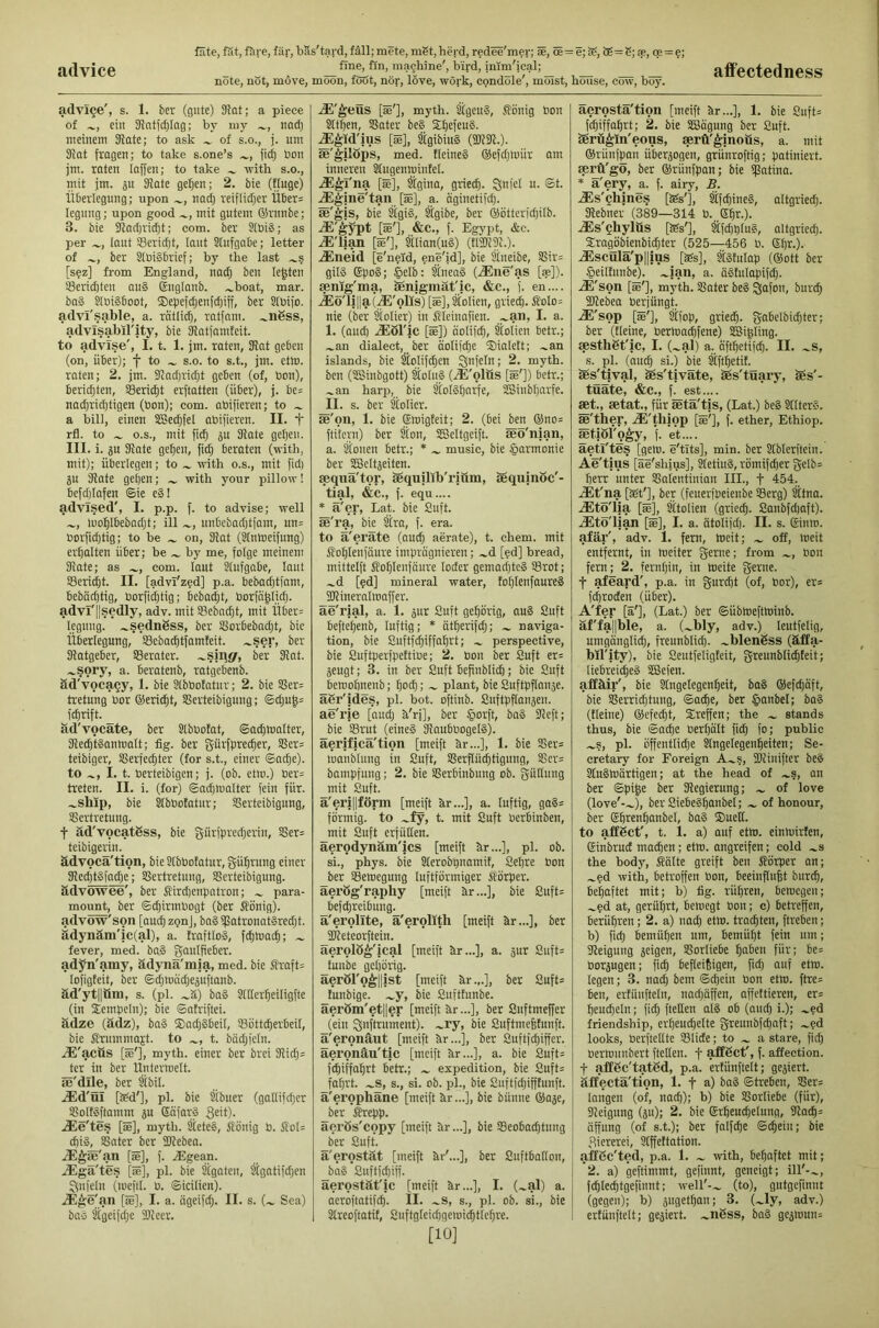 advice note, not, move, moon, foöt, nor, love, work, condole', moist, house, cow, boy. affectedness adviQe', s. 1. &er (gute) 31at; a piece of ein 91ntjc[}Iag; by my iiod^ meinem Slate; to ask of s.o., j. urn Slat fragen; to take s.one’s fic| bon jm. raten laffen; to take with s.o., mit jm. jn Slate ge^ien; 2. bie (Huge) Überlegung; upon nad; reiflidjer Über= legung; upon good mit gutem üirunbe; 3. bie Sladji'ii^t; com. ber StbiS; as per taut SBeridjt, laut Stufgabe; letter of ber SlbiSbrief; by the last .^s [sez] from England, nadj ben lenten Senaten au§ Snglanb. .^boat, mar. ba§ kbiSboot, ®epefdienfdjiff, ber Stbifo. advi'sable, a. rattid;, ratfnm. ^ii6ss, advlsabil'ity, bie Katfamfeit. to advise', 1.1. 1. jm. raten, Slat geben (on, über); f to s.o. to s.t., jm. ethi. raten; 2. jm. Slndjridjt geben (of, bon), beridjten, i8eri(|t erftatten (über), j. be= nadp'idjtigen (bon); com. abifieren; to a bill, einen SSedifel abifieren. II. t rfl. to O.S., mit fi^ ^u Slate getjeii. III. i. gu Slate ge^en, fid} beraten (with, mit); überlegen; to with o.s., mit fid) ju Slate geben; with your pillow! befd)Iafen ©ie e3! advised', I. p.p. f. to advise; well luoblbebadjt; ill unbebadjtfam, un= borfid}tig; to be on. Slat (Ünmeifung) erhalten über; be by me, folge meinem Slate; as com. laut Slufgabe, laut Seri^t. II. [advl'z?d] p.a. bebad}tfam, bebdebtig, borfii^tig; bebaut, borfd^Iidj. advl'||sedly, adv. mit Sebad}t, mit Über= legung. ^sednSss, ber i8orbebad}t, bie Überlegung, ©eba^tfamteit. ~ser, ber Slatgeber, ©erater. ^sjug, ber Slat, .^sory, a. beratenb, ratgebenb. äd'voca§y, 1. bie Slbbofatur; 2. bie ©er= tretung bor ©eriebt, ©erteibigung; ©cbu^= f^rift. _ äd'vocate, ber Slbbofat, ©aibtoalter, SlecbtSantoalt; fig. ber gürfpreeber, ©er= teibiger, ©erfeepter (for s.t., einer ©acbe). to 1.1. berteibigen; j. (ob. etm.) ber= treten. II. i. (for) ©adjmalter fein für. ^ship, bie ^bbotatur; ©erteibigung, ©ertretung. t äd'vocatSss, bie g-iirfpred}erin, ©er= teibigerin. ädvocä'tion, bie Slbbofatur, g-übrung einer SlecbtSfacbe; ©ertretung, ©erteibigung. ädvöwee', ber S’ird)enpatron; para- mount, ber ©cpirmbogt (ber 5Iönig). advöw'son [aucbzgnj, ba§ iJ5atronat§red}t. ädynäm'ic(al), a. fraftloS, fcbtoacb; fever, med. ba,§ gaulfieber, adyn'amy, ädynä'm|a, med. bie Shaft= lofigfeit, ber ©d}tt>öd}eäuftanb. äd'ytllüm, s. (pi. .^ä) ba§ Slderbeiligfte (in Sempein); bie ©atriftei. ädze (ädz), ba§ $ad}§beil, ©ött^erbeil, bie flrummajt. to t. bddjfcln. iE'acfis [k'], myth, einer ber brei Sli(b= ter in ber Unterroelt. äe'dlle, ber Übil. .®d'OI [S6d'], pi. bie Übuer (gallifdjcr ©olKftamm 5U Gäfarä g^it). JEe'tes [S], myth. ÜeteS, Sönig b. Sol= cbiS, ©ater ber SJlebea. .iE^se'an [ee], f. JSgean. .®ga'te.s [»], pi. bie Ügaten, Ügatifd;en Unfein (meftl. b. ©icilien). JE^e'pin [le], I. a. ägeifd}. II. s. (.^ Sea) bad Ügeifdje Slleer. .lE'^eus [»'], myth. ÜgeuS, ßönig bon Sltben, ©ater be§ SlbefeuS. ^^id'ius [»], ÜgibiuS (2)131.). äe'^ilöps, med. fleineS ©efdjloiir am inneren Üugenmintel. ^^I'na [«], ^gina, grieep. Sbfrl n. ©t. JS^ine'tan^ [ae], a. dginetifd}. te'^is, bie Ügi§, %ibe, ber ®ötterid)ilb. iE'^ypt [S'], &C., f. Egypt, &c. ^'lian [S'], tlian(uS) (tI2)l3l.). .®neid [e'n?Id, ene'id], bie Stneibe, ©ir= gil§ Spog; $elb: Stnea§ (.®ne'as [»]). aenig'ma, ^nigmafic, &c., f. en.... iEö'li||a(^'olis) [S],Üolien, grieeb. Slolo= nie (ber Üolier) in SHeinafien. I. a. I. (and) ÜEöl'ic [S]) dolifcb, Üolien Petr.; .^an dialect, ber aolifebe ®ialett; .^an islands, bie SloIifd}en ^nfeln; 2. myth, ben (SBinbgott) ^olu§ (iE'olus [S']) betr.; .»an harp, bie Üol§bnrfe, ®inbt)arfe. II. s. ber holier. se'oii, 1. bie ©migteit; 2. (bei ben ®no= fti'f'crn) ber Sion, SSeltgeift. seo'nian, a. Üoiien betr.; * music, bie §armonie ber SEScltjeiten. aeqna'tor, Sequilib'rium, sequjiiöc'- tial, &c., f. equ.... * ä'er. Lat. bie Suft. ae'ra, bie Üra, f. era. to ä'eräte (autb aerate), t. chem. mit Sfoblenfdure imprägnieren; .»d [?d] bread, mittelft Soblenfaure loder gemachtes ©rot; .»d [?d] mineral water, tobtenfaureS SHineralmaffer. ae'rial, a. 1. gur Suft gehörig, auS Suft beftebenb, luftig; * ätberifd}; naviga- tion, bie Suftf^iffahrt; .» perspective, bie Suftperfpettibe; 2. bon ber Suft er= jeugt; 3. in ber Suft befinblid); bie Suft beroobnenb; both; ~ plant, bie Suftpflanje. agr'ides, pi. hot. oftinb. Suftpflansen. ae'rie [aud; k'ri], ber §orft, ba§ Sleft; bie ©rut (eine§ SlaubbogelS). äerificä'tion [meift hr...], 1. bie ©er= loanblung in Suft, ©erflu^tigung, ©cr= bampfuug; 2. bie ©erbinbung ob. güEung mit Suft. ä'erillförm [meift kr...], a. luftig, ga§= förmig, to .»fy, t. mit Suft berbinben, mit Suft erfüllen. äerodynäm'ics [meift kr...], pi. ob. si., phys. bie Slerobpnamit, Seljre bon ber ©emegung luftförmiger Körper, äerög'raphy [meift kr...], bie Suft= befebreibung. a'erollte, a'erolith [meift kr...], ber fKeteorftein. äerolö^'ical [meift kr...], a. gur Siift= tunbe gehörig. äeröl'o^llist [meift kr.,.], ber Sufts funbige. bie Sufttunbe. äeröm'etller [meift kr...], ber Suftmeffer (ein ^nftrument). .»ry, bie Suftmefetiiuft. ä'eronäut [meift kr...], ber Suftfd}iffcr. äeronäu'tic [meift kr...], a. bie Suft= febiffabrt betr.; expedition, bie Suft= fahrt, .»s, s., si. ob. ph, bie Suftfdjifftunft. ä'erophäne [meift kr...], bie bunne ®aje, _ber tepp. äerös'copy [meift kr...], bie ©eobaebtung ber Suft. ä'erostät [meift kr'...], ber Suftballon, ba§ Suftfd)iff. äerostät'ic [meift kr...], I, (.»al) a. aeroftatifeb. II. .»s, s., pi. ob. si., bie Slreoftatit, Suftgleidjgemiibtlebre. [10] äerostä'tion [meift kr...], 1, bie Suft= febiffabrt; 2. bie SBagung ber Suft. äerü^ln'eous, serü'^inoäs, a. mit ©rünfp^an übersogen, grünroftig; patiniert. serö'go, ber ©rünfpan; bie igatina. * a'ery, a. f. airy, B. .als'chines [Ss'], Stfcbine§, altgried}. aiebner (389—314 0. ©brO- .ais'chylüs [Ss'], älfdjpluS, altgriedj. S:ragöbienbi(bter (525—456 0. ©Ijr.). ^scülä'pliius [Ss], tätulap (©ott ber §eillunbe). .»ian, a. ägfulopifd}. JE'son [S'], myth, ©ater be§ jjafon, bureb 2)lebea berjüngt. .ai'sop [s'], Slfop, grieeb. gabelbidjter; ber (tleine, bermaihfene) SBigling. sesthgt'ic, I. (^al) a. äftbetifeb. II. .»s, s. pl. (audj si.) bie ^ftbetif. aSs'tival, aes'tiväte, Sßs'tüary, ges'- tüäte, &c., f. est.... *t., setat., für ietä'tis, (Lat.) beg Sllterg. se'ther, .ai'thiop [s'], f. ether, Ethiop. ietiöfo^y, f. et.... äetl'tes [gern, e'tits], min. ber Slblerftcin. Ae'tins [äe'shius], ^etiug, römifd)er gelb= berr unter ©atentinian III., f 454. iEt'na [St'], ber (feuerfbeienbe ©erg) SItna. jEtö'lia [S], Ütolien (grieeb. Sanbfd)aft). .aito'l|an [S], I. a. ätolifdj. II. s. ©inm. afär', adv. 1. fern, ineit; off, meit entfernt, in meiter gerne; from .», non fern; 2. fernbin, in tneite gerne, t afeard', p.a. in gurdjt (of, bor), er* f^roden (über). A'fer [ä'], (Lat.) ber ©übtneftsinb. äf'fa||ble, a. (.»bly, adv.) leutfelig, umgänglii^, freunblid). .»blenßss (äffa- bil'ity), bie Seutfeligteit, greunblicbteit; liebreicbeg SGBefen. affäir', bie Slngelegenbeit, bag ©efebäft, bie ©erriebtung, ©aebe, ber ©anbei; bag (tleine) ©efeebt, Sreffen; the stands thus, bie ©ache berbält ficb fo; public pl. öffentlid}e Üngelegenbeiten; Se- cretary for Foreign A.»s, 2)linifter beg Stugmärtigen; at the head of .»s, an ber ©pije ber Slegierung; of love (love'-.»), ber Siebegbanbel; » of honour, ber ©brenbanbel, bag ®ueH. to aflEgct', t. 1. a) auf etm. einiuirten, ©inbruct machen; etm. angreifen; cold »s the body, Äälte greift ben Körper an; »?d with, betroffen bon, beeinftubt biircb, behaftet mit; b) fig. rühren, bercegen; »§d at, gerührt, bemegt bon; c) betreffen, berühren; 2. a) nach etm. trachten, ftreben; b) ficb bemühen urn, bemüht fein um; 3leigung ä^igen, ©orliebe bnöeu für; be= borjugen; ficb befleißigen, ficb auf etm. legen; 3. nad} bem ©cbein bon etm. ftre= ben, ertüufteln, nad}äffen, affettieren, er= heucheln; ficb fteüen alg ob (and) i.); »ed friendship, erheuchelte greunbfcbnft; »?d looks, berftettte ©lide; to » a stare, ficb bermiinbert fteHen. f aftßct', f. affection, t aflßc'tatgd, p.a. ertünftelt; geäiert. äffectä'tion, 1. f n) öag ©treben, ©er= langen (of, nach); b) bie ©orliebe (für), 3leigung (511); 2. bie ©rbeucbelung, 3lad)= äffung (of s.t.); ber falfibe ©cbein; bie Ziererei, Slffeltation. I affßc'ted, p.a. 1. » with, behaftet mit; 2. a) geftimmt, gefinnt, geneigt; ill'-», fcblecbtgefiiint; well'-» (to), gutgefinnt (gegen); b) sugetbau; 3. (»ly, adv.) ertünftelt; gejiert. »nßss, bag gejmun=