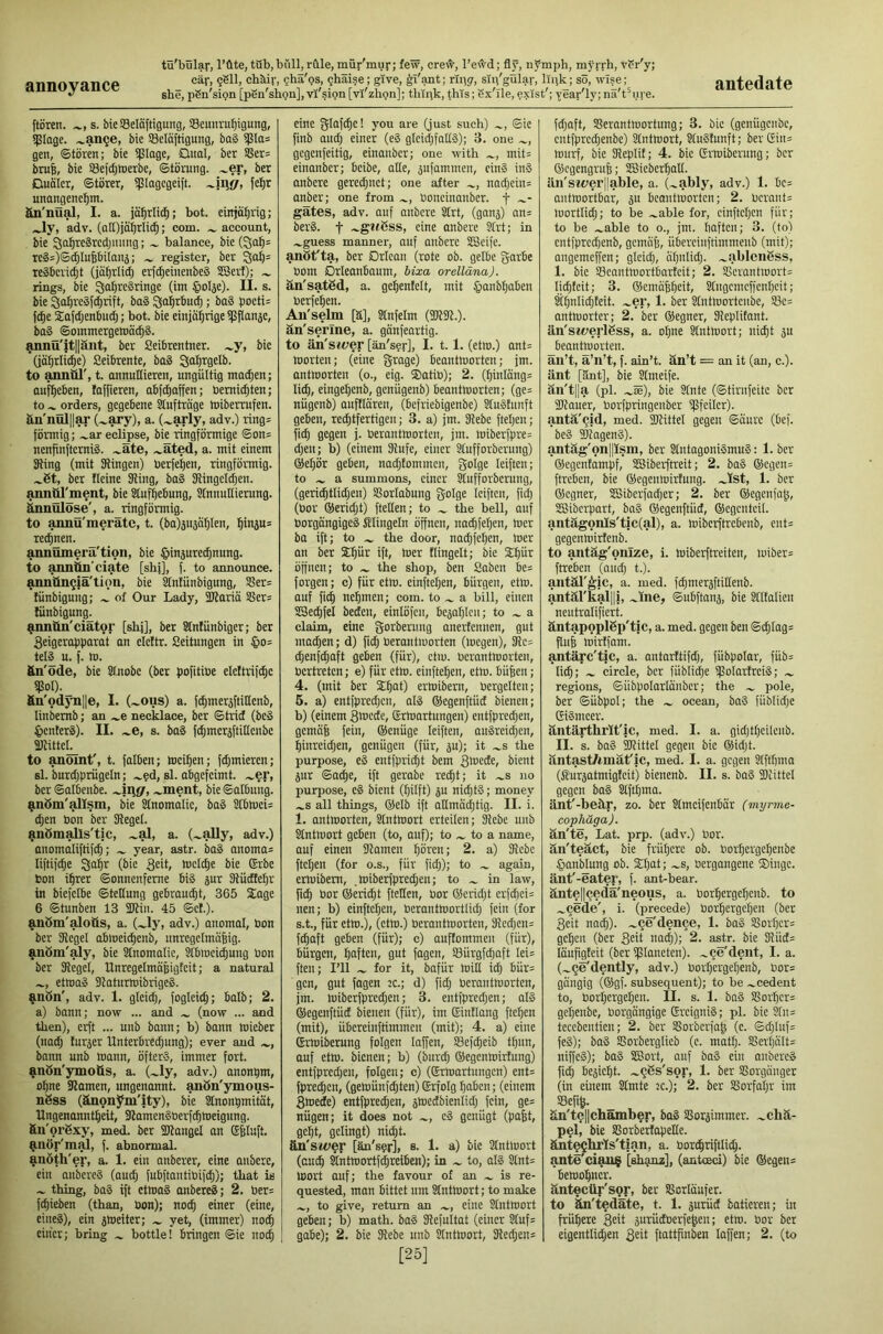 annoyance she, pSn'sign [pSn'shgn],vi'sign[vT'zhgn]; thipk, this; Sx'lle, exist'; year'ly;na't^iue. flören. s. bic53eIoftigung, SBcunru^igung, Ullage, .^an^e, bie SeKftigung, bag ijSIas gen, ©toren; bie i|3Iage, Qual, ber S8er= bru6, bie 53efd)h)erbe, ©toning, .^er, ber Duäler, ©törer, ijllagegeift. fei^r unangenehm. än'nüal, I. a. jöhrli^; bot. einjährig; Jy, adv. (aH)iährli(h; com. account, bie ^chreärcdpumg; balance, bie (3ah= rcgs)©chluhbilanj; register, ber 3tih= regbcvicht (jährlich erfcheinenbeg SSert); rings, bie ^cihrcgringe (im §oIje). II. s. bie ^ahrcgf^rift, bag 3i<thrbu^; bag pocti= f^e Safdjenbudj; bot. bie einjährige illjlanäe, bag ©ommergeloä^g. ^nü'it||änt, ber Seibrentner. .^y, bic (jährliche) Seibrente, bag ^ohrgelb. to anntü', t. annullieren, ungültig machen; aufhcben, fajfieren, abf^affen; bemichten; to orders, gegebene Aufträge toiberrufen. äu'nülll^ (~aj*y)> a. (~arly, adv.) ring= förmig; .^ar eclipse, bie ringförmige ©on= nenfinftcrnig. .^äte, .^äted, a. mit einem 31ing (mit SRingen) berfehen, ringförmig, .^ßt, ber Heine Sling, bag fRingeldjen. annttl'ment, bie Stufhebung, Stnnuttierung. ^nOlöse', a. ringförmig, to annü'merätc, t. (ba)äusählen, hi>iä“= rechnen. annümerä'tion, bie ^injurechnung. to ajinön'ciate [shi], f. to announce, annünglä'ticm, bie ^ntunbigung, SSer= lünbiguiig; of Our Lady, fStariä SSer= fünbigung^ annün'ciätor [shj], ber Stnfünbiger; ber 3eigeraf)parat an elettr. Seitungen in §o= teig u. f. ln. ftn'öde, bie SlJiobc (ber pofitibe elcftrifchc m-_ Sn'odjTille, I. (~ous) a. fchmer^ftillenb, linbemb; an .^e necklace, ber ©trief (beg ^lenterg). II. ^e, s. bag fchmersftillenbe aUitte^ to anoint', t. falben; incihen; fdjmieren; sl. burd;prügeln; .^?d, sl. abgefeimt, .^er, ber ©albenbe. .^ment, bie ©albung. ^nßm'^Ism, bie Slnomalic, bag Srbluci= djen bon ber Siegel. ^nömalls'tjc, .^al, a. (.^ally, adv.) anomaliftif^; year, astr. bag anoma= liftif^e Sahr (bie 3cit, tncldje bie ©rbc bon ihrer ©onnenfeme big pr Slücftehr in biefelbe ©tellung gebraucht, 365 Slage 6 ©tunben 13 SDlin. 45 ©cl.). ^nßm'^oUs, a. (Jy, adv.) anomal, bon ber Siegel ablneichenb, nnregcimähig. anbm'^y, bie Slnomalie, Stbloeichung bon ber Siegel, UnregelmäBigfcit; a natural etmag Slaturtnibrigeg. ?inbn', adv. 1. gleich, fogleich; halb; 2. a) bann; now ... and (now ... and then), ei^t ... unb bann; b) bann tnieber (nad; furjer Unterbredjung); ever and bann unb mann, öfterg, immer fort, anbn'ymofis, a. (~ly, adv.) anonpm, ohne Slamen, ungenannt, anön'ymous- nßss (änonym'ity), bie Stnonhmität, Ungenanntheit, Slornengberfchmeigung. fin'orßxy, med. ber Sllangel an ßhluft. ^.nör'm^, f. abnormal, anöth'er, a. 1. ein anberer, eine anberc, ein aubereg (au^ fubftantibifch); that is thing, bag ift etmag anbereg; 2. ber= fchieben (than, bon); noch einer (eine, eineg), ein jmeiter; yet, (immer) noch einer; bring bottle! bringen ©ie noch eine glafche! you are (just such) ©ie finb and) einer (eg glcid;fallg); 3. one gegenfeitig, einanber; one with mit= einanber; beibe, olle, jiifammen, eing ing anbere geregnet; one alter nad)cin= anber; one from boncinanber. \ gätes, adv. auf anbere Slrt, (gan^) an= berg. t ~gt<ßss, eine onbere Slrt; in .^guess manner, anf anbere SBeife. anöt'ta, ber Drlean (rote ob. gelbe garbe bom Drieanbaum, bixa orelläna). än'satßd, a. gehentelt, mit §anbhaben berfehen. Aii'selm [ä], Stnfelm (SJISI.). än'senne, a. gänfeartig. to än'steier [än'ser], I. 1.1. (etm.) ant= morten; (eine Srage) beantmorten; jm. antmorten (o., eig. ®atib); 2. (hinläng= lid), eingehenb, genügenb) beantmorten; (ge= nügenb) auftlären, (befriebigenbe) Stugtnnft geben, rechtfertigen; 3. a) jm. Siebe fteljen; fi^ gegen j. berantmorten, jm. miberfpre= djen; b) (einem Slufe, einer Slufforberung) ©ehör geben, nad)tommen, golge leiften; to a summons, einer Slufforberung, (gerichtlidjen) Sßorlabung g-olge leiften, fidj (bor ©eridjt) ftetlen; to the bell, auf borgängigeg filingeln öffnen, nachfehen, mer bo ift; to the door, nadjfehen, mer an ber ®hür ift, mer flingelt; bic Stjär öffnen; to the shop, ben Saben be= forgen; c) für etm. einftehen, bürgen, etm. auf fi^ nehmen; com. to a bill, einen SSe^fel beeten, einlöfcn, bcjahlen; to a claim, eine gorberung anerfennen, gut mad)en; d) fich berantmorten (megen), Slc= chenfdjoft geben (für), etm. berantmorten, bertreten; e) für etm. einftehen, etm. bü|en; 4. (mit ber ®hat) ermibem, bergelten; 5. a) entfpredjcn, alg ©egenftücf bienen; b) (einem Smede, grmartungen) entfprechen, gemäh fein, ©enüge leiften, augreid;en, hinreidjen, genügen (für, ju); it .^s the purpose, eg entfprid)t bem 3laede, bient 5ur ©ac|e, ift gerabe red)t; it .^s no purpose, eg bient (hilft) ju nichtg; money .^s all things, ®elb ift allmächtig. II. i. 1. antmorten, Stntmort erteilen; Siebe unb Stntmort geben (to, auf); to to a name, auf einen Slamcn hären; 2. a) Siebe ftchen (for o.s., für fidj); to again, ermibem, .miberfpred;en; to ^ in law, fi^ bor ©ericht ftetlen, bor ©cridjt crfchci= nen; b) einftehen, berantmortlidj fein (for s.t., für etm.), (etm.) berantmorten, Slcd)cn= f^aft geben (für); c) auflommen (für), bürgen, haften, gut fagen, SSürgfehaft Iei= ften; I’ll for it, bafür milt ich äür= gen, gut fogen :c.; d) fidj berantmorten, jm. miberfprcdjen; 3. entfpredjen; alg ©egenftüct bienen (für), tm Sinllang ftehen (mit), übereinftimmen (mit); 4. a) eine Grmiberung folgen laffen, S8efd)eib ttjun, auf etm. bienen; b) (burd; ©egenmirfung) entfpredjen, folgen; c) (©rmartungen) ent= fpredjcn, (gemünfdjten)©rfolg haben; (einem 3mede) entfprechen, ^mcdbienlid) fein, ge= nügen; it does not cg genügt (pa|t, geht, gelingt) nidjt. än'swer [än'spr], s. 1. a) bie Stntmort (auch äntmortfchreibcn); in to, alg Stnt= mort auf; the favour of an is re- quested, man bittet um Stntmort; to make to give, return an eine Stntmort geben; b) math, bag Slefultat (einer Stuf= gäbe); 2. bie Siebe unb ^ntmort, Sledjen= [25] fdjaft, 58erantmortung; 3. bic (genügenbe, cntfprcdjenbe) Stntmort, Stugtnnft; berCSin= mnrf, bie Sleplit; 4. bic Grmiberung; ber ©egengrup; SESieberhall. iln'swerj|able, a. (.^ably, adv.) 1. bc= antmortbar, ju beantmorten; 2. bcrant= mortlidj; to be .^able for, einftehen für; to be .^able to o., jm. haften; 3. (to) cntfprcchenb, gemojj, übercinftimmeub (mit); angemeffen; gleich, ahnlidj. .^ablcnSss, I. bic SBcantmortbartcit; 2. SScrantmort= lichteit; 3. ©emähheit, Sfngcmcffcnhcit; ätjnlidjteit. .^er, 1. ber Stntmortcnbe, S3e= antmorter; 2. ber ©egner, Sleplitant. än'swerlßss, a. ohne Stntmort; nicht 5U beantmorten. aii’t, ä’n’t, f. ain’t, än’t = an it (an, c.). änt [änt], bie Stmeife. än't||a (pi. .^ce), bie Stnte (©tirnfeitc ber SRauer, Oorfpringenber ipfcilcr). antä'^id, med. SOlittel gegen ©aurc (bef. beg ®lageng). antäg'on||ism, ber Stntagonigmug: 1. ber ©egentampf, SBiberftreit; 2. bag ©egen= ftreben, bie ©egenmirfung. .^Ist, 1. ber ©egner, SSiberfadjer; 2. ber ©egenjah, SCSibcrpart, bag ©egenftücf, ©egcntcit. antägonls'tic(al), a. mibcrftrcbenb, ent= gegenmirtenb. to antäg'onlze, i. miberftreiten, miber= ftreben (oudj t.). aiitär^ic, a. med. fdjmer^ftillenb. antärkal||i, .^ine, egubftanj, bie Stltalien neutralifiert. äntapoplßp'tjc, a. med. gegen ben ©chlag= filth mirtfarn. antarc'tic, a. antarttifdj, fübpolar, füb= li^; circle, ber fiiblih^ iflolartrcig; regions, ©übpolarlänbcr; the pole, ber ©übpol; the ocean, bag fublidje Gigmcer. äntärthrlt'ic, med. I. a. gidjthcilenb. II. s. bag Sllittel gegen bic ©idjt. äntast/imät'ic, med. I. a. gegen Stfthma (Stursatmigteit) bienenb. II. s. bag fDlittel gegen bag Stfthma. änt'-beär, zo. ber Stmeifenbär (myrme- cophäga). än'te, Lat. prp. (adv.) Uor. än'teäct, bie frühere ob. norhergehenbe §anblung ob. Stjat; ~s, oergangene ®ingc. änt'-eater, f. ant-bear. äntellQcdä'neous, a. borhergehenb. to .^^ede', i. (precede) üorhergehen (ber 3eit nadj). .^^e'denge, 1. bag S5orhcr= gehen (ber 3^^ imdi); 2. astr. bie 3lüd= läufigleit (ber iplaneten). .^^e'dent, I. a. (.^ge'dently, adv.) borhergehenb, bor= gängig (©gf. subsequent); to be .^cedent to, borhergehen. II. s. 1. bag S?orhcr= getjenbe, borgängige Sreignig; pi. bie Sfn= tecebentien; 2. ber SSorberfah (c. ©djluf= feg); bag SSorberglicb (c. matt). SSerhatt= niffcg); bag SBort, anf bag ein anbereg fich Pejicht. .^^ßs'sor, 1. ber SSorganger (in einem Stmte 2c.); 2. ber Slorfaljr im S3efih. £n'te||chamber, bag Sßorjimmer. .^chä- pel, bie SSorberlapeEe. änt^hrls'tlan, a. borchriftlid). ante'ciau$ [shamz], (antoeci) bie ©egeni bemohner. äntecüp'spr, ber SJorläafer. to än'tedäte, t. 1. jurüd batieren; in frühere 3eü aurüdberfehen; etm. bor ber eigentlidjen 3£d ftattfinben laffen; 2. (to