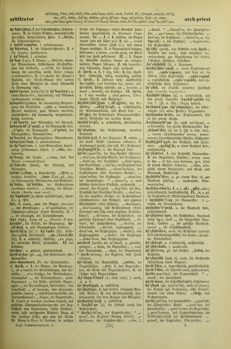 arbitrator she, pSn'sign [pSu'shgm], vi'sion [vi'zhon]; thipk, ^his; Sx'ile, exist'; Yeai 'ly; na't^ure. arch-priest är'bjtrptor, 1. bcr©^ieb§ridjtcr, ©^ieb§= inann; 2. ber fjöcfjfte Sifter, imumf^raiitte §enfc^er, ©cioaltljaber, §en'. f^atrjx, bic ©dpcbSrictiteviii. f ärblt'remSiit, f. arbitrament, är'bitress, 1. bie ©rfjiebgiictjterin; 2. f bic f är'blast, f. arbalist. är'bor (Lat.), l.S8auni; .^-Dla'n®, chem. bcr ®iannbaum, ©irberbauin (frbftallifa= tioit be§ ©ilberS); .^-vl'tse, bcr Ce6en>3=: bniim, bic amcritan. ineifec ©cbcr (thuja occidentdlis); 2. (= shaft) bic (.§nitl)t=) ©))itibel, bcr (®rcI)=)S8niim (bcr aiibcrc Seile einer 2)lnfd;inc ob. eines lU)riuert3 in SSehiegung fe^t). ärbö'reons [and) o'r] (f är'boräry), a. einen SBaiim Detr., baumartig; auf ©äumen bortommenb, luadjfcub. iirborSs'ijIlen^e, bie baumartige SBcrjluei^ guug bei ffnjftallen. .^ent, a. baumartig (^crau) toadjfeub, jum SBaumc toerbenb, auffd)ic&enb; fic^ baumartig Oer^locigcnb; l^oljig toerbeub. t är'borßt, baS Sönumdjeu, ber ©traudj. Jlrbor|cul'||t^urg,l, a. bic Saitmjud;! betr. .^tpre, bic Soumjudjt. .^tMirist, bcr Sanmjii^tcr, SSaumgartuer. ilr'bonst, ber SBaumjiidjtcr; Saumtenner. iirboriza'tion, f. arborescence. to iir'bor||Ize, t. (auf fDtiueralien) baum= artige 3eidpinngcu bilbeu. f ~otts, Iait= benartig. ilr'bonr, bie 52aube. .^-vTne, hot. 3(rt SSiubc (convolvulus). iir'buscle [büsl], ber ©trauri), baS ^oumdjeu. iirbus'llcOlar, a. ftraudjartig. .^tive, a. biifdjig; bemalbet. .^tiun (Lat., pi. .^ta), bcrS8aumgarten,2Bcingarteu,ba3SBii(bdjcu. är'büte, är'bütus, ber (Srbbeerbaum (arbutm unedo); .^-berry, bie SBcireU:; traubc (herha uvee ursi). Ar'buthnöt [ä, fdjott. ärbüth'npt], fdjott. D.= It. fp9l. arc, 1. math., astr. ber S5ogen; circular ber ffreiSbogen; of oscillation, bcr ©c^toingmigSbogcn (eincS tpenbclS); 2. * of triumph, ber Sriump^bogen. Arc [ärk], Joan of Jeanne d’Arc. iircade', bie ?Mabe, ber SSogengang. är- cä'ded, a. mit ©ogengängen berfetjcu. Arcä'di||a [ä] (f Ar'cady [ä]), S(rfa= bien (griet^. Sanbfdjaft). .^an (Arcä'dic [ä]), I. a. arfabifefj; ibptlifd;; .^an pipe, bie artabifc^e iflfeifc, §irtenfiöte. II. ber 3trtabier. äreäne', a. geljeim, gcf}cimni§boH. ilrcä'n||Hm (pl. .^a), ba3 (SerjeimniS; ®e= f)eimmittc[. arc-boutanf, Fr. bcr Strebepfeiler. A. ärch, s. 1. bcr ©ogen; bie 31unbung; (.^ of a vault) bcr (Meluölbcbogcu, ba§ ®e= toölbe; of a bridge, bcr ©rüdenbogcu; triumphal ber Srinmp()bogeu; arch, depressed ber ftadje, gebriidte ©ogeu; ogee bcr ffarnieSbogcu, EfelSriideu ; the (vaulted) of heaven, ba§ §immel3= getoßlbe; starry ba3©tentcngetoötbe, ber ©tcrncn^immel; .^-brace, bic ©ogeuftrebe; 2. Court of Arches (Arches-Court), ba3 geiftlidje DberoppetlationSgeridjt bc3 Erj= bifc^ofS bon ßanterburp, beffen ©tcriber= treter (oI3 borfi^enber fJlidjter) Dean of the Arches f)ci6t; gen. bon bcr Slirdjc St. Mary-le-Bow in Sonbon, in loeldjer Engl. Schulwörterbuch. I. früher bic ©ipngcn biefeS ®erid;t3 ftatt= fonben (gegenloärtig in Doctors’ Com- mons). to I. t. 1. lüölben, im ©ogen bauen (tuie ein S^or tc.); 2. (to over) übertuölben (einen giu6 ec.); mit einem ©ogen berfeljen; 3. in ©ogcngcftalt bringen, frümmen; a horse .^cs his neck, ein ifSferb (jebt ben §aI3 gefriimmt. II. i. 1. ©ogen ob. ©emölbe madjcn, bauen ob. an legen, loölbcn, ©ogeu fdjingen; 2. fidj bogenfor= mig frümmen, biegen (bgl. arched). B. ärcli, a. 1. f arg, böfc; 2. lofc, fc^alf= Ijaft, fdjelmifc^, luftig, muttoillig, nedifd}. C. ärch-» !• [feltcuer ärk] abjettibifdjc ©orfcfjfilbc, bem beutfdjen crj=, IjaupL ciit= fprcd;enb, l^äufig tabelnb; an heretic, a most heretic, ein Erjfe^er. II. ärcli, s. f my worthy and patron, Dbcr= I)nupj_ (gikft) nnb ©efdpi^er. ärghse||ol5'^ian (.^öl'o^ist), ber Slr= djäolog. .^olö^'ic(al), a. nr^äologifdj, bie 2tltertum3tunbe, alte ßuuft betr. öl'o^y, bie Strdjöologie, Sntertuni3loiffcn= fdjaft, ©efcpiditc ber antiten ßunft. är§liä'ic(al), a. ardjaiftifdj, altertiimlitp, bcraltct. är'^liaism, ber ?(rdjai3mu3, bcrnltetc ^ii3bruct. ärcliän'^el, 1. bcr erjeugcl; 2. white bie taube Steffel (lamvam albuVn,); 3. Archangel (grofe), (bie ruff. ©t.) Slrdjangel. ärgltangSric, a. bie (Sr^cngel betr. ärch||-apos'tie, ber Sr4=S[poflet (ifletru3). .^-bea'con, bie lioI)c3Barte; ber Scuditturm. .^-bish'op, ber ©rjbifd;of. .^-bish'opric, ba3 ®räbi3tum. .^but'ler, ber@r5fdjcnt (be3 ®eutfcpeu 31eidj3). .^-cham'berlain, bcr ©rjtammerer (bc3 ®cutfdjcu 31eid)3). ~- chan'cellor, bcr Grjfausicr. .^-chan'ter, ber ^auptfcingcr. * .^-chem'ic, a. bom l)öi^ften ci;cmifdjcn Einfluffc, urd;emifc^. eount', ber (Srjgraf. .^-dap'ifer, ber (£rj= ®rud;fefe (be3®eutfdicu31eid)3). .^-dea'con, (iu ber anglitau. Slirc^e) ber S(rd)ibiafonu3 (©tetlöertreter be3 ©ifdjof3, mit eigenem ©eric^tStjofc erfter Qnftanä). .^-dea'conry, .^-dea'conship, ba§ Stri^ibiatonat (?lmt, ©prcngel unb ©i^ cine3 anglitan. 21rd;ibin= tonu3). .^-di'ocese, bic Sfrdjibiöccfc, ber geifflidje ©prcngel eine3 ®rjbifd;of3. .^-di- vine', bei §aupttpeo[og. .^-dru'id, bcr Dberbruibe. .^-du'cal, crjljerjoglidj. duch'ess, bie Erj^erjogin. ._-duch'y, ba3 ©rjtierjogtum. .^-duke', ber Erjfierjog. .^-duke'dom, ba3 ©rjtierjogtum. arched [ärcht, ob. är'ched], a. gehiölbt, gebogen; .c door, bic ©ogeutpür; roof, ba3 ©ogenboe^; shot, bcr ©ogenfdptfj. * ärch-en'emy, bcr (Srsfeinb, böfc gein^ (©ntau). är'ch||er, ber ©ogcnfdjü^. .^erSss, bie ©ogenfdjii^iu. ^ery, 1. ba3 ©ogenfd)ie= pen, bie Siunft be3 ©ogenfdjiefienS; 2. bic (©djar ber)_©ogcnidjü^cn. Ar'ches-Cöurt [ä; nudj cört], f. arch, i. s. 2\ är'tjhetypal, a. urbilblidj. är'Qhetype, 1. ba3 Urbilb, Driginol, ©or= bilb, fKuftcr; 2. bn3 2Kuftergetoid)t, ^u= ftiergclüidit (bei bem ißrngeu bon SJtiiujcn). ärtjhetyp'ical, a. urbilblid;. f Arghe'us [ä], bic llrtrnft (und) ben Slldjemiftcn). * ärch||-fel'on, ber Erperbrcdjcr. * fiend', bcr Gröfeinb (©ntau, ®enfcO. ~- tlat'terer, ber Erjfdjmcidjter. .^-foe, f. [33] -fiend. * ,_-found'er, ber .^)OUptgriiii= ber. .^-gov'ernor, ber Dberftattljaller. .^- her'esy, bic Srjfe^erci. .^-heret'ic, a. crj= fe^erift^; s. ber Er5tej3cr. .^-hyp'ocritc, ber (ärä^eud^Ier. är'ghi- (griedj., bor ©ofoleit aud) är^h-j, ©orfilbe mie arch-, bem beutfdfcn cr,>= entfprcc^enb, pr ©epidpumg bc3 (frftcu, Dbetffen, .^ödjftcn, ©tnrfftcn. Ar'chibäld [ä], e. ©oruomc. ärghi||diäc'onaI, a. einen SfrdjibinfouuS betr. .^epls'copa^y, bnS Slmt ob. bic SBürbe eines ErjbifdjofS. ~epis'copal, a. eräbifdjöflic^. .^cpis'copäte, bn3 crä= bifdjbflii^e Slmt, (£r5bi3tum. är'ghll, bic Drfeiltc (biolettcr fjarbftoff bon roccella tinclorvt.). Ar^hilo'^hiaii [ä], a. ardjilodjifc^, auf ben griedp ©atirifer ArghjQ'ocltfis [ä] (im 7. 30- b. Sf;r.) ©ejug Ijn'bcnb. är^hima'gus (är'Qhiraäge), ber Dbcr= magier (bcr alten i^erfer); grjjauberer. ärghiinän'drite, bcr Slrdpninnbrit, 3fbt in ber gried). JHrc^e. Ar^hlmede'an [ä; audj -me'dean], a. nrdjimebifd), bcu griedj. SUatfjemntitcr Ar- gliime'dcs [ä] im 3. 31). b. gf)r. betr.; screw (Archimedes’ screw, water- screw), bie nn^imebifdfe (S5Saffer=)©(5raube. ärchillpel'agö, ber Slrc^ipcl, ba3 3nfel= mcer. .^pela^'ic, a. einen Sln^ipel betr.; ardjipelartig. är'fhitßct, 1. ber Slri^iteft, ©aumeifter; 2. bcr ©egriinber, Urf)eber; every man is the of his own fortune, prv. jeber ift feines ®IüdeS ©dfmicb. .^-lilre, adv. gleid) einem ©oumeifter, mit j?unft unb Ebenmaß, fünftlerifc^. är^hltßc'tive, a. ju einem ©au ob. pr ©autunft gehörig; materials, ©on= materialien. ärghitectöii'ic, I. a. (^al; .^ally, adv.) nrdjitettonifd), bautiinftleri'fdj. II. .^s, s. pl. bie Slrd)itettouit,(28iffenfc§aftber) ©outunft. t ärchitgc'ti'lor, ber ©aumeifter. f ~- ress, bie ©aumciftcrin. ärgliitSc'tHiral, a. bie ©autunft betr., ard)iteftonifd). är'QhitgctHire, bic 31rd)itcftur, ©autunft (and) fig.); civil -w, bie bürgerlidje Sau= tunft; Gothic bie gotifdjc ©autunft; naval bie ©djiffSbautunft. är'ghiträve, arch, bcr Slrdjitrab (uuterftc ®eil beSSäuIengcböltcS, bcr Untere, .§anpt= ob. ©inbeboITen). är'chival, a. nrdjibarifd), ardjibalifd;. är'ghiväiilt, f. archivolt. är'Qh||ives, pl. baS Slrd)ib. .^jvlst, bcr 21rd)ibar. är'ghivölt [aud) ö], arch, bic 3frd)iboItc (Sinfnffung cineS ©ogenS). ärch'llkc, a. bogciuipnlid), getuölbenf)utid). ärch'l’üte, bic ®f)corbc (muf. Qnftrument). ärch||-mar'shai, ber Er3marfd)ntt. * ^- mock', bcr §auptfpott. ärcli'ness, bie ©d)ntft)aftigfeit, ©djelmerei. är'Qhoil (pl. Urghön'tes, auc^ är'ghgns), ber 31rd)on (pl. Slrdjontcu), erfte ©tnat3= beamte (im alten 2ftl)cn). .^slitp, bnS 2(rd)ontcnnmt. ärch||-pil'Lar, bcr .gauplpfciler. .^-pon'tiff, bcr Dberpriefter, iflnpft. .^-jircrate, bcr .tmuptprntnt. ^-pres'hyter, bcr Gpipricftcr. .^-pres'bytery, bnS (SrjpreSbpterium, bic 28illtürf)crrfd)nft bcS 'PreSbpteriumS. priest', ber Sipricftcr, Obcipricftcr. .^- 3