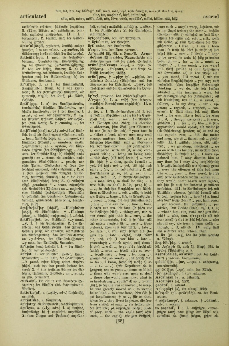 articulated note, nSt, m6ve, moon, fööt, nor, love, work, cpndole', moist, house, cow, boy. ascend avtifellDcife erörtern, ftücftoeife l)eräö^Ien; 3. (£öne, lESörter :c.) artitulieren, beut= lid), gegliebert augjprecljcn. II. i. 1. f ncr^anbeln; 2. bentlid), nac^ ber ©ilbens teilung fpredjen. ärtlc'ül||ät§d, gegliebert, beutlidj onSge^ (prodjen, f. to articulate, .^atenßss, bie ©lieberung; bie®cutIid)fett(bcrSln§fpra(^e). iirtlciilä'tion, 1. med. bie ®elenföer= binbung, SSerglieberung, ilnoc^cnfügung; fig. bie ©liebennig; (®ebanfeni)Sügung; 2. bot. ber Slbja^, Shtoten; 3. a) bie Strtifulierimg, ba§ beftimmte, beutlidje Stn§s fprei^en nodj ber ©ilbenteilung; b) ber 50UtIauter, ifonfonant. är'tifl^e, 1. a) f bie J?unfttl)ätigleit, Sunftfertigfeit, ßiinft; b) f ba§ Simft= tnerf; 2. ber (betrügerifd^e) ffunftgriff, bie ^intcrlift, Slrglift, ber S'niff, pl. SRönfe, ©djlit^e. artificer, 1. a) ber fiunftlianbinerfer, (mei^an’if^e) i?ünftler, SSerftneifter, ge= fd;idte §anbloerIer; b) f ber Zünftler, f. artist; c) mil. ber 5<^uerttierfer; 2. fig. ber Url)eber, Srfinber, Stifter; ber ©d}öp= fer (ouc^ ®ott); 3. f cunning ber SRäntefdjmieb. ärtifl'cial [shal], a. (Jy, adv.) 1. a) tünft= l'idj, biird; bie ilunft erjeugt (®gf. natural); lieat, fünftlidje §i^e; an magnet, ein fünftlid)er SKagnet; ~ numbers, matli. Cogaritljmcn; an ~ system, ein fünfte lidjeg ©pftem (ber ffilafftfiäiernng); day, astr. ber fünftlidje ®ag; b) fünftlidj nadj= gentadit; an stone, ein unedjter, nadj= genmditer (®bel=)©tein; pearls, un= e^te iperlen, ®la§perlen; c) (bon ®e= luödjfen) angebnut, nidjt einfjeimifc^; 2. a) t (bon ißerfonen unb ®ingen) fünftle= rifdj, funftreidj, finnreidj; b) f bie ffunft (ba§ ©ünftlerifdje) betr.; 3. a) erfünftelt (®gf. genuine); * tears, er^eui^ette (ob. JitotobiI8=) ®^ränen; an majority, eine fünftlidj ^^rbeigefü^rte iDfaforitöt; b) getünftelt (im Sene^men), fonbentionell; berftellt, gleiänerifdj, fdjeinl^eilig, 5eu^Ie= rifd^, falf^. arti|lfIciiO'ity [shiäl'], .^fl'cialnSss [slial], bie Mnftli^feit. f .^fl'cious [shus], a. fünftlidj nadjgemadjt, f. .^ficial. ärtri'lerpst, ber Strtitlerift (.».y-man). .^y, i. t bie ©(|u6lbaffen; 2. bie Str= tifierie: bo8 ®ef^üjmefen; bo§ (fdjtnere) ®cfdjü^ felbft; bie Kanonen; bie Slrtilterie als SBaffengattnng; baS Strtifferie=GorpS; an .^y-driver, ber (Slrtit[erie*)garjreT; .^y-man, ber Strtitterift, Äononier. är'tisän [auc§ ärtjsän'], 1. f ber ßünft^ fer; 2. ber §anbtricrfer. är'tist, 1. ber .üünftler; SJfaler; fiunft= Ijanbmerfer; in hair, ber §aarfünftler; .^’s proof, erfter STbjng (eines Supfer= ftidjeS, nodj bor ben proofs before let- ters); 2. t (im meiteren Sinne) ber ®e= lehrte, gadimann, ®ebilbete; an at s.t., in eth). beiuanbert. artifite', Fr. ein in etto. befonberS ®c= fdjidter; ber fiünftler (bei. S^anfpieler u. ÜJtnfitcr). ärtis'tic(al), a. (~ally, adv.) fünftlerifdj, artiftifdj. är'tistlike, a. fünftlerifdj. är'tjstry, bie ffunftarbeit; baS ßünftlertum. ärt'iess, a. (.^ly, adv.) 1. a) funftloS, funftmibrig; b) f nngcMjrt, ungebitbet; 2. (bon ®ingen unb i)3erfonen) nngctün= ftclt, einfa^; natürlidj, anfridjtig. .^nSss, 1. bie Sunftlofigfeit; 2. bie ©infadjljeit, Sfatürlidjfeit. ärtocär'pus, bot. ber SBrotbanm. t ärts'-man, ber ®ele^rte. ärt'-union, ber flunftberein. il'rum, bot. ber Slron (arum). Ar^undßl [ä], St. n. gam.=9t. Arim- de'lian [ä] marbles, Wannortafcln mit ?Xnfjeidjnungen miS ber griedj. ®efdjidjte. aröndl|inä'ceous [shus], a. ro^r= ob. fdjilfortig. .^In'^ous, a. mit SRo^r ob. Sdjitf bemadjfen, fdjilfig. artts'ilpex, -f .^pi<je (pl. ^piges), ber (oltröm.) ^arnfpep (SBaljrfager auS ben Gingetueiben ber Dpfertiere). .~pi?y, baS SBo^rfogen auS ben Gingetneiben ber Dpfer= tiere. äp'v^I, provinc. baS SeidjenbegongniS. A'ryan [k], I. a. arifd^ (bem inboger^ manifi^en Spradjftamm ongei^örig). II. s. ber Slrier. A. äs, c. I. SSergleidjungSpartifcI 1. bor ißröbifat u. Stppofition: a) olS (in ber Gigen= fdjaft als); men men, bie 2J?cnfdjen als SWenfc^en (alS foldje); his election alderman, feine ®a^l jum SlTbennan; b) mie (in ber SXrt toie); * your face is (like) a book wliere men may read strange matters; fam. andj like c) (fc^cinbor pleonaftifdj, nidjt jii iiberfe^en) bef. bor iflarticipieu n. bor Seitangaben: compared with = (if, when) com- pared with; being = being (as); this day, (alS Inic) ^eute; f now, für je^t; f then, gerabc bomalS; yet, bis jc^t; not yet, biS jc^t no;^ nidjt; for, to, toaS anbetrifft; 2. olS J^orrelatibum jn so, ob. ju as: a) ... so, loie ... fo, in SSergleidjungSfa^en: .... a man lives, so shall he die; a tree falls, so shall it lie, prv.; h) ... in einfad^en SSergleic^en bor Slbjef= tiben n. Slbberbien: softsilk, fo tneidj mie Seibe; large life, in ßebenSgröfje; broad .... long, auf einS ^InauSlaufenb; fine .... fine can be (-.. fine fine), fo fc^on nur etm. fein fann (fo fdjon loie bie Sdjönljeit felbft); things are, mie eS nun einmal gcljt; this is sure, the other is uncertain, bieS ift fo fidjer, alS baS anbere ungemife ift; early (four o’clock), f^on (urn bier U^r); late (so late .^), erft, ni^t früljcr alS (he gets up late eight), nidjt fpater olS, nodj, erft (I saw him late yesterday); much again, noc^ einmal fo biel; well fo gut alS; fomofjl oIS (oit(^); ... soon .^, fobalb alS; so soon .^, fobalb nur; long (so long .^), folange alS; so surely fo gemife al8; so far .... I know, fobiel idj meife; c) so ... (.^ ... .^) (mit iftegationen ob. in gragen); not so great none so blind those who won’t see, none so deaf those who won’t hear, prv. what is so head-strong youth ? d) so ... to (mit Qnf.), fo ba| (he was so moved to weep, he was greatly moved so .... to weep); be so kind to come here, feien Sic fo gut ^erjutommcn; f so .^, fur so that, fofcm (so thou livest in peace, die free from strife); e) such .^, ein fotdjcr mie, ber Strt mie; pl. bicjenigen meldje; birds of prey, such the eagle (auc^ o^ne such, the eagle), mie jum Seifpiel; [38] tears such angels weep, ®ljräncn, luic fie nnr Gngel meinen; the same .^, berfclbe (biefelben) at§; f) einfaches as (mit 2Beg= laffung be§ erften as): soft silk, meid) mie Seibe; g) (mit SGSeglnffung be§ SSer= glidjenen): I live! I am a bom man! fo mal^r idj lebe! fo maljr idj Ijier ftetje! (für sure ... I live); I hope to be saved, fo maljr idj felig ju merben Ijoffe; oft = far ..., in .._ much .^, infofern (* I am man); .... you were 1 mil. ®riff 5uriid! h) (mit SBeglaffung beS SforrelatibS so) in bem SKafee ol§: you mend. I’ll mend; i) mie (im einfadjen SSergleidjSfa^e): .».you say; audj nadjgcftellt (ol)iic tonjeffibe SSebeutung): thinking we do, mie loir benfcn; situated .... the insurgents were, bei ber bamaligen Sage ber Qnfurgenten; oft mit SluSIaffung bon it (.^ is usual, follows, is my duty, .*. far ap- pears; .... regards, respects, con- cerns); k) (ftatt that, bef. imdj like): fool he was, like a fool he was; 1) if, .». though, mie menn; it were, gleidjfam; f für if; like it (the apparition) would speak, al§ Ibollte fie (bie Grfdjeinung) fpredjen; ra) = and so; the captain rose, did the mates and men, mie eS ... tfiaten, nnb ... gleidj= fall'S. II. 1. jeitlidj: inbem, ol§, mntj= renb; we go along, nntermegS; we go on with this history, im Slerlanf biefer ®efdjidjte; 2. fanfal: ba; I have ap- pointed him, I may dismiss him at any time (so 1 may &c., bergleidjenb); з. fonjeffib (nadjgeftcllt): mie feljr ondj; great were the offences of this bad man (the o. ..., great ^ they were), fo groft nudj feine SSerbrcdjen maren; soften it they would, their hearts were lighter, mie fe^r fie andj ben SlitSbritd ^u milbeni berfudjtcn. III. in Sßerbinbungen bef. mit ipartifeln: whenas, (jeitlidj) bomalS al§; ba bodj, tro^bem bo|; ~ how? (f u. fam.) aber mie? miefo (benn)? per, laut, com.: per account, lout lltet^nung; per advice, laut 93eridjt (Stbi§); bgl. I, 1, c; what? fam. mm, maä? ma§ pm tSeis fpiel? who, fam. (fragenb) alS mie mer (beim)? (r e I a t i b i f (^) bef. f am. .^ who should say, mie menu j. fagen mottte; though, if, als ob. IV. vulg. ftatt bc§ relatibcn who, which, that. B. äs (pl. .^se§), ba§ StI (röm. ®emidjt и. OTmije). asa-fogt'jda, f. assa-f. St. As'apli [ä, audj 5], ?lfaplj (St. in iSBaleä [S3ifdjof?fi^ k.]). äsarabäc'ca, äs'arttm, bot. bie ^ofel= mur^ (asärum Europceum). asb6s't||ic, .^jne, .^oiis, a. aSbeftartig, nnberbrennlid^. as]'6s't||us (.^ps), min. ber Slgbeft. (to) asoän^c', f. (to) askance. Asca'nian [a], a. alfanifdj. Asca'nius [a], tüJiilt. ascänt', f. askant. As'capäil [ä], ein allengl. Sliefe. äs'carls (pl. ascär'jde§), zo. ber Spuh mnrrn. t asjlcäunge', f. askance, f .^cännt', adv. f. askant. to asgänd', I. i. 1. auffteigen, empor= fteigen (audj bom ginge ber SSbgel 3c.), aufmärtS ob. tjinauf fteigen, ge^en ob.