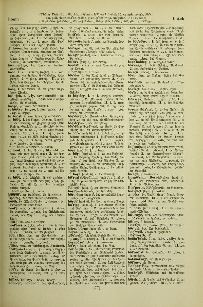 boom she, pen'sipn [pSn'shon], vr'sipn [vi'zhpn]; thipk, this; Sx'Tle, exist'; year'ly; na't^ure. ©tange am ®ingaitge dncS gluffe§ ob. §Qfen§); 3. of a harbour, bcr §afcns baum (sum Sßerfdjliefeeu eiue§ JpafenS), bie §afenfperre; 4. Am. ber (®ef(^öftS=) ©djioinbel. to i. mar. aHe ©egel auSJe^en, mit alien ©egein fal^ren. B. boom, ber bumpfe, f)oI)Ie ©d;all, ba§ Sro^nen (S?anonenbatl, SSraufen ber ©ec). to i. 1. a) bumpf fdjallen, brb^nen, Ijaden, braui'en; b) fdireien (bon ber9lobr= bommel); 2. fortbraujen, fortftiirmen. boö'merärj«/, ber Sumerang (ouftral. SBurfmaffe). boon, I. a. 1. munter, frö^lic§; a com- panion, ein luftiger ©efeltf^after, genoffe; 2. f gütig, lieblii^. II. s. bie ®abe, ba§ ®efd)ent, bie SSo5ItI)at, ®efdl= ligfeit; erbetene ®un[t. boor, 1. ber SBaner; 2. ber grobe, nnge= fjbete SKenfd). boo'rjsh, a. (~ly, adv.) banerifd); töl= pel^aft, ungefcOIiffen. .^n6ss, ba§ böuerifc^e SCSefen, bie ®rob:^eit. böÖ§e, provinc. ber ßu^ftall. to böö||se, to ^ze, i. fam. jedjen. .^sy, ^zjj_ä. bejedjt. to boost, t. Am. Ijeben, ^inauffc^ieben. A. boot, 1. ber 3ln|en, ®eloinn, SSorteil; 2. ber iiberfc^ufe, bie S^gabe, 3«tog^ 5Dla6 u. ®etei^t); to überbieS, in ben ffanf; ’tis to no e§ ift oljne SHu^en, umfonft. to t. n. i. 1. nn^en, from= men; it .^s, e8 I)ilft, bringt ®eminn; it .^s little, e§ ift toenig baron gelegen; 2. t begaben, bereidjem. B. t boot, bie SBeute, f. booty. C. boot, 1. ber ©tiefel; like old .^s, fam. toie nur irgenb toa§; 2. ber fpa= nifc^e ©tiefel (SIrt Sortur); to give the .^s, (bur^ Sortur) jum ®eftdnbui§ smin= gen; Iddjerlid) machen, fc^rauben; 3. of a coach, ber Soften unter bem Sutf^er^ bode; 4. to sound to and saddle, mil. sum Sluffi^en blafen. to boot, t. 1. beftfefein, ©tiefel ansie^en; Am. jm. einen Srut oerfejen; .^'ed, ge= ftiefelt; 2. (al§ Sortur) ben fpanifc^en ©tiefel anlegen. t boot'-catcher, f. boots, bootee', ber ^latbftiefel, bie ©tiefelette. Boo'tes, ber SSdrenpter (©tembilb). booth, bie (aJIarfts)S8ube. .^'-keeper, ber ^rtöufer in einer SBube. boot'11-hook, ber ©tiefelljalen. f ~-hose, bie ®amafd|e. .^-jack, ber ©tiefeltnec^t. .^-last, ber Seiften, -.-leg, ber ©tiefel= f^ft. boot'ikln, ba§ ©tiefelc^en. bööt'iess, a. (Jy, adv.) 1. unnüg, üer= geblidj; o^ne S^ed ob. Slbfic^t; 2, oline <^efel. .^nSss, bie fHu^Iofigleit. bööt'l|-lick, Am. ber ©peidjelleder, ge= meine ©c^meid)ler. .^-maker, ber ©c5u§= mo(^er. .^-pulls, f. .^-hook. boots, fam. ber ©tiefelpu^er, §onghtec^t. boot'11-stockings, pi. ftiefelartig übergcso= gene berbe ©tcümpfc. .^-strap, ber ©tie= felriemen, bie ©tiefelftrippe. .-.-top, bie ©tiefelftulpe, ber ©tiefetfd;aft. .--topping, baS Srangen bc8 ©d;iffeS (SReinigung be§ ©djipbobenS). .--tree, ber Seiften, böü'ty, bie SBcntc; ber Oiaub; to play -, (betrugcrifd; im ©piel) mit gleife Oer= lieren. b^^, büö'zy, f. boose, boosy. to play (at) .-, to -, i. (mit fleinen Sinbem) ®udgud mad;en, SSerfteden fpielen. bprä'cic, a. chem. ou§ Sor befte^enb, Sor betr.; .- acid, bie SBorfdure. bo'ra^Ite [anc^ ö], min. ber Soracit, bor= faure SJfagnefia. bör'a^e [aud^ 8], hot. ber SSorretfdj, ba§ ®nrfentraut (borägo ofßdnälis). bö'rate [auc^ ö], chem. ba§ borfaure ©als, Sorayfals. bo'rax [auc^ 8], ber SSoraj. bordät', 8. ein geringes SSaumiootlcnseug im Orient. t bör'del, f. brothel, bör'der, 1. ber Slanb (au^ an fflhinsen); ©aum, bie Sinfaffung, Sorte; 2. a) bie ®rense; b) bie englifd)=f^ottifc^en ®rens= gegenben; 3. a) bie ^obatte, ba§ ©i^mal= beet; b) ber (8elb=)3{ain; 4. ba§ (iOfeereS:) ®eftabe. to bör'der, I. t. 1. Beferen, einfaffen, befaumen; 2. (iKiinsen) ranbeln; 3. be= grensen; 4. einfc^ranlen. II. i. 1. gren= sen, anftofeen (upon, an); 2. fig. no^c tommen, an etlo. ftreifen, grensen; .-fn^r town, bie ®rensftabt. bör'derer, ber ®rensbeioo^ner, ®rensnac^= Bar; .-s on the sea, bie Süftenbetool^ner. bör'der-war, ber ®rensfrieg. bör'dOre [börd'yuy], ber SRanb, bie Gin= faffung (bef. an SBc^penfc^ilbem). to bore [aui^ 8], I. t. 1. Bohren; burd;= bohren; auSBo^ren; 2. belciftigenb quälen, bödjlic^ langmeilen. II. i. 1. bohren; 2. t einbringen, bortoärtS bringen; 3. (oom ipferbc) bie SHafe su tief, am Soben galten, bore [auc§ 8], f. to bear. A. bore [au(^ 8], s. 1. a) ba§ So^rlod); b) bie Soijrung, |»öf|Iung, ba§ So^; ^a= liber; c) ber ©tid;, bie SBunbe; 2. ber Sourer; 3. fam. a) bie unertrngli^ lang= toeilige ©a^e, Selaftigung; b) bie belafti= genbe iferfon. B. bore [ani^ 8], s. bie ©piingflut. bo're^ (borea'lian) [aud^ 8], a, 1. nörb= li^; 2. phys. norbpolar, bie pofitioe ($let= tricität betr. BS'reäs [audj 8], ber SoreaS, SHorbloinb. bore'faudj 8]-cole, ber ®rünto^l. böre'dom [audl) 8], baS uncrhüglid^ Sang= toeilige; bie Sangemeile. boree' [au^ 8], bie Sourree (frans. Sans), bo' rller [aud) 8], 1. ber So:^rer (iflerfon unb Qnftrument); 2. ber ©teinboI;rer (ein ©eehmrm, terebella); berfdjiebene ^nfet= ten, Sarben. .-iilJ/, 1. bag SSo^ren, bie SBo^rung; 2. ba§ Sol^rlodt; 3. -ini's, pi. bie SBo^rfpäne; 4. ba§ SJerurfad^en bon toblid^er Sangerhteile. börn, bönie [out^ 8], f. to bear, borne [auc^ 8], f. bourn. Bör'ne|lö, (bie afiat. ^bfel) SSomeo. -an (—on), I. a. bomefifc^. II. s. ber Somefe. bopnoüse' [ob. ?], f. burnoose, bo'ron [au^ 8], chem. ba§ Sor. bör'öne/Tt, 1. bie (intorporierte) Sanbftabt, ber ilJtarftfleden; ber SSa^Ibesirt (toelc^er einen Sßcrtreter sum ißarlament entfenbet); rotten -, alter SSa^lfleden (in ben §on= ben eines ifJatronS); 2. ber Seil SonbonS am redeten St)emfeufcr (Southwark); 3. - English, law, bnS Crbredjt beS jüng= ften (ftatt beS alteften) ©oIjneS. --elder, -•head, --holder, ber DrtSborfte^cr. -- master, ber tßurgcmeifter. --monger, [77] SC3aI;lfIeden ©i^ai^er treibt), —-mongering, baS Ke^t ber Vertretung eineS 2ßo5l= fledenS feilbietcnb. --rate, bie ftabtifd;e Stbgabe. - town, bie intorporierte ©tabt. to bör'röw, t. 1. (of, from o., b. jm.) borgen (®gf. to lend); 2. auS einer frem= ben Quelle entlegnen; 3. erborgen, (sum ©Cheine) anne^men. f -, s. baS SSorgen, ber Vorg; bag ©rborgte. -er, ber 58or= genbe. -iriflr, bag Sorgen, börs'hölder, f. borough-holder, bös'ca^e, 1. bag ®ebüfc§, 53ufd;tbert; 2. bag SuftWalbdjen, SBoStctt. bo'sen [bös’n], f. boatswain, bosh, fam. ber Unfinn, So^I; bag ®c= toäf(^. bösh'bök, zo. ber Suf^bod (antilope silvatica). bös'ket, bag VoStett, Sufttnälbd^en. bös'ky, a. bufd;ig, tualbig; si. betrunten; — acres, burei^ §eden abgeteilte Sfdcr. BSs'nllja, tSoSnien. -ian, -iäc, I. a. BoSnif^, Bogniatif^. II. s. ber Sognier, SBogniale. bosom [büz'(?m], 1. a) ber SSufen; bie Vruft; fig. ber©c§o6; baS§ers; a com- plete —, ein fefteg §ers; * you are of her -, bn bift i^r Vertrauter; b) — of the sea, bie Siefe, bie Dberflad^e beg SlfeereS; 2. bag innere; 3. ber innei’fte ®ebante, SGSunfi^; 4. — of a shirt, ber Vruftfdiii^ am $embe. to -, t. 1. in bag $ers fdjliefeen; im §ersen Betoa^= ren, be^ersigcn; -ed with, bertraut mit ; 2. berbergen, berfteden. bos'omfbü] 11-enemy, ber f^einbare greunb, bcrftedte gjeinb. —-friend, 1. ber 53ufen= freunb; 2. ber ©eelenmärrner (©Ijarcl). —-interest, ber SieblingSplan. —-lover, ber bertraute Siebljaber. --pocket, bie ©eitentafd)e. —-secret, bag toic^tige ®e= I)eimnig. --sin, bie ©^olfünbe. --thief, ber §augbieb. bo'son, f. boatswain. Bospo'rian, Bospho'rian [auc^ 8], I. a. ben Vogporug betr., bogporifdp II. s. ber Vogporaner. Bös'porüs, Bös'phoriis, ber Sogpontg. bös'quet [ket], f. bosket. A. böss, ber Vudel, Snopf, Snauf, ^nor= ren, Slugnmc^g. to —, t. mit Vudeln Be= fe^en. -ed [b8st], a. mit Vudeln bcr= fe|en, l^öderig. B. böss [meift bas]. Am. ber (§anb= toertg=)3Keifter. bös'sa^e, arch, ber borfpringenbe ©tein. t bös'sive, a. ^öderig, bertoai^fen. bös'sy, f. bossed. Bös'ton, ©t.; boston (ticin), ffartenfpicl. bos'vel, bot. 2lrt §al)nenfu^. Bos'weU, Siograp^ ^o^nfong. Bös'wortb, eD. botän'ic(al), I. a. (adv. -aUy) Bota= nifd), pflansentunbig; — garden (— gar- dens, pi.), ber botanifd;e ®arten. II. -s, s. bie Votanit. böt'anpst, ber Votaniter. to -Ize, i. botanifieren. bötanöl'o^, bie iflflansenle^re. böt'any, bie SSotanit. Böt'any-Bäy, SJieeregbudfit unb früfjere Verb'red)ertoIonie in 3leu=@üb=SBaleg. botär'gö, 5Bürftd|en aug italienifdjem jlooiar. bötch, 1. bie Seule, bag ®efdfloür; 2. bcr