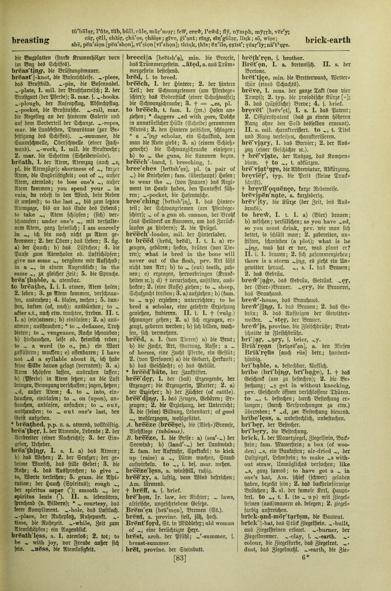 breasting she, pSn'sion [pSn'shon], vi'sign [vl'zhpn]; thipk, this; Sx'Ile, p?Ist'; yeav'ly; na't^pre- btc SBugpIotten (ftarfe tomtn^oljer born im SBug beä ©cf)iffe§). brSas'tinsr, bie SBriiftungSmauer. brSastfll-knot, bie 93ufenf(|Ieife. ^-piece, ba§ Sruftbilb. ^-pin, bie SBufennobel. ^-plate, 1. mil. ber SBruft^amifc^; 2. bet Sruftgurt (ber ipferbe); 3. mar. f. .^-hooks. .^-plough, ber SRofenbfIug, SDbftec^bPug. .^-pocket, bie Smfttafc^e. .».-rail, mar. bie SRegeiing on ber Hinteren ®alerie unb auf bent 3?orberteiI ber ©(^anäe. .»-ropes, mar. bie Sanbfeften, ©toarStoue (pr SSe* feftigung be§ ©c^iffeS). .»-summer, bie ©anml^toetle, Dberf^toeUe, (einer tnonb). ».-work, 1. mil. bie Srufttoe^r; 2. mar. bie ©(gotten (©(^eibehtanbe). brgath, 1. ber ktem, ^temjug (auc^ .»s, pi. bie SItemjijge); shortness of .», farmer Sftem, bie Sngbriiftigteit; out of .», au|er Sltem, atemlos; to lose one’s », an|er SItem lommen; you spend your .» in vain, bu rebeft in ben SBinb, bein SReben iff umfonft; to the last »., BiS jum lenten Sftempge, BiS an baS (£nbe beS SeBenS; to take .», SItem fc^öpfen; (fi^) Ber^ fdjnaufen; under one’s », mit tier:^alte= nem Sttem, ganj ^eimli^; I am scarcely in »., i(^ Bin no(^ ni^t p Sttem ge= fommen; 2, ber Dbem; baS SeBen; 3. fig. a) ber |>an^; b) ba§ Siiftdjen; 4. bie ißaufe jum ^tem^olen ob. Snftfc^öpfen; give me some .», öergönne mir Stuffc^uB; in a .», in einem StugenBIicEe; in the same .», ju gleicher 3eit; 5. bie ©prac^e. brea'thable, a. atemBar. to breathe, I. i. 1. atmen, Sttem ^olen; 2. leBen; 3. p Sttem fommen, Perf^nau= fen, auSru^en; 4. Blafen, toelpen; 5. bnn= ften, buften (of, nac^); anSbiinften; to .» after s.t., nac^ cthj. tradpten, ftreBen. II. t. 1. a) (ein)atmen; b) einblafen; 2. a) au§= atmen; auS^aucpen; * to ». defiance, 5Cro^ Bieten; to .» vengeance, SRa^e fc^nauBen; b) ^in:^au(|en, leife ob. ^eimlidi} reben; to » a word (to o., jm.) ein SSort pftiiftem; mucffen; c) offenbaren; I have not .»d a syllable about it, ic^ l^oBe feine ©ilBe baOon gefagt (berraten); 3. a) Sttem fc^öpfen taffen, auSm^en taffen; b) (ißferbe) in Sttem fe^en; an bie Suft Bringen, SSeroegung berf^affen; fagen, l^e^en; »d, aufeer Sttem; 4. to .» into, ein= ^QU(|en, einßlafen; to .» on (upon), an= l^anc^en, anBIofen, anfac^en; to .» out, auS^audien; to ».out one’s last, ben ®eift aufgeBen. • breathed, p.p. n. a. atmenb, bottfraftig. brea'th^r, 1. ber Sttmenbe, SeBenbe; 2. ber SierBreiter (einer SRac^ric^t); 3. ber Gin* geber, Urheber. brea'thinsr, I. s. 1. a) ba§ Sttmen; b) baS SBe^en; 2. ber ©enfjer; ber ge= pcime SSunfc^, baS ftitte @ebet; 3. bie 31u^e; 4. baS StnSfpre^en; to give .» to, SBorte berlei^en; 5. gram, bie Stfpi= ration; ber ©on^ (©pirituS); rough .», ber Spiritus asper 0: smooth », ber Spiritus lenis (’). II. a. leBenStren, fpred;enb (b. SSilbem); * », courtesy, baS leere Compliment, .»-hole, baS SnftltM^. »-place, ber SRufiepIaJ, SRn^epunft. »- time, bie SRu^ejeit. »-while, 3£h Jum Sttemfc^öpfen; ein Slngenbtid. brgath'less, a. 1. atemtol; 2. tot; to be » with joy, bor glaube aufeer fein, »nöss, bie Sttemlofigfeit. hrecci||a [brStsh'a], min. bie SSreccie, baS 2:riimmergeftein. »äted, a. ouS Sriim* mergeftein Befte^enb. brSd, f. to breed. breech, 1. ber §intere; 2. ber l^intere Seit; ber ©d^loanjriemen (am i)Sferbege= f(^irr); baS SBobenftüd (einer ©^u^toaffe); bie ©c^toanaf^raiiBe; 3. f = »es, pi. to breech, t. fam. 1. (jm.) §ofen on* aiel^en; • daggers »ed with gore, ®oI(^e in unnatiirli^er §iitte (©c^eibe) geronnenen SBluteS; 2. ben ^intern peitfe^en, fotogen; * a »'ipsr scholar, ein ©i^ulfinb, bem man bie SRute giebt; 3. a) (einem ©(^ie6= geloe^r) bie ©^toanafe^rauBe einfe^en; b) to » the guns, bie Canonen Bapen. breech'-band, f. breeching, 1. bree'ches [britsh'ez], pi. (a pair of ») bie CniP^ofen; fam. (überhaupt) §ofen ; to wear the », (bon grauen) baS fRegi= ment im |>aufe :^aben, ben ißantoffet fü^s ren; »-pocket, bie §ofentafd^e. hree'ching [britsh'iij], 1. bag Winters teit; ber ©d;h)anariemen (am ißferbege= fc^irr); » of a gun ob. cannon, ber S3rof)t (bag ©eittoert on Canonen, urn bag 3uiüd= loi^n a« ^inbem); 2. bie ißrügel. breech'-loader, mil. ber §intertaber. to breed (brSd, brSd), I. t. 1. a) er= aeugen, gebären; ^eden. Brüten (bon Xie^ ren); what is bred in the bone will never out of the flesh, prv. Strt lafet nidjt bon Strt; b) to » (cut) teeth, aa^= nen; c) eraeugen, ^erborbringen (^ant= feiten jc.); d) f berurfad^en, anftiften, augs ^eefen; 2. (eine SRaffe) aietien; to » sheep, ©djafanc^t treiben; 3. a) aufaie^en; b) (fam. to » up) eraiel^en; unterrid^ten; to be bred a scholar, eine gelehrte ©raie^ung geniefeen, fPbieren. II. i. 1. f (vulg.) fefemanger gefeen; 2. a) fidfe eraeugen, er= aengt, geboren toerben; b) fidj Bilben, toa^= fe^fidfe bermeferen. breed, s. 1. (bon Sieren) a) bie ©rut; b) bie 3bctjt, Strt, ©attung, SRaffe; a » of horses, eine 3atfei ipferbe, ein ©eftüt; 2. (bon ißerfonen) a) bie ©eburt, §erfunft; b) b^ ©efd^Iedfet; c) bag ©eblüt. * Weed'bäte, ber gonpfter. bree'der, 1. ber (bag) ©raeugenbe, ber ©raeuger; bie ©raeugerin, SKutter; 2. a) ber ©raiefeer; b) ber güditer (of cattle), bree'diii!/, 1. bag 3e«gen, ©eboren; ®r= aeugen; 2. bie ©raie^ung, ber Unterriefet; 3. bie (feine) ©itbung, SeBengart; of good », hJofeleraogen, tnofelgefittet. A. breeze (bree§e), bie (SSiefe=)©remfe, SSiefefliege (tdbänus). B. breeze, 1. bie ©rife: a) (sea'-») ber ©eewinb; b) (land'-») ber Sanbtoinb; 2. fam. ber Slufrufer, ©peftafel; to kick up (raise) a », Sörm maiden, ©tauB auftoirbeln. to », i. Bef. mar. toefeen. breeze'less, a. minbftitt, rufeig. bree'zy, a. luftig, bom SBinb Beftridfeen; Am. larmenb. t brßfl, a. f. brief, bre'hon, Ir. law, ber SRiefeter; » laws, altirifcfee, ungefeferieBene ©efefee. Brgm'en [brä'men], ©remen (©t.). brSnt, a. provinc. fteil, jö^, feodfe. Brßn^ford, ©t. in SRibMefej; old woman of », eine berüd}tigte §eje. brSst, arch, ber ©füfet; »'-summer, f. breast-summer. brSt, provinc. ber ©teinbutt. [83] brgth'ren, f. brother. BrS’t'on, I. a. Bretonife^. II. s. ber ©retone. br6t'ti«je, min. bie ©rettermanb, SBetter^ ttjür (eineg ©dfeacfetg). breve, 1. mus. ber ganae Jtaft (bon bier Sempi); 2. typ. bie profobif^e Cürae [-]; 3. bag (päpftlicfee) ©rebe; 4. f. brief, brevgt' [brSv'et], I. s. 1. bag ©atent; 2. Dfpaiergpatent (bag a« einem feöfeeren SRang ofene ben ©olb begfelBen ernennt). II. a. mil. cfearafteriflert. to », t. Stitel mrö Slang berleifecn, ^arafterifieren. bre'viary, 1. bag ©rebier; 2. ber Stug= aug (einer ©efd;i(|te jc.). t bre'viate, ber Stugaug, bag Compens bium. t to », t. abfüraen. bre'viat'uye. Me StBBrebiatur, Stbfuraung. brevier', typ. bie ©etit (Reine ®rucf= fdjrift). t brevIl'oquSnge, turae Slebemeife. brgvjpgn'nate, a. turafeberig. brgv'ity, bie Cürae (ber 3eib ^leg Slugs brudg). to bre'^, I. t. 1. a) (©ier) Brauen; b) mifefeen; berfätfefeen; as you have »ed, so you must drink, prv. mie man fid; Bettet, fo fd;Iaft man; 2. auBereiten, ans ftiften, fefemieben (a plot); what is he »filg, toag feat er bor, mag plant er? II. i. 1. Brauen; 2. fid; aufammenaiefeen; there is a storm »ipg, eg aiefet ein Uns gemitter feerauf. », s. 1. bag ©rauen; 2. bag ©ebrau. bret^^lla^e, bag ©ebrau, ©etränf. »er, ber (©iers)©rauer. »ery, bie ©rauerei, bag ©raufeaug. bre^-house, bag ©raufeaug. brett^lliiigr, 1. bag ©rauen; 2. bag ©es Bräu; 3. bag Stuffteigen ber ©emitters molfeu. »'ster, ber ©rauer, brc'^is, provinc. bie gleifdfebrufee; ©rots fefenitte in gieif^Brüfee. bri'llar, »ary, f. brier, »y. Brlä'rean [briare'sm], a. ben Sliefen Briä'reüs [au^ rüs] Betr.; feunberts feänbig. bri'bable, a. Beftedfbar, fäufiiefe. bribe (bri'bjufif, brl'ba^e), 1. f bag ©ef^enf (urn a« Beftecfeen); 2. bie ©es fted;ung; »s get in without knocking, prv. ©efifeenfe öffnen berfd;loffene Sifeüren. to », t. Beftecfeen; bur^ ©eftedfeung ers langen; (burefe ©erfpre^ungen a“ cth>-) üBerreben; * »d, aur ©eftedfeung bienenb. bribe'less, a. unBefte^Iidfe, unBeftodfeen. bri'ber, ber ©efteefeer. brl'bery, bie ©efteefeung. brick, 1. ber SJlaueraiegel, 3kgelftein, ©ads ftein; fam. SRauerftein; a box (of woo- den) »S, ein ©autaften; air-dried », ber Suftaiegel, Sefemftein; to make »s with- out straw, Unmöglid;eg Perfu^en; like »S, gana famog; to have got a » in one’s hat. Am. fefeief (fefemer) getaben feaben, Beae^t fein; 2. bag Badfteinförmige ©rötefeen; 3. si. ber famofe Cert, §aupts ferl. to », t. 1. (to » u p) mit 3kgets fteinen (aug)mauem ob. Belegen; 2. aiegels farbig anftreiefeen. brlck-and-mör'tarlsm, bie ©aumut. brick'|[-bat, bag ©tüd'3iegelftein. »-built, aug 3'2gelfteinen erbaut, »-burner, ber 3iegclBrenner. »-clay, f. »-earth. »- colour, bie 3iegetfarbe, bag 3icgeIrot. »- dust, bag 3kgelmefet. »-earth, bie 3k= 6*