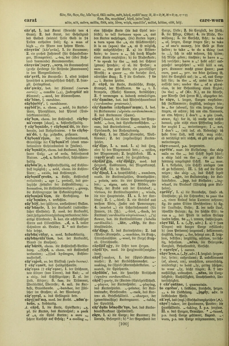 carat note, not, m6ve, moon, fööt, nor, love, woj’k, condole', moist, house, cow, boy. care-worn car'at, 1. ba§ ßarat (©elnidjt bon 4 ®ron); 2. ba§ Sarat, ber ©e^altgrab be§ ®olbe§ (tniebiel Seile ®oIb in 24 Seilen enthalten finb); fig. a man of high ein 5>fnnn bon :^o^em SBerte. caravan' [kar'avan], 1. bie farawanc; 2. ein grofeeg gufirioerf (für ©^anftetlun= gen, 2kenagerien). .^-tea, ber (über 5Rn6= lanb fomntenbe) Saratnanent^ee. caravan'llsary, .^sera, bie Saroioanferai (grofee §erberge für Sfeifenbe [Saraioanen] in ben iDforgenlonbem). cär'avßl, bie ^arabelte: 1. alteS leic^teS fpnnifc^eä n. portugiefifdjeS ©i^iff; 2. fron= jof. §cring§boot. cär'awäy, bot. ber ^?ümmel (carvm carvi); ^ comfits (~§), mit Äümmel; .^-seed, ber Sümmelfame. cär'blne, f. carabine, cärbmeer', f. carabineer, carböl'lc, a. chem. acid, bie Sarbols faure, ipijentilfanre, bag ipijenol (®e§s infcttionSinittel). car'bon, chem. ber fiofilenftoff. cärbo- na'ceous [shus], a. to^IenftoJI;aItig. f cär'bonäde, f cärbonä'dö, bie J?ar= bonabe, ba§ SRoftgebratene. f to cärbo- nä'dö, t. fig. 5er^aden, jer^auen. Cärbonä'rism, ber ©arbonariSmuS, ®run'bfa^e ber Cärbonä'rt (eineS rebo= lutioimren ®er)cimbunbe§ in Italien). cär'bonät||e, chem. baS Sarbonot, fo^lens faure ©al5; .^e of soda, to^lenfaureS ikatron. .^ed, a. larbonifiert, toI)lenföure= faltig. cärbön'ic, a. fo^Ienftofffjaltig, auf J?o^Ien= ftoff be5ÜgIid;; acid, chem. bie ^o^Ien= faure; oxide, boS ^oljlenoitib. cärbonlferotis, a. So^Ie, fo^Ienftoff cntljaltcnb; age period), ba§ geo= logifclje S^dalter ber ^o^lenbilbnng; formation, bie i^o^lenformation; group, bie fo^Iengruppe im ©etunbärgebirge. cärbonizä'tion, bie SSerfoljIung. to cäi‘'bonIze, t. berlo^Ien. cär'böy, ber (gldferne, umflodjtene) ©aHon. cär'büncle, 1. ber ffarfnnfel (rubinä5n= Iid)er (Sbelftein); 2. mei ber i?arbnnfel, (mit SettgcmebSentsünbung berbunbene) bö§= artige Eiterbeule; 3. her. ein ac^tftrai^Iiger ©tern au§ Silienftäben. .^d, a. 1. boHer ©djmären ob. SBeuIen; 2. * mit ßarfun= fein befe^t. cärbüii'cillar, a. med. tarbunfelartig. cärböijcülä'tion, bot. ber ffarbunfel, SSranb (in Snofpen). ©är'büröt, chem. bie So5Ienftoff=Sßerbin= bnng. .^(t)ed, a. chem. mit ffoI)Ienftoff berbunben; .^(t)ed hydrogen, fiof|Ien= mafferftoff. cär'cajoü, zo. ber SSielfrafe (gulo luscus). t cär'canöt, ba§ §al§gef4meibe. cär'cass (f cär'case), 1. ber Seidjnam, tote siörper (bon Sieren), ba§ 8ta8; of a ship, ba§ ©djiffggcrippe; 2. sl. ber Seib, Körper; 3. fam. bie Srümmer, Überbleibfel, Übeivefte; 4. mil. bie ßar= faffe, SSranbbombe. .^-butcher, ber glei= fd;er im ®ro|en; sl. ber SBunbarjt. cär'Qcral, a. baä ®efängni§ betr. cärQi||nö'ma, med. ber ÄrebS. .^nöm'g,- toüs, a. frebäartig. A. cärd, 1. bie fiarte, ©pieltartc; .^s, pl. bie Karten, ba§ Kortenfpiel; a pack of ^s, ein ©piet Karten; a sure fidjcre StnSfic^t ouf Erfolg; * a cooling eine fc^lec^te Karte (bie ba§ ©piel ber= birbt); to tell fortunes upon ^s, au§ ben Karten mcljrfagen, (bie) Karten legen; a tum upon the .^s, ein ®lüd§locd}feI; it is on (upon) the .^s, e§ ift möglich, ni^t anSgefc^loffen; 2. a) bie SSifiten= larte; to leave a fic^ bur(^ Stbgabe einer Karte empfeljlen; b) bie iDtufterfarte; * to speak by the nadj ber ©djnnr (genau) fprei^en; c) sl. bie ißerfon; a sure eine gute Karte, ein jubcrlnffiger Slienfd); a queer ein fnriofer Kerl, nörrifi^er Kauj; 3. f bie ©cetartc. f to i. Karten fpielen. £. card, bie Karbe, Karbdtfdje, Kra|e, Krempel, ber SSolItamm. to t. 1. trempeln, (3Bolle) lammen, farbätfc^en; 2. t Permengen u. baburc^ entmürbigen. cäi-'damlne, bot. ba§ SBiefenfd)aum!raut (car damme pratensis). cär'damöm (cärdamö'mum), 1. bot. bie Karbamome (alpinia cardamömum); 2. ba§ Karbamom (©ame). cärd'||-board, bie bünne ißappe, beri)Sapp= bectel. .^-box, ba§ ©piellarten!ciftd)en. case, baS Kartenfutteral, .^-counter, bie ©pielmarfe, ber Kedjenpfennig. cär'der, 1. ber (SG3oH=)Krempler, SBoHs Kmmer; 2. ber (regelmäßige) Kartens fpieler. cär'diac, I. a. med. 1. a) ba§ §erj, ober b) ben TOagenmunb betr.; orifice, ber ÜJiagenmunb; 2. fjeräftärtcnb. II. s. (cardl'acal) med. bie .^erjftartung. cärdjäl'ljia, cäi''diäl^, med. ba§ gerjuieß, ©obbrennen, ber SJlagentrampf. Cär'diff, ©t. in SBaleS. cär'diiial, I. a. ßauptfädjli^; numbers, math, bie Karbinal^aßlen, ®runbjal)len; points, astr. bie Pier §immel§gegens ben; signs, astr. ber SBibber, bie SSage, ber KrebS unb ber ©teinbod; virtues, bie Karbinaltugenben; rvinds, bie Pier ©auptminbe. II. s. 1. ber Kar= binol; 2. f. .^-bird; 3. ein ®etränt au§ toeißem SBein, ipomeranjen; 4. (scarlet .J) ein ©^orladjmantel (für grauen, 18. Sß.). .^-bird, -finch, ber Karbinal (cardinälisvirginiänus). ....(’s) flower, bot. bie KarbinalSblume (lobelia cardinälis). ....Ete, .^slllp, bie Kar= binolStnürbe. cär'diiif/, 1. ba§ Kartenfpielen; 2. ba§ (5E3otte=)Krempeln. .^-machine, bieKroß=, ©treicßmaf^ine. .^-wool, bie (turje) Kroß= ob. ©treidjlDotte. cärdiöl'o^y, bie Seßrc Pom Jpcrjen. cärdl'tis, med. bie §erj(mnStel)entjfin= bung. cärd'll-maker, 1. ber (©piel=)Karten= mad;er; 2. ber Karbätf^enmacßer. making, bie (©picl=)Kartenfabritation. match, bie ©pielpartie. cärdöün', bot. bie fpanifcße Strtifdjode (cynära carduncülus). cärd'||-party, bie (Karten=)©pielge[ellfcßaft. .^-player, ber Kartenfpieler. -„-playing, ba§ Kartenfpielen. .^-printer, ber Kar= tenbruder, SSriefbruder. .^-rack, ba§ Kar= ten= ob. S3riefbeßältni§. .^-sharper, ber (geioerbSmäßige) Kartengauner, .^-table, ber ©pieltif^. cär'duOs bönedlc'tus, bot. ba§ Karbo= benebiltenfraut (Heilmittel), cäye, 1. a) bie ©orge; ber Kummer; bie Unruße, Seforgni?; b) • ber ®egenftanb ber [100] ©orge, Siebe; 2. bie ©orgfalt, ber gleiß; 3. bie ipflcge, Dbßut; 4. bie Sküße, S3e= müßung; 5. bie SBorfidjt, Sldjt; to take of, forgcn, ©orge tragen für; to take of one’s money, fein ®elb ju Diate ßalten; to take to do a thing (not to ...), fidj in acßt neßmen, fid; ßüten; fid; ailüße geben; tracßten; to have a fid; Porfcßen; have a .^! ßabt ad;t! auf= gepaßt! Porgefeßen! will kill a cat, prv. Kummer madßt graue Haare; past cure, past prv. loo teine H^dung ift, ßört bie ©orgfalt auf; in of, au§ ©org= folt für; in the of, unter ber Dber* anfficßt Pon; under the of a physi- cian, in ber ffießanblung eines SlrjteS; (to the) of (Mr. N.), an bie Stbreffe, per Slbreße (beS Herrn 3t.), abjugeben bei. to cEre, i. forgen, ©orgeu emppnben; ficß (bc)lümmem; ängftli^. Perlegen fein; to for (about), für etlo. forgen, ©orge tragen, eS adjten; ficß um etlo. fümmem, an etlo. feßren; I don’t a pin (rush, straw, fig) for it, id; maiße mir ni^tS barauS, gebe nid;t einen ißpfferling bafür; for aught I mcinetioegen; I not, I don’t (mit inf. ob. Siebenfaß) icß ßabe leine Suft, toill ni^t, mag nid;t; eS Perfd;lögt mir ni^tS, eS gilt mir gleicß, meinetwegen. cäre-crazed, p.a. forgentoirr. careen', mar. bie Kiclßolung; the ship sails on the baS ©cßiff fegelt fd;icf; a ship laid on the ein jur Kal= faterung umgelegteS ©d;iff. to mar. I. t. lielßolen, (ein ©d;iff) umlegen (um eS au lalfatem). II. i. fid; auf bie ©eite neigen; the ship .^s, baS ©cßiff fegelt fd;ief. .^^e, ber Kalfaterplaß; bie Kal= faterloften. baS Kietßolen; .^ing- ; wharf, bie SSrabanl (Uferplaß a“ni ßolen). career', 1. a) bie Slennbaßn, 8auf= ob. ©ted;baßn; pl. bie ©d;ranlen; to pass the .^s, einen Stnlauf beim Sumiere neßmen; fig. bie guten ©Uten überfd;reiten; b) fig. bie Saufbaßn, Saßn; 2. ber Polle Sauf, fcßneEfte ®alopp; fig. bie ßöd;fte Eile; to run a baS i)3ferb in PoHem ®nlopp laufen laffen. to i. rennen, (baßin)jagen. cäre'fül, I. a. (.^ly, adv.) 1. a) f (Pon ®ingen) mit banger ©orge erfüllenb; b) (bon ißerfonen) forgenPoH; belümmert; ängftlidß, bange; for, beforgt um; 2. forg= fam, beßißen; forgfältig, acßtfam, Porficß= tig, beßutfam. .^nßss, bie Söeforgniä; ©orgfalt, SSeßutfamleit, !8orfid;t. f caretre', f. career, cäre'less, a. (~ly, adv.) 1. forgloS; forgen* frei, ßeiter; aufgeräumt; 2. unbetümmert (of, about, um), unad;tfam, unPorfid;tig, unüberlegt; to hold .^ly, gering fd;äßen; to wear .^ly, leicßt tragen; 3. f per* nacßläffigt, unbeacßtet. .^nßss, bie ©org* lofigleit; 9lad;läffigleit, Unatßtfamleit, Un* Porfi^tigteit. f cär'entäne, f. quarantain. to carßss', t. lieblofen, ftrei^eln, ßeraen. .^, s. bie Sieblofung. .^iiigrly, adv. in liebtofenber SBeife. cä'r^t, baS (engt.) EinfcßaltungSaei^en (A). cäre'||-taker, ber HPuSmann, iJSortier; bie HauSßälterin. .^-taking, I. p.a. forgfam. n. s. baS ©orgen, Semüßen. * .^-tuned, p.a. burd; ©orge geftimmt, Itagenb. worn, p.a. Pon ©orge mitgenommen, per*