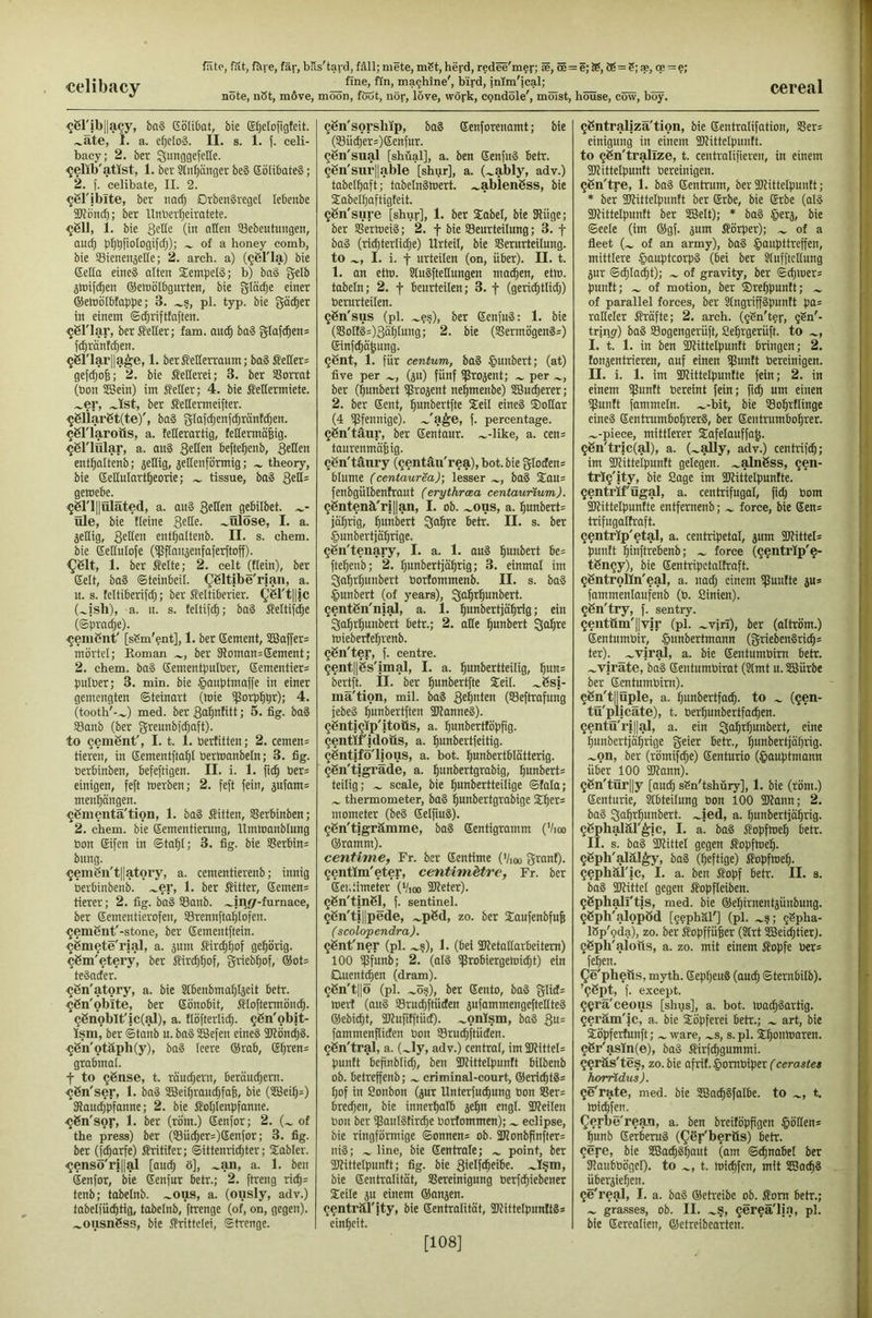 note, n3t, m6ve, moon, föut, nor, love, work, cpndole', milist, house, cow, boy. ^Sribllacy, ba§ Gbiifiat, bie Efjetofigteit. .^äte, I. a. efjcIoS. II. s. 1. (. celi- bacy; 2. ber SmiggefeKe. ^elib'atlst, 1. ber Stnpnger be§ SöübateS; 2. f. celibate, II. 2. ^jgl'iblte, ber nacfj DrbenSreget lebenbe SJJpiicf); ber Unber^eiratete. ^ßll, i. bie (in nHsn SBcbeutungeii, auc^ pI)t)[ioIogifrf;); ^ of a honey comb, bie Sietieitselie; 2. arch, a) (^bl'la) bie (Sella eines alten Stempels; b) baS gelb jtüif^en (Semölbgurten, bie glä^e einer QSemöI&toppe; 3. .^s, pl. typ. bie gather in einem ©^rifttaften. ^61'lar, ber vielter; fam. au(^ baS glaf^ens fd)rän(cl}en. ^6riar||a^e, 1. berMerraum; baS Leiters ge(c^o6; 2. bie Merei; 3. ber SSorrat (bon ^ein) im Seller; 4. bie Seüermiete. .^er, ber Seltermeifter. ^6liar6t(te)', baS gla(djenfdjränfd)en. ^griaroös, a. feKerartig, fettermälig. ^öriular, a. auS befte^enb, 3cttfn ent^altenb; zeitig, 5ellenförmig; theory, bie (Sellutart^eorie; tissue, baS QtÜ- geroebe. ^6ri||üläted, a. anS 3fttcn gebilbet. Ole, bie fleine ~ülöse, I. a. jetlig, 3stt™ entljaltenb. II. s. chem. bie (Settulofe (ipflanaenfaferftoff). ^61t, 1. ber Seite; 2. celt (tiein), ber (Seit, baS ©teinbeil. ^Sltibe'rjan, a. n. s. teltiberifd;; ber Seltiberier. Q6rtl|ic (.^ish), a. 11. s. teltifcO; baS Seltifc^e (©prac^e). ^enißnt' [sSm'ent], 1. ber Gement, 2ßaffer= mörtel; Roman ber 3loman=Gement; 2. chem. baS Gementpniöer, Gementiers pulöer; 3. min. bie §auptmaffe in einer gemengten ©teinart (mie tßorpt^pr); 4. (tooth'-.^) med. ber 3a^nfitt; 5. tig. baS Sanb (ber greunb|d;aft). to cemgnt', 1.1. 1. öerfitten; 2. cemen= tieren, in Gementfta^I öermanbeln; 3. fig. öerbinben, befeftigen. II. i. 1. fit^ öers einigen, feft merben; 2. feft fein, 5ufams menfjängen. ^gmentä'tion, 1. baS Sitten, SBerbinben; 2. chem. bie Gementierung, llmlnanblung bon Gifen in ©tat)!; 3. fig. bie SSerbins bitng. 9em6ii't||atory, a. cementierenb; innig berbinbenb. .^er, 1. ber Sitter, Gemens tierer; 2. fig. baS S3anb. .^in</-furnace, ber Gementierofen, S3rennfto^Iofen. ^emSnt'-stone, ber Gementftein. ^iSmete'rial, a. jitni Sirt|^of gef)örig. ^gm'etery, ber Sirt^^of, grieb^of, ®ot= teSader. <j6n'atory, a. bie Slbenbrnaltlgeit betr. ^ßn'oblte, ber Gönobit, Sloftermöm^. 96nobIt'ic(al), a. tlöfterlic^. §6n'obit- Ism, ber ©taub u. baS sisefen eineS 5Könc|2. ^gn'otäph(y), baS leere (grab, Garens grabmal. t to ^ßnse, t. räudjern, beräm^em. -^ßn'ser, 1. baS SBei^raudjfafe, bie (SCBei^s) SRoit^pfanne; 2. bie Soljlenpfanne. •^gn'sor, 1. ber (röm.) Genfor; 2. of the press) ber (!8üi^ers)Genfor; 3. fig. ber (fc^arfe) Sritifer; ®ittenrid}ter; Stabler. ^ensö'ri||al [aut^ ö], .^an, a. 1. ben (Senfor, bie Genfur betr.; 2. ftreiig rit^s tenb; tabelnb. .^ous, a. (ously, adv.) tabelfüc^tig, tabelnb, ftrenge (of, on, gegen), .^ousngss, bie Srittelei, ©trenge. ggn'sorship, baS Genforenamt; bie (33ii(^ers)Genfur. gSn'sual [shüal], a. ben GcnfitS betr. ggn'sin'llable [shur], a. (.^ably, adv.) tabelliaft; tabelnSWert. .^ablengss, bie Stabelpaftigteit. ^Sn'sure [shur], 1. ber Stabei, bie Stügc; ber siermeiS; 2. f bie Beurteilung; 3. f baS (ri^terlidje) Urteil, bie Verurteilung, to I. i. t urteilen (on, über). II. t. 1. an etm. SluSfteHungen ma^en, etm. tobeln; 2. f beurteilen; 3. f (geri^tlidj) berurteilen. ^gn'sus (pl. .^?s), ber GenfuS; 1. bie (VoHSs)3ö5Iung; 2. bie (VermögenSs) Ginfc^ä^ung. ^ent, 1. für centum, baS §unbert; (at) five per (p) fünf ifJropnt; per ber (lunbert S^ojent ne^menbe) SBuc^erer; 2. ber Gent, ^unbertfte Steil eineS ®otlar (4 ipfennige). .^'a^e, f. percentage. ggn'täur, ber Gentaur. .^-like, a. eens taurenmä^ig. ^gn'tänry (§entäu'rea), bot. bie glodens blume (centaurea); lesser baS Staus fenbgülbentraut (erythrcea centaunum). ^gntenä'ri||an, I. ob. .^ons, a. Iiunberts fahrig, ^unbert ^o^re betr. II. s. ber ^unbertjö^rige. ggii'teiiary, I. a. 1. auS ^unbert bes fte^eiib; 2. Ijunbertjcii^rig; 3. einmal im giafir^unbert öorlommenb. II. s. baS §unbert (of years), ^^^t^unbert. §ent6n'nial, a. 1. ^unbertjät^rig; ein Qo^r^unbert betr.; 2. alle ^unbert ^at^re mieberfe^renb. ggn'ter, f. centre. 9ent||gs'imal, I. a. ^unbertteilig, bertft. II. ber ^unbertfte Seil. .^Ssi- mä'tion, mil. baS 3^ntc» (SSeftrafung jebeS ^unbertften ÜJlanneS). ^gntigip'itoüs, a. ^unberttöpfig. ^entil'idoüs, a. t^unbertfeitig. ^gntifö'lious, a. bot. '^unbertblätterig. §gn'tjgräde, a. ^unbertgrabig, ^unberts teilig; scale, bie ^unbertteilige ©tala; thermometer, baS ^unbertgrabige S^ers niometer (beS GelfiuS). ^gn'tigrämme, baS Gentigramm (Vioo ®ramm). centime, Fr. ber Gentime (Vioo grant), ^entlm'eter, centimHre, Fr. ber Gentimeter (‘/loo ibteter). ^gn'tingl, f. sentinel. (j6n't|||pede, .^pSd, zo. ber Saufenbfufe ( scolopendra). ijgnt'ner (pl. .^s), 1. (bei SDletallarbeitem) 100 ip'funb; 2. (alS ifrobiergemic^t) ein iQuentd;en (dram). ggn'tllö (pl. .^ös), ber Gento, baS glids Wert (anS Bruc^ftüden jufommengeftettteS ®ebic5t, aHufitftüd). .^onlsm, baS Qu- fammenfliden bon Bruc^ftüden. ^gn'tral, a. (.^ly, adv.) central, im 5DIittels puntt befinblit^, ben iKittelpunft bilbenb ob. betreffenb; criminal-court, ®eri(^tSs I;of in ßonbon (jur Unterfud)ung bon Vers bredfen, bie innerhalb jel^n engl. TOeilen bon ber ijSauIStir^e borfommen); eclipse, bie ringförmige (©onnens ob. SKonbfinfters ni§; line, bie Gentrale; point, ber ÜJtittelpuntt; fig. bie S'clfc^eibe. .^I§m, bie Gentralität, Bereinigung berf^iebener Seile äu einem ®anjen. (jenträrity, bie Gentralität, SltittelpunltSs ein^eit. ggntralizä'tion, bie Gentralifation, Bers einigung in einem TOittelpuiitt. to ^ßn'trallze, t. centralifieren, in einem SKittelpuntt bereinigen. ^gn'tre, 1. ba8 Gentrum, ber Utittelpuntt; * ber 5WitteIpiinft ber Grbe, bie Grbe (al§ SDtittelpuntt ber SßJelt); * ba§ §erj, bie ©eele (im ®gf. äum Sörper); of a fleet of an army), ba§ §oiipttreffen, mittlere §auptcorp§ (bei ber Slufftcllung äur ©^la^t); of gravity, ber ©cpiuers puntt; of motion, ber Sre^puntt; of parallel forces, ber Slngriffäpuntt pas raHeler Sräfte; 2. arch. (gSn'ter, gSn'- tripy) ba§ Bogengerüft, Se^rgerüft. to I. t. 1. in ben iDtittelpuntt bringen; 2. tonjentrieren, ouf einen Spuntt bereinigen. II. i. 1. im iKittelpuntte fein; 2. in einem ißuntt bereint fein; fiii^ um einen ijSuntt fommeln. .^-bit, bie Bo^rtlinge eine§ Gentrumbo§rer§, ber Gentrumbo^rer. .^-piece, mittlerer Safelauffa^. §6n'tric(al), a. (.^ally, adv.) centrifc^; im aiZitteipuntt gelegen, .^alngss, ^en- trlg'ity, bie Sage im Sltittelpunlte. §entrif'ügal, a. centrifugal, fidj bom SKittelpuntte entfernenb; force, bie Gens trifugaltraft. gentrIp'etaJ, a. centripetal, jum ÜJtittels puntt ^inftrebenb; force (^enti’lp'e- tSngy), bie Genhlpetallraft. ggntrolIn'eaJ, a. nad; einem Sßuntte jus fammenlaufenb (b. Sinien). ggn'try, f. sentry. gentüm'llvir (pl. ~vfrl), ber (altröm.) Gentumbir, §unbertmann (griebenSridjs ter). _.^vjral, a. bie Gentumbim betr. .^vjräte, ba§ Gentumbirat (Slmt u. SBürbe ber Gentumbim). ^gn'tjjOple, a. §unbertfad|. to (<jen- tü'plicäte), t. berlpnbertfacfien. §entü'ri||al, a. ein Qo^r^unbert, eine lunbertjä^irige geier betr., |unbertjäl)rig. .^on, ber (römifc^e) Genturio (§auptmann über 100 SJtann). §Sn'tür||y [aud; sSn'tshüry], 1. bie (röm.) Genturte, Steilung bon 100 SJtann; 2. ba§ So^r^unbert. .^ied, a. ^unbertjä^rig. (jgph^är^ic, I. a. ba§ Sopfme^ betr. II. s. bag iKittel gegen Sopftoe^. ?gph'aIäJ^, bag (Ijeftige) Sopflne^. Qephäl'ic, I. a. ben Sopf betr. II. s. bag aitittel gegen Sopfleiben. ^gphairtis, med. bie ®e^irnentäünbung. ^gph'gJopöd [ggphäl'] (pl. .^9; gSpha- ISp'gda), zo. ber Sopffüfeer (3lrt SBeic^tier). ^gph'alotts, a. zo. mit einem Sopfe bers fe^en. Qle'pheßs, myth. Gepfjeug (auc§ ©terabilb). ’^gpt, f. except. 9^rä'ceous [shus], a. bot. mac^gartig. Qeräm'ic, a. bie Söpferei betr.; art, bie Söpfertunft; ware, ^s, s. pl. S^ontoaren. 56r'asln(e), bag Sirfdjgummi. ^^räs'tes, zo. bie afrit, ^lorabiper (cerastes horridus). 90'rate, med. bie SSac^gfalbe. to t. tbid^fen. Qerbe'reati, a. ben breitöppgen §öllens punb Gerberag (^gr'bertts) betr. ?ere, bie SSadpgpant (am ©tpnabel ber 3?aubböge0. to t. mid^fen, mit SSaepg überjieljen. (je'real, I. a. bag ®etreibe ob. Sora betr.; grasses, ob. II. .^§, gereä'lia, pl. bie Gerealien, ®etreibearten. [108]