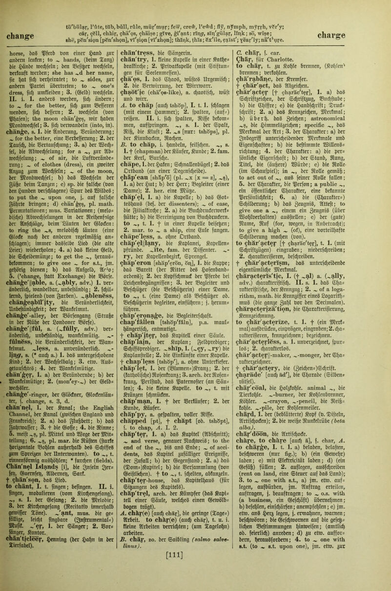 she, pSn'sipn [pSn'shpn], vY'^ipn [vi'zhgn]; thlpk, this; Sx'lle, eylst'; year'ly; na't^ure. horse, ba§ ^ferb bon einer §anb 5ur unbent lenten; to ^ hands, (beim S^anj) bie §unbe mec^feln; ben SBefi^et ioet^feln, berfuuft Inerben; she has ^d her name, fie ^ut fi^ berijeirutet; to ^ sides, jur unbent ipartei übertreten; to ^ one’s dress, fidj umfleiben; 3. (®etb) medjfeln. II. i. 1. unberS merben, fid) unbent; to for the better, fi^ 5um SSefferen toenben, beffern; 2. med)felit (bon ipbitffb); the moon chan'^es, loir ^uben 2Jlonbtbed)feI; 3. fid) bermunbeln (into, in), change, s. 1. bie Stnberung, SBerunberitng; for the better, eine Sßerbeffentng; 2. ber Sioufc^, bie Sertunfc^nng; 3. a) ber 2Bec^= fel, bie Slbmec^felung; for a pr 2tb= toedffelung; of air, bie 8uftberünbe= rung; of clothes (dress), ein jlbeiter Slnjug sum SBec^feln; of the moon, ber 3J?onbmecb(eI; b) bu§ 2Bed)feIn ber gufee beim Sunjen; c) sp. bie fulfc^e (bon ben §unben berfd)Iugene) ®pur be§ SBilbeS; to put the upon one, j. uuf fnlfd)e guprte bringet;; d) chan'^fs, pi. math, ipermntutionen; mus. SBuriutionen; (me[o= bifd)e) Slbmec^fetungen in ber SRei^enfoIge ber Slnfdjlrige, beim Sciuten ber ®loden: to ring the .^s, metobifdi lauten (eine ©lode nu^ ber unberen regelmäßig un= fd)lagen); immer bu§felbe Sieb (bie alte Seier) mieberßolen; 4. a) bu§ fteine ®elb, bie ©dieibemunse; to get the l)erau§= betommen; to give one for s.t., jm. gehörig bienen; b) bu§ Stufgelb, kf'o; 5. (’change, fttttt Exchange) bie SSiirfe. change'liable, a. (.^ably, adv.) 1. ber= nnberlid), munbelbur, unbeftunbig; 2. fcßil= lemb, fpielenb (bon gurben). .^ablengss, chan^eabll'jty, bie Serunberlidifeit, Unbeffunbigfeit; ber SBuntelmut. chan^e'-alley, ber Sörfengang (©traße in ber 9?aße ber Sonboner Sörfe). cliän^e'||fül, a. (.^fülly, adv.) ber= onberlicß, unbeftänbig, mantelrnütig. fülngss, bie SSeranberli^teit, ber SCSans lelmut. .^less, a. unbernnberticß. Ijifj/, 8. (* aitcß a.) 1. baS untergefdiobene ^nb; 2. ber SBe^felbalg; 3. etlo. 8(u§= getaufd)te§; 4. ber SSnnfetmütige. chän'^er, 1. a) ber SSeränbembe; b) ber 5G3antelmütige; 2. (mon'ey-.^) ber ©elb^ Wecßgler. change'-ringer, ber ©löcfner, ©totfenlaus ter, f. change, s. 3, d. chän'nel, 1. ber ffanal; the English Channel, ber Sunni (jlniftßen ©nglanb unb grnntreid)); 2. a) ba§ glußbctt; b) bn§ gnbrltwßer; 3. f bie ©offe; 4. bie 3Hnne; 5. meift .^s, pl. SKittel unb SSJegc ber 9Jfit= teilung; 6. .^s, pl. mar. bie SRüften (ftarfe ßorijontnle Soßlen außerhalb be§ ©cßiffeä sum ©preisen ber Untermanten). to t. rinnenförmig auSßößlen; * furcßen (fields). Chän'nel Islands [i], bie Unfein Ser= fep, ©uemfep, Stlbemep, ©arf. t ^hän'son, baS Sieb, to chant, I. t. ftngen; beftngen. II. i. ftngen, mobulieren (bom Sirt^engefang). ~, 8. 1. ber ©efang; 2. bie üifelobie; 3. ber Sircßengefang (SRecitatiö innerhalb gelniffer Söne). .^'ant, mus. bie ge= fällige, leicßt ftngbare (3jnftrumental=) äHußt. J^T, 1. ber ©änger; 2. Sßors fänger, fi^tor. chän'ticleer, penning (ber §nßn in ber XierfabeO- chän'tress, bie ©ängerin. chän'try, 1. Heine Sapelle in einer Satße= bralKrdje; 2. ißrioatfupette (mit ©tiftun= gen für ©eelenmeffen). ?hä'os, 1. bog ©f)008, müfteg llrgemifdj; 2. bie Sßermirrung, ber SSirrtnarr. ^haöt'ic (chä'oB-like), a. d)aotifd), müft unb mirr. A. to chäp [nucß tshSp], I. 1.1. f^Iagen (mit einem Jammer); 2. fpalten, (nuf=) reißen. II. i. ficß fpalten, Skiffe betom= men, auffpringen. s. 1. ber ©palt, 9liß, bie Stuft; 2. [nur: tshbps], pl. ber Sittttbaden, Skat^en. B. to chäp, i. ßanbeln, feilfd;en. s. 1.1 (chapman) ber Säufer, Sunbe; 2. fam. ber Serl, SBurftße. chäpe, l.ber§aten; ©cßnattenbügel; 2. bag Drtbanb (an einer ®egenfd)eibe). ^häp'eau [shäp'ö] (pl. .^x [x = z], ....s), 1. a) ber §ut; b) ber §err; Begleiter (einer ®ame); 2. her. eine 2küße. chäp'el, 1. a) bie Sopelle; b) bag ©ot= tegßaug (bef. ber dissenters); of ease, bie gilialfirt^e; 2. a) bie Su(ßbrttdermerl= ftätte; b) bie SSereinigung bon SBucßbrudern. to t. 1. t in einer Sopelle beifeßen; 2. mar. to a ship, eilte ©ule fangen, chäpe'less, a. oßne Drtbanb. chäp'el||lany, bie Saplanei, SapeHen= pfrünbe. .^Ite, fam. ber ®iffenter. ry, ber Sopeltenbesirf, ©prengel. ^häp'eron [shäp'erön, 8i\], 1. bie Sappe; bag SSarett (ber Skitter beg §ofenbanb= orbeng); 2. ber Sopff^mud ber spferbe bei Seicßenbegängniffen; 3. ber Begleiter unb SBef^üßer (bie SBef^üßerin) einer ®ame. to t. (eine ®ame) olg Sefcßüßer ob. Sefcßüßerin begleiten, einfüßren; j. ßeritm= füßren. ^häp'erona^e, bie S8egleiterfd)aft. chap'fällen [tshSp'fäln], p.a. maul* ßängerifd), entmutigt, t chäp'iter, bag Sapitett einer ©äule. chäp'lain, ber Saptan; gelbprebiger; ©^iffgprebiger. .^ship, 1. (.^§y, .^ry) bie Saptanftelte; 2. bie ©intünfte einer Sopelle. t chap'less [tshSp'], a. oßne Untcrfiefer. chäp'let, 1. ber (SIumen*)Srans; 2. ber (tatßoIifcßc)Skofentrans; 3. arch. berSkofen* frans, SPetlftab, bag ißatemofter (an ©äu* len); 4. bie Heine Sopelle. to t. mit Sränsen ftßmüden. chäp'm^, 1. t SSerläitfer; 2. ber Sunbe, Säufer. chäp'py, a. gefpalten, boiler Skiffe, chapped [pt], f chäpt [ob. tshßpt], f. to chap, A. I. 2. chäp'ter, 1. a) bag Sapitel (Slbfcßnitt); and verse, genauer Skacßlueig; to the end of the big ang ©nbe; of acci- dents, bog Sapitel sufäHiger ©reigniße, ber gufoH; b) ber ©egenftanb; 2. a) bag (®oms)Sapitel; b) bie SBerfammIung (bon ©eiftlkßen). f to t. fcßelten, abtanseln. chäp'ter-house, bag Sapiteißaug (für ©ißungen beg Sapiteig). chäp'trel, arch, ber Sämpfer (bag Sopi* tett einer ©äule, toelcßeg einen ©etuölb* bogen trägt). A. chär(e) [auiß chär], bie geringe (Sage*) Slrbcit. to chär(e) (audß chär), t. u. i. fleine Sfrbeiten berri^ten; (um Xageloßn) arbeiten. B. chär, zo. ber ©aibling (salmo salv«- linus). C. chär, f. car. ^här, für Charlotte, to chär, t. SU Soßle brennen, (Soßlen' brennen; bertoßlen. Qhä'rabäpc, ber Sremfer. t ghär'act, bog Slbseicßen. ^här'acter [f gharäc'tey], 1. a) bog ©(ßriftseid)en, ber ©cßriftsug, SBucßftabe; b) bie ßßißre; c) bie §anbfd)rift; ®rud* fd)rift; 2. a) bag Sennseicßen, Skertmal; b) überß. bag geicßen; astronomical .wS, bie $immelgseid)en; specific bag Slkertmal ber 3trt; 3. ber ©ßarafter: a) ber Inbegriff unterfcßeibenber SIkertmale unb ©igenfcßaften; b) bie beftimmte SBilleng* ridftung; 4. ber ©ßarafter: a) bie per* fönli^e ©igenf^aft; b) ber ©tanb, Skang, SSitel, bie (äußere) SBürbe; c) bie SkoHe- (im ©tßaufpiel); in ber SkoHe gemäß; to act out of aug feiner SkoHe faHen; 5. ber ©ßarafter, bie SfSerfon; a public .^, ein ößentlicßer ©ßarafter, eine befannte Sßerfbnlicßteit; 6. a) bie (©ßarafter*) ©^ilberung; b) bag 3cugnig, Sltteft; to give one a einem ein geugnig (über SÜSoßlberßalten) augfteHen; c) ber (gute) Skame, Skitf (for, megen, in 3lnbetvnd)t); to give a high (of), eine borteilßafte ©(ßilberung macßen (bon). to ghär'acter [f 5haräc't?r], t. 1. (mit ©djriftsügen) eingraben; nieberfcßreiben; 2. cßaratterifieren, befcßreiben. t §här'acterlsm, bag unterfdjeibenbe eigentümlicße ükerfmal. Qhäracterls'tic, I. (f ~al) a. (.^ally, adv.) cßarafteinftifcß. II. s. 1. bag ©ßa* rafteriftifdje, ber Sennsug; 2. of a loga- rithm, math, bie Sennsiffer eineg Sogaritß* mug (bie ganse gaßl bor ben ®ecimalen). Qhäracterizä'tion, bie ©ßaratterifierung, Sennseicßmtng. to Qhär'acterlze, t. 1. f (ein Skert* mal) aufbriiden, einprägen, eingraben; 2. d)0= ratterifieren, fennseid)nen; beseid)nen. ghär'acterläss, a. 1. iinberseidjnet, fpur* log; 2. ^arafterlog. Qhär'acter||-maker, .^-monger, ber ©ßa* rofterseid)ner. t Qhär'actery, bie (3eid)en*)©cßrift. ^haräde' [oucß äd']. Me ©ßarobe (©Üben* rä'tfel). chär'coal, bie §oIstoßIe. animal bie ®ierfoßle. .^-burner, ber Soßlenbreitner, Sößler. .^-crayon, .^-pencil, bie Skeiß* foßte. .^-pile, ber Soßlenmeiler. chärd, 1. ber (beblätterte) Sopf (b. ®ifteln, Slrtifcßoden); 2. bie roeiße Skunfelrübe (beta alba). chär'düön, bie Slrtifcßode. chäre, to chäre [amß ä], f. char, A. to chär^e, I. t. 1. a) beloben, belaßen, bef^loeren (nur fig.); b) (ein ©emeßr) loben; c) mit ©teftricität laben; d) (ein ©efäß) füHen; 2. auflegen, augfcßreiben (rent on land, eine ©teuer ouf bag Sanb); 3. to .w one with s.t., a) jm. etto. auf* legen, aufbürben, jm. Sluftrag erteilen, auftragen, j. beauftrogen; to o.s. with (a business, ein ©ef^äft) übemeßmen; b) bcfeßlen, einfcßärfen; anempfeßlen; c) jm. etm. ang §ers legen, j. ermaßnen, marnen; beftßtnören; bie ©ef^momen auf bie gefeß* ließen SBeftimmungen ßintoeifen; (amtlicß ob. feierlitjß) anreben; d) su etto. auffor* bem, ßeraugforbem; 4. to one with s.t. (to -I, s.t. upon one), jm. etw. sut [111]