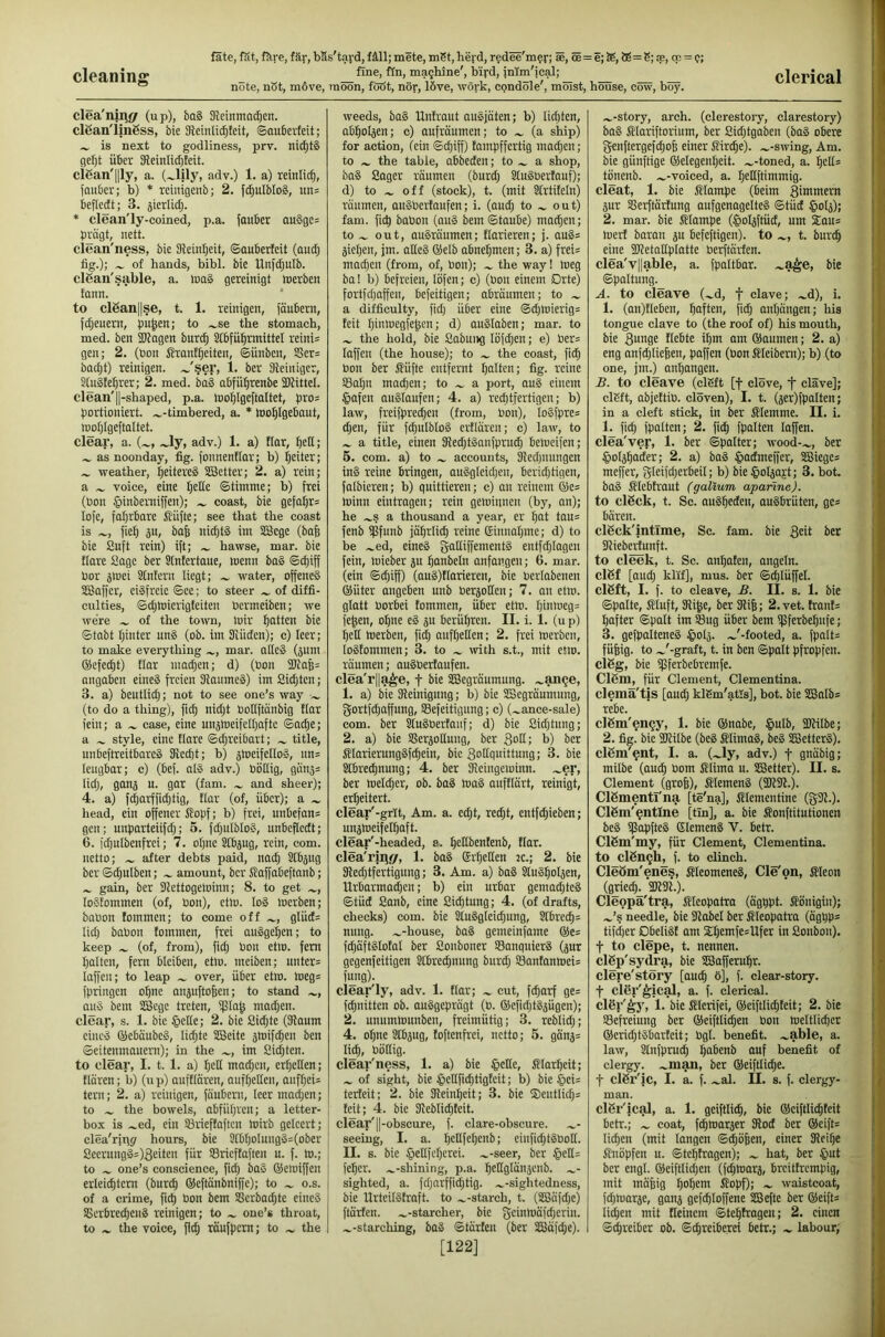 cleaning note, nSt, move, moon, foöt, nor, 16ve, work, condole', moist, house, cow, boy. clerical clea'nii\j7 (up), ba§ Sleinmndjen. clSan'imgss, bie Sleinlicfifeit, ©auberteit; is next to godliness, prv. ni(^t§ gefjt über 3leinlid)teit. cißan'llly, a. adv.) 1. a) leinlic^, (auber; b) * rcinigenb; 2. fcf)ulbIo8, itn= beflcdt; 3. jicriidj. * clean'ly-coined, p.a. jauber au§gc= prägt, nett. clean'ness, bie 91ein£|eit, ©auberteit (and; fig.); of hands, bibl. bie llnfdiulb. clßan'sable, a. tuaS gereinigt merben tann. to clßan||se, t. 1. reinigen, (äubern, fdjeuern, pu^en; to .^se the stomach, med. ben 3JJngen burc^ Sfbfu^rmittel reini= gen; 2. (bon JJranf^eiten, ©ünben, SScr= badjt) reinigen. ~'§er, i. ber Steiniger, Stnäte^rer; 2. med. ba§ abfü^renbe iDtittel. clean'll'shaped, p.a. tbo^Igeftaltet, pro= portioniert, .^-timbered, a. * loo^lgebout, toot)lgeftaltet. clear, a. (^, .^ly, adv.) 1. a) flar, bed; as noonday, fig. jonnentlar; b) beiter; weather, beitereS SBetter; 2. a) rein; a voice, eine b^de ©timine; b) frei (bon §inberTiiffen); coast, bie gefal)r= lofe, fahrbare Jlüfte; see that the coast is fieb ju, bab nid)t§ im SBcge (baf) bie 2uft rein) ift; hawse, mar. bie ttare Sage ber 3tntertaue, loenn ba§ ©cbiff bor jniei Sintern liegt; water, offenes SBaffer, eisfreie ©ce; to steer of diffi- culties, ©cbkiierigteiten bermeiben; we were of the town, loir batten bie ©tabt hinter unS (ob. im 3Uiden); c) leer; to make everything mar. alleS (5nm ©efecbt) flar inaiben; d) (bon 2)tab= angaben eineS freien SllauineS) im 2id;ten; 3. a) beutlidj; not to see one’s way (to do a thing), ficb nidjt bottftanbig ttor fein; a ^ case, eine unstoeifelbafte ©ache; a style, eine flare ©cbreibart; title, unbeftreitbareS Kecbt; b) jhieifelloS, nn= leugbar; c) (bef. alS adv.) bödig, gan3= lidj, gonj u. gar (fam. and sheer); 4. a) fcbarffidjtig, flar (of, über); a head, ein offener Stopf; b) frei, unbefan= gen; unparteiifdj; 5. fd^uIbloS, unbeflcdt; 6. idjulbenfrei; 7. ohne Stbjug, rein, com. netto; after debts paid, nach Stbjng ber ©(bulben; ^ amount, ber Staffabeftanb; gain, ber dfettogelbinn; 8. to get loStommen (of, bon), etlo. loS loerben; babon tommen; to eome off glüd= lid; babon tommen, frei auSgeben; to keep (of, from), fid; bon etin. fern halten, fern bleiben, etlo. meiben; nnter= laffen; to leap over, über etm. loeg= fpringen ohne aiijnftoben; to stand auS bem SBcge treten, ffla^ mad;en. clear, s. 1. bie §ette; 2. bie Sid;te (3laum eines ©ebäubeS, Iid;te SBeite sloifcben ben ©eitenmanern); in the im 8id;ten. to clear, I. t. 1. a) I;ed machen, erhellen; tlären; b) (ti p) aufflaren, anfbeden, aiifbeis tern; 2. a) reinigen, füubern, Ieermad;en; to the bowels, abfiibrcn; a letter- box is .^ed, ein 33rieffaftcii loirb geleert; clea'ripjr hours, bie StbbbInngS=(ober 8eernngS=)3eiten für SSricffaften u. f. to.; to one’s eonscience, fid; baS ©eioiffen erleichtern (burcb ®eftanbniffe); to ^ o.s. of a crime, ficb öon bem S8erbod;te eincS SScrbre^enS reinigen; to one’s throat, to the voice, ficb töufpcrn; to the weeds, baS Unfraut anSjüten; b) lichten, abbotjen; c) aufrönmen; to (a ship) for action, (ein ©cbiff) fampffertig mad;en; to the table, abbeden; to ^ a shop, baS Sager räumen (burd; StuSPertauf); d) to off (stock), t. (mit Sfrtifeln) räumen, auSPerfaufen; i. (aud; to out) fam. ficb baPon (auS bem ©taube) machen; to out, auSräumen; tarieren; j. auS= sieben, jm. adeS ®elb abnebmen; 3. a) frei= machen (from, of, Pon); the way! meg ba! b) befreien, löfen; c) (Pon einem Orte) fortfd;affen, befeitigen; abräumen; to a difficulty, fid; über eine @d;mierig= feit binmegfe^cn; d) auSIaben; mar. to the hold, bie Sabuitg löfcben; e) Per= laffen (the house); to the coast, ficb Pon ber fiüfte entfernt bPikn; fig- ''•'cine 53abn machen; to a port, auS einem §afen auSIaufen; 4. a) reclitfertigen; b) law, freifpred;en (from, Pon), loSfpre* eben, für fcbuIbloS ertlären; c) law, to a title, einen 3{ed;tSanfprutb bemcifen; 5. com. a) to accounts, Sledjnnngen inS reine bringen, auSgIeid;eu, berid;tigen, falbieren; b) qnittieren; c) an reinem ®e= minn eintragen; rein geminnen (by, an); he .^s a thousand a year, er bat tau= fenb ißfunb jährlich reine ©innabme; d) to be .^ed, eineS gadiffementS entfcblagen fein, mieber ju bcmbeln anfangen; 6. mar. (ein ©d;iff) (auS)ttarieren, bie Perlabenen ®üter angeben unb Perjoden; 7. an etm. glatt Porbei tommen, über etm. binmeg= fe^en, ohne eS su berühren. II. i. 1. (u p) bell merben, ficb anfbetlen; 2. frei loerben, loSfommen; 3. to with s.t., mit etm. räumen; onSPerfaufen. clea'r||a^e, t bie SBegräumung. .^ange, 1. a) bie Sleinigiing; b) bie SBegräumung, gortfd;affnng, 93efeitigung; c) (^ance-sale) com. ber SluSPerfauf; cl) bie Sid;tung; 2. a) bie Sßersottung, ber gott; b) ber iflarierungSf^ein, bie Sodquittnng; 3. bie Stbreebnung; 4. ber Keingeminn. .^er, ber meld;er, ob. baS maS auftlärt, reinigt, erheitert. clear'-grit. Am. a. cd;t, re^t, entfliehen; unsmeifetbaft. clear'-headed, a. bedbentenb, tlar. clea'rinjy, 1. baS Srt;eden jc.; 2. bie 3led;tfertigung; 3. Am. a) baS SluSboIjen, Urbarmad;cn; b) ein urbar gemad;teS ©tüd Sanb, cine Sichtung; 4. (of drafts, checks) com. bie SluSgleicbung, STbrecb= nung. .^-house, baS gemeinfame ®e= fd;äftSlotal ber Soiiboner SßanquierS (jur gegenfeitigen Stbreebnung burd; Santanmeis fung). clear'ly, adv. 1. flar; ^ cut, febarf ge= febnitten ob. ausgeprägt (P. @efid;tSsügen); 2. unuinmunben, freimütig; 3. reblid;; 4. oI;ne Stbjug, toftenfrei, netto; 5. gänj= lieb, Pödig. clear'ness, 1. a) bie §eHe, Slarbeit; of sight, bie tpedfiebtigteit; b) bie §ei= terteit; 2. bie Dleinbeit; 3. bie $eutlicb= teit; 4. bie 3ieblid;teit. clear'II-obscure, f. clare-obscure. seeing, I. a. bedfebenb; einfid;tSPod. II. B. bie §ellfcbcrei. .^-seer, ber §eE= feber. .^-shining, p.a. btdglaiijenb. ^- sighted, a. fd;arffid;tig. ^-sightedness, bie UrteilSfraft. to .^-starch, t. (SBäfd;e) ftärfen. .^-starcher, bie geinmäfd;erin. ^-starching, baS ©tärten (ber 3Bafd;e). [122] .„-story, arch, (clerestory, clarestory) baS flariftorium, ber Sid;tgaben (baS obere genftergefebofe einer Slirdbe). „-swing. Am. bie günftige ®elegenbeit. „-toned, a. bcd= tiinenb. „-voiced, a. bedftimmig. cleat, 1. bie Mampe (beim gimmern 3ur SJerftärfung aufgenagelteS ©tüd §o4); 2. mar. bie fflampe (^oljfriid, urn £ou= mert baran ju befeftigen). to „, t. burcb eine SJtetadplatte Perftärfen. clea'vl|able, a. fpaltbar. „a^e, bie ©paltung. A. to cleave („d, f clave; „d), i. 1. (an)tleben, haften, fid; anbängen; his tongue clave to (the roof of) his mouth, bie 3uP9f liebte ihm am ©aumen; 2. a) eng anf^Iieben, paffen (bon Kleibern); b) (to one, jm.) anbangen. £. to cleave (clSft [f clove, f clave]; clEft, abjeftiP. cloven), I. t. (äer)fpalten; in a cleft stick, in ber JHemme. II. i. 1. fid; fpalten; 2. ficb fpalten laffen. clea'vep, 1. ber ©patter; wood-„, ber ^oljbader; 2. a) baS §admeffer, SBiege* meffer, gleifd;erbeil; b) bie^otjajt; 3. bot. baS fflebtraut (galium apanne). to clßck, t. Sc. auSbeden, auSbrüten, ge* bären. clßck'intlme, Sc. fam. bie geit ber Slieberfunft. to deck, t. Sc. anbafen, angetn. clßf [aud; klif], mus. ber ©cblüffel. clßft, I. f. to cleave, B. II. s. 1. bie ©polte, Stuft, Sdibe, ber 31i6; 2. vet. frant= bafter ©patt im ©ug über bem ipferbebufe; 3. gefpalteneS ^ol^. „'-footed, a. fpalt= füfeig. to „'-graft, t. in ben ©palt pfropfen. clßg, bie ißferbebremfe. Clßm, für Clement, Clementina, clemä'tis [and; klSm'atls], bot. bie SBnlb* rebe. clßm'en^y, 1. bie ®nabe, §utb, Süfilbe; 2. fig. bie Skilbe (beS SlimoS, beS iBetterS). clßm'^nt, I. a. („ly, adv.) f gnäbig; mitbe (auib Pom SSlima u. SBetter). II. s. Clement (grob), ÄtemenS (3K91.). Clßmentrna [te'na], Stlementine (g3i.). Clßm'^ntlne [tin], a. bie ffonftitutionen beS ißapfteS GlemenS V. betr. Clßm'my, für Clement, Clementina, to clßn^h, f. to clinch. Cleßm'ene§, ffteomeneS, Cie'on, Sleoit (grieeb^'akSk.). Cleopa'tra, Cleopatra (ägppt. Königin); „’s needle, bie Slcibet ber llleopatra (ägbp^ tifdier DbeliS! am Sd;emfe=Ufer in Sonbon). t to clepe, t. nennen, clßp'sydra, bie SBafferubr. clere'Störy [and; ö], f. clear-story, t cler'^icaJ, a. f. clerical, clßr'^j', 1. bie filerifei, ®eiftlid;feit; 2. bie SBefreiung ber ®eiftlicben Pon meltlicber ®crid;tSbarfeit; Pgl. benefit, „able, a. law, Stnfpru^ babenb auf benefit of clergy, „man, ber ®eiftlid;e. t clßr'ic, I. a. f. „al. II. s. f. clergy- man. clßr'ical, a. 1. geiftticb, bie ®eiftlicbteit betr.; „ coat, febmarjer JRod ber ®eift= liiben (mit langen ©^öben, einer SReibe Jtnöpfen u. ©tel;tragen); „ hat, ber ^lut ber engt. ®eiftlid;en (fd;marä, breitfrempig, mit mäbig hohem Äopf); „ waistcoat, febtuarje, ganj gefcbloffene SBefte ber ®eifts li^en mit fteinem ©tebtragen; 2. einen ©ebreiber ob. ©ebreiberei betr.; „ labour;