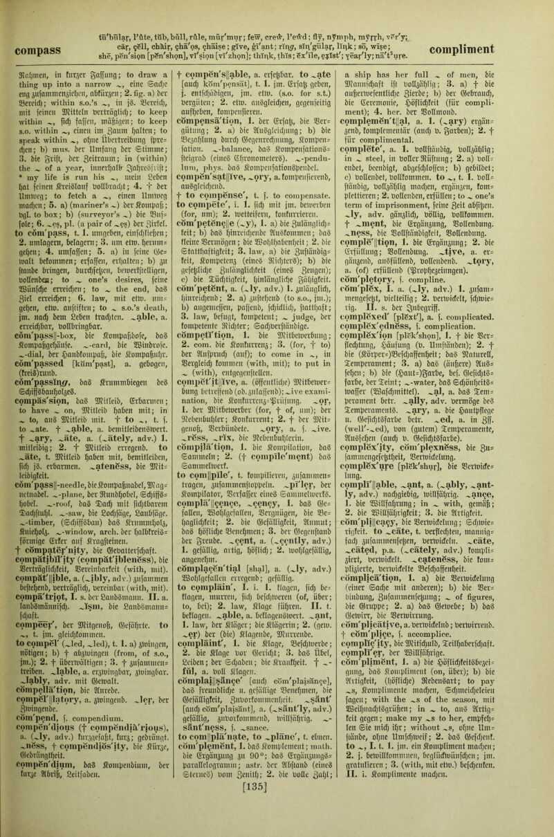 she, pen'sipn [pSn'shpn], vl'sipn [vi'zhpn]; think, this; Sx'Tle, ??Ist'; year'ly; nä't'ure. 9iot)inen, in tiirjcr gaffimg; to draw a thing up into a narrow eine ©ncfjc eng jufamnicnjicl)«!, aOtiirjcn; 2. fig. a) &er Söercid); within s.o.’s in j§. Söercicl), mit feinen fKittcIn öerträglicfj; to keep within fi(^ foffen, ino^igcn; to keep s.o. within einen iin Snum fjalten; to speak within otjne Ütiertreifinng fpre= rf)cn; b) mus. ber Umfang ber Stimme; i{. bic grift, ber Stiltanm; in (within) the of a year, innerl)nI6- Q;nl)rcSfvift; * my life is run his mein Ceben f)at feinen toiälanf boIIbrQcljt; 4. f bet Umlucg; to fetch a einen llmineg maefjen; 5. a) (mariner’s ~) ber J?omfmf;; togl. to box; b) (surveyor’s bie i8nf= foie; 6. ^es, pi. (a pair of .^?s) ber girtcl. to cöm'pass, 1.1. nmgeben, einfdjiiefeen; 2. umlagern, belagern; 3. iim etm. ^ernm^ gefjen; 4. umfaffen; 5. a) in feine (lies malt befommen; erfaffen, erfjalten; b) 511 ftanbe bringen, burt^fe^cn, bemertftefligen, UoHenbejt; to one’s desires, feine 2Siinfd;e erreidjen; to the end, ba§ 3iel erreit^en; 6. law, mit etm. nm= ge^en, etm. anftiften; to s.o.’s death, jm. nad; bem Seben tradjten. .^able, a. erreidjbnr, boKbringbar. cöm'pass||-box, bic Jfompafibofe, bn§ Jfompafegeijanfe. .^-card, bie SSinbrofe. .^-dial, ber 5>anbtompafi, bie Sompafenbr. com'passed [köm'past], a. gebogen, (frei3)runb. cöm'passlnfir, ba§ Ärmnmbiegen be§ Sdpffäfiait^olseä. compäs'sion, ba§ fKilleib, (Srbannen; to have on, TOitIcib f)aben mit; in to, au3 fKitleib mit. f to t. f. to .^ate. t -able, a. bcniitfeibenSmert. t -ary, .^äte, a. (^ately, adv.) 1. miticibig; 2. f fKitleib en'egenb. to .^äte, t. TOitteib fjaben mit, bemitleiben, fid) j8. erbarmen. -atenCss, bie 5Diit= leibigfeit. cöm'pass||-needle, bie Sfompa^nabel, 55? ag= nctnnbel. --plane, ber fRnnbf)obeI, ©djiff§= f)obeI. .^-roof, baS ®ad) mil fidjtbarem ®ad)ftnf)L .^-saw, bie £od)fa’ge, Sanbfnge. --timber, (©d)iff3ban) ba§ Jfrnmml)o4, Snief)oIj. —-window, arch, ber f)a(btrei§= förmige grfer anf Jfragfteinen. t cömpater'nity, bie ©ebatterfdjaft. conipätibil'ity (cpmpät'iblenSss), bie S$erträglid)feit, SSereinbarfeit (with, mit), coinpät'lljble, a. (.^ibly, adv.) jnfnmmen befte^enb, Perträglid), Percinbar (with, mit), conipä'triot, I. s. ber ßaiibSinnmi. II. a. lanbSmännifdi. .^Isiii, bic 2anbSmnnn= fd)aft.__ compeer', ber fWitgenofe, ßlcfnprtc. to t. jm. g(eid)tommcn. to coinpBr (.^led, .^led), t. 1. a) jmingen, nötigen; b) f abjtuingcn (from, of s.o., jm.); 2. f übermnitigen; 3. f jufammcn= treiben, .liable, a. erjmingbar, jmingbar. -lably, adv. mit ©email, cömpellä'tion, bic Slnrebe. conipSl'Illatory, a. jmingenb. -ler, ber Smingenbe. CÖm'peiul, f. compendium, coiiipfin'djoiis (f compBiiditl'rious), a. (-ly, adv.) tnr,)gcfafjt, fiirj; gebrnngt. -iißss, t compendiös'ity, bie Stüröe, ©ebrängt^cit. compßn'dium, ba§ Sfompenbium, ber t compßn's||able, a. erfepar. to .^ate [and) kom'pensat], t. 1. jm. Srfa^ geben, j. entfd)iibigen, jm. etm. (s.o. for s.t.) Pergiiten; 2. etm. nnSgleic^en, gegenfeitig aufl)cben, tompenficren. cömpensä'tion, 1. ber Erfa^, bie S5er= giitnng; 2. a) bie Sln8gleid)ung; b) bie IBcjnpInng burd) ©cgcnrcdjnnng, Sompeim fation. .^-balance, ba3 SJoinpenfationSs ftcigrab (einc§ Ef)ronometer§). --pendu- 111 111, phys. ba3 SompcnfationSpenbcI. compßn'siitpve, -ory, a. tompenficrenb, anSglcic^enb. f to coinpense', t. f. to compensate, to compete', i. 1. fid) mit jm. bemerben (for, nm); 2. metteifem, lonfnn'iercn. cöm'petßn9||e (-y), 1. a) bie 3ulanglid)= feit; b) bn§ f)inreid)cnbc JluStommen; baS ficinc SSermögen; bie 3®ol)lf)nbenI)eit; 2. bie ©tnttbaftigteit; 3. law, a) bie 3uftänbig= feit, ^fompetenj (cineä Oiid)ter§); b) bie gefepid)e 3>i(ci'9l'd)teit (cine? 32ngcn); c) bie S;iid)tigteit, l)inlanglicbe gapigteit. com'petßnt, a. (.^ly, adv.) 1. ^ulünglid), Ijinreicpcnb; 2. a) jnftefjcnb (to s.o., jm.); b) angemeffen, paffenb, fd)idlid), ftattijaft; 3. law, befugt, fompetent; judge, ber fompetentc 9iid)ter; ©ad)Perftanbigc. competl'tion, 1. bie fDiitbemcrbnng; 2. com. bie jfonturrenj; 3. (for, f to) ber Jlnfprud) (anf); to come in in S3ergleid) tommen (with, mit); to put in (with), entgegenftetten. compßt'it||ive, a. (öffentlidje) 5Kitbemer= bung betreffenb (ob.äuIaffenb);-ive exami- nation, bie SfontuiTcn5=f}lriifnng. .^or, 1. ber 5Jiitbemerbcr (for, f of, nm); ber 9?cbenbul)ler; J?onturrent; 2. f ber 95fit= genofe, Serbiinbete. -ory, a. f. .^ive. .^rßss, .^rix, bic 3?cbcnbuI)Icrin. cßmpilä'tion, I. bic Sfompilation, baS ©ammein; 2. (f complle'ment) ba§ ©ammelrnerf. to com||pIle', t. tompilieren, jnfammen= tragen, jufammenfloppeln. .^pi'ler, ber ifompilator, S3crfaffer eineS ©antnielmert?. conipla'll^en^e, .^^en^y, 1. baS ©c= fallen, 2Boi)IgcfnI(en, JBergniigen, bie 93e= i)aglid)teit; 2. bie ©cfntligfeit, Slmnnt; bn§ t)öflid)e 93cnc^men; 3. ber ©egcnftanb ber greube. .^^ent, a. (.^gently, adv.) 1. gefällig, artig, f)öflid); 2. moljigefätlig, nngenef)m. cßmpla^ßn'tial [shal], a. (-ly, adv.) 2Bof)IgefaIlen erregenb; gefällig, to complain', I. i. 1. tlagen, fid) be= tiagen, murren, fid) bcfd)mereu (of, über; to, bei); 2. law, Slage fül)ren. II. t. betlagcn. -able, a. betlageuSlPcrt. .^ant, 1. law, ber Kläger; bie Klägerin; 2. (gern, .^er) ber (bie) Magcnbe, TOitrrcnbe. complaint', 1. bie Sflage, S8efd)mCTbe; 2. bie iHagc Por ®erid)t; 3. bn§ Übel, ßeiben; ber ©d)nben; bie Srnnfpeit. f -■ fül, a. Pull Sflagen. cßmplaj||sän9e' [aud) cöm'plaisän^e], ba§ freuublid)e u. gefällige 93cnef)men, bie ©efäiligtcit, 3'fl-mrtommenl)cit. .^sänt' [and) com'plaisäiit], a. (-sänt'ly, adv.) gefällig, snPorfommenb, luillfäp'ig. sänt'ness, f. .^sance. to com||plä'nate, to .^plänc', t. ebnen, com'pl^ent, 1. baS Sfompicment; math, bie Ergäiijung 311 90“; ba? Ergänänng§= paralfclugramm; astr. ber 3(bftaub (eine? [135] a ship has her full of men, bie SJtannfcbaft ift PoIlääf)Iig; 3. a) -f bie ou6ermefentlid)c gmrbe; b) ber ©ebraud), bic Eeremonie, §öflid)teit (für compli- ment); 4. her. ber SSoItmonb. complemßn't||al, a. 1. (-ary) erga'im jenb, fomplcmentär (and) P. garben); 2. f für complimental. complete', a. 1. Pollftäubig, Polljdplig; in steel, in Poller Sliiftnng; 2. a) Polls cnbet, beenbigt, abgefd)toffcu; b) gebilbet; c) Pollenbet, Polltommcn. to t. 1. PoIl= ftänbig, PoIl3är)lig mnd)cn, ergänzen, fom= plettieren; 2. Poltcnbcn,erfüllen; to one’s term of imprisonment, feine Seit abfi|cn. -ly, adv. gän^Iid), Pötlig, Pollfommen. t -ment, bie Ergänzung, SBolIenbung. .^ness, bic Soflftänbigtcit, SSoHenbiing. comple'||ti9n, 1. bie Ergdnjung; 2. bie Erfüllung; SBoUcnbung. .-tive, a. er=: gänjenb, auSfütfenb, Pollcnbenb. .^tory, a. (of) erfütlenb (iprop^ejeinngeu). cSm'pletory, f. compline, cöm'plßx, I. a. (-ly, adv.) 1. snfanm mengefep, Pielteilig; 2. Pcrmidclt, fd)mie= rig. II. s. ber S'l^cgriff. coinplßxed' [plSxt'], a. f. complicated, coiuplßx'ednßss, f. complication, complßx'ion [plGk'shgn], 1. f bic Sßer= flcd)tung, .pufung (P. llmffäuben); 2. f bie (ßörper=)33efd)affenl)eit; ba§ Stnturclt, Semperament; 3. a) baS (änfcere) Stu§= fel)en; b) bie (§aut=)garbe, bcf. ©efid)t§= farbe, berSeiut; .^-water, ba§ ©d)önr)citS= ioaffer (SBafdjmittel). -al, a. baS Seni: perament betr. -ally, adv. Permöge be? temperament?, -ary, a. bie §autpf(cgc u. ®cfid)t?farbe betr. -ed, a. in 3ff- (well'--ed), Pon (gutem) temperameute, 3lu?fe^en (aud) P. ®efi(^t?farbe). complßx'ity, com'plexnßss, bie Su= fammeugefe^tl)eit, SSertuidelung. complßx'ure [plGk'shur], bie S?crtnide= lung. compll'llable, -ant, a. (-ably, .^ant- ly, adv.) nadigiebig, toillfätjrig. -an^e, 1. bie iSBillfa^rung; in with, gemäfe; 2. bie 35?illfät)rigteit; 3. bie Jlrtigteit. cöm'pli||ca9y, bie Sßermidelung; ©d)iDic= rigfeit. to .^cate, t. Perflcd)ten, manuig= fad) 3ufammenfc^en, Pertuidelu. .^cate, .^cated, p.a. (^cately, adv.) fompIi= jiert, Perluidelt. -catenßss, bie fom^ plijierte, Pcriuidelte SSefc^affenbeit. complica'tion, 1. a) bie SBerluidelung (einer ©ad)e mit nnberen); b) bie S3er= biubung, 3>ifai>'>nenfc^uug; of figures, bie ©ruppe; 2. a) bn? ©etoebe; b) ba? ©etoirr, bie SBertoirrung. com'plicatjve, a. Permidelnb; Permirrenb. f cßm'pli^e, f. accomplice. compU^'ity, bic 5J?itfd)uIb, teilf)nberfd)nft. compll'er, ber üBillfäljrige. cöm'plinißnt, 1. a) bie §öflid)Feit?bc3ci= gung, ba? Somplimeut (on, über); b) bie krtigfeit, (tjöflid)e) 3?eben?art; to pay .^s, Komplimente machen, @d)mcid)clcien fagen; with the -s of the season, mit 3Bcif)uad)t?grü6en; in to, an? 9lrtig= feit gegen; make my .^s to her, empfel): Icn ©ie mid) if)r; without .^s, of)ue lim= ftäiibe, oI)ne Umfd)meif; 2. ba? ©efd)enf. to 1.1. 1. jm. ein Kompliment mad)cn; 2. j. belnillfommncn, bcgliidmiiufd)cn; jm. grotulieren; 3. (with, mit etm.) befc^enfen.