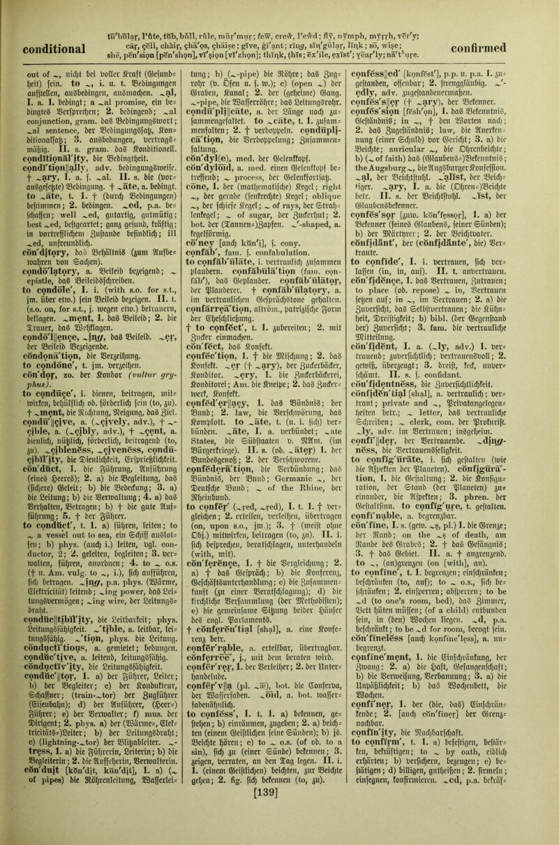 conditional tii'bnlav, l’öte, tttb,büll, rille, niür'miir; few, crew, l’ewd; fly, iij'mph, vPr'y; she, pen'sipn [pSn'sbpn], vf'^ipn [vT'zhijn]; tliipk, this; Sx'Tle, exist'; year'ly; nä't'iire. out of iiidjt bei boKcr ßraft (®efunb= Ijeit) fein, to i. u. t. SBcbingimgen oufftellen, auäbebingen, auSmadjen. .^al, I. a. 1. bebingt; a .^al promise, ein be= bingteS !ßerfprcd)en; 2. bebingenb; .^al conjunction, gram. ba§ S3ebitigitng§lüort; .^al sentence, ber ffiebingungSfa^, iTon; bitionolfo^; 3. migbebimgen, bcvtrag§= mäfeig. II. s. gram. ba§ SonbitioncH. conditionäl'jty, bie SBcbingttjeit. condi'tion||ailj', adv. bcbiiigungSlueifc. t .-ary, I. a. f. .^al. II. s. bie (toor^ oiiSgefe^te) SBebingimg. f .^äte, a. bebingt. to .^äte, t. 1. t (bnrdj Sebingnngen) beftiininen; 2. bebingen. .^ed, p.a. be= fd)affcn; well .^ed, gutartig, gutmütig; best .^ed, beftgeartet; ganj gefnnb, träftig; in bortreff[icbeni 3uftot'be befinblidj; ill .^ed, unfreunblicü. cön'djtory, bn5 93eb)ältni§ (jum Stufbe= iDofiren bon <sad;en). condö'latory, a. SSeileib bejeigenb; epistle, ba§ SeileibSfc^reiben. to condöle', I. i. (with s.o. for s.t, jm. über etlu.) fein ®cileib bejeigen. II. t. (s.o. on, for s.t., j. Uiegen etlo.) betrauern, betragen, .^ment, 1. ba§ ffieileib; 2. bie Sirauer, ba§ SBe^tlagen. cond5'l||eii(je, baS SBcileib. .^er, ber Sßeileib SBe^eigenbe. cöndona'tion, bie SSerjei^nng. to condone', t. jm. berjei^en. cön'dor, zo. ber ßonbor (vultur gry- phus). to conduce', i. bienen, beitragen, mit; loirten, beljülflidj ob. förberlid; fein (to, ju). t .^ment, bie Dlidjtung, 3Jeignng, ba§ 3't>- coiidü'llgive, a. (.^^|vely, adv.), t ~- ^jhle, a. (.^^ibly, adv.), f ~?ent, a. bienlid), nü^Iid), förberlid), beitragenb (to, ju). .^^iblenßss, .^gvenöss, condü- ^ilitrity, bie ®ientid)fcit, Grfprie§fid)teit. cön'dttct, 1. bie gütjrung, Stnfü^rung (eines §eereS); 2. a) bie SBegleitnng, baS (fid;ere) ©eleit; b) bie SBebedung; 3. a) bie ßeitung; b) bie SSerloaltung; 4. a) baS S8ert)alten, Setragen; b) f bie gute Stuf; füfjrimg; 5. f ber gütirer. to conduct', t. 1. a) fütjren, leiten; to a vessel out to sea, ein ©djiff auSIot; feu; b) phys. (aiic^ i.) leiten, bgl. con- ductor, 2; 2. geleiten, begleiten; 3. ber= malten, fütjren, auorbnen; 4. to o.s. (t u. Am. vulg. to i.), fid) auffüfiren, fid) betragen, p.a. phys. (SBfirme, (Jlcttricitiit) leitenb; .^ing power, baSCei; tuugSbermögen; .^ing wire, ber ßeitnngS; brni)t. conduc||tibIl'ity, bie ßeitbarteit; phys. ßeitungSfä^igteit. .^'tible, a. leitbar, lei; tuugSfät)ig. .^'tion, phys. bie Seitnug. conductstious, a. gemietet; bebungen. condüc'tive, a. leitenb, leituugSfä^ig. cönductiv'ity, bie ßeitung§fii()igteit. condttc'lltor, 1. a) ber gitf)rer, Seiler; b) ber Segleiter; c) ber itonbutteur, ©djaffner; (train-.^tor) ber 3u0f“t)ter (eifenbafjn); d) ber ?tnfiif)rer, (§eer;) güt)rer; e) ber SSertoalter; f) mus. ber Sirigent; 2. phys. a) ber (SJBärme;, (Stef; tricitätS;)Seiter; b) ber SeitungSbrafjt; e) (lightning-.^tor) ber Sli^ableiter. tress, 1. a) bie güf)rerin, Seiterin; b) bie Segteiterin; 2. bie Stuffel)eriu, SSermalterin. cön'duit [kSn'dit, kön'dft], 1. a) (.._ of pipes) bie 3lö§renleitnng, SCBafferlei; tnng; b) (.^-pipe) bie 3?ö()re; ba§ 3»0= rot)r (ö. Öfen n. f. Io.); c) (open ber ®raben, Sanal; 2. ber (geheime) ®ang. .^-pipe, bie 5E3afferröf]re; baS SeitimgSroür. condfl'pli||cäte, a. ber Sänge nad) ju; fammengefnitet. to .^eäte, 1.1. jufam; menfalten; 2. f oerboppeln. condüpli- cä'tion, bie Serboppeluug; 3'if“tnmeit; fattung. cön'dyl(e), med. ber ©elenftopf. cön'dylöid, a. med. einen ®eleuttopf be; treffenb; process, ber ©elentfortfa^. cönc, 1. ber (matpematifdie) itegel; right ber gerabe (fentredjte) flegel; oblique ber fdjiefe Flegel; of rays, ber ©traf); fenfegel; of sugar, ber 3>iderr)ut; 2. bot. ber (Sannen=)3apfen. .^'-shaped, a. fegeiförmig. cö'ney [and) kön'i], f. cony. confäb', fam. f. confabulation, to confäb'nläte, i. bertraulid) jufnmmen pfaubem. confäbulä'tion (fam. con- fab'), ba§ föeplauber. confäb'ülätor, ber ißlauberer. f confäb'ulatory, a. im liertraulid)eu ©efprädjStone geljalfen. confärreä'tion, oltröm., patrijifd;e gönn ber El)efd)Iiepung. f to confget', t. 1. juberciten; 2. mit 3ucfer einmat^en. cön'fgct, ba§ .ffonfett. confäc'tion, 1. f bie 5D?ifd)ung; 2. ba§ ^onfeft. .^cr (f .^ary), ber 3nderbäder, ifonbitor. .^cry, 1. bie 3i'tfttbnderei, ffonbitorei; Am. bie J?neipe; 2. boS 3nder; tuerf, ffionfett. confßd'erlltiQy, 1. baä Sünbni'3; ber Snnb; 2. law', bie Serfdjmörung, bo§ Komplott, to .^äte, t. (n. i. fid;) ber; bünben. .^ätc, I. a. berbüubet; .^ate States, bie ©übftaateu b. ülSfiu. (im SBürgertriege). II. s. (ob. ~äter) 1. ber SBunbeSgenofe; 2. ber SSerfdjmorene. confBderä'tion, bie Slerbünbung; bn§ ®ünbni§, ber SBuub; Germanic ber ®entfd}e 93unb; of the Ilhine, ber 9?I)eiubunb. to confer' (.^red, .^red), I. t. 1. f ber; gleidjen; 2. erteilen, berlei^eu, übertragen (on, upon S.O., jm.); 3. f (meift ot)ue Dbj.) mitrnirfeu, beilragen (to, än). II. i. fic§ befpredjeu, beratfdjiagen, uuterljaubeln (with, mit). cön'ferBn^e, 1. f bie SSergleidjuug; 2. a) t bal ©efpräd;; b) bie jfouferenj, ®efd)äft§nnterf)anblnng; c) bie3nfammeu; fnnft (jn einer S3eratfdjlaguug); d) bie tird)lid)e Slerfammlnng (ber SOfetfjobiften); e) bie gemeinfame ©i^nng beiber .^inufer be§ engl. i(?arlnment§. t cönferBn'tial [shal], a. eine Sfonfe; rena betr. confSr'rable, a. erteifbar, übertragbor. cönferree', j., mit bem beraten mirb. confer'r^r, 1. ber S8erleif)er; 2. ber Unter; fjanbeliibc. confer'v||a (pl. .^fe), bot. bie ©onferba, ber Safferfaben. .^öid, a. bot. mnffer; fabenö^ulid). to confess', I. t. 1. a) betennen, ge; fteljen; b) einränmen, jiigeben; 2. a) beid); ten (einem ©eiftlidien (eine ©ünben); b) j§. 93eid)te l^ören; c) to o.s. (of ob. to a sin),. ü4 ju (einer ©ünbe) betennen; 3. jeigen, berraten, an ben Xag legen. II. i. 1. (einem ®eiftlid;en) beizten, ä>a IBeidjte gefjen; 2. fig. betennen (to, äu). [139] confcss||ed' [konfCst'], p.p. n. p.a. 1.511; geftanben, offenbar; 2. ftrenggläubig. J- edly, adv. 5ugeftanbeucnnapen. confBs'sjler (f .^ary), ber SBetenner. confBs'sion [fSsh'pn], 1. baS Söetenutni?, ®eftänbni8; in f ben SBorten nadj; 2. ba§ 3ugeftänbni§; law, bie Silierten= nung (einer ©dpilb) bor ®ernd)t; 3. a) bie SSeii^te; auricular bie Dt)renbeid;te; b) (^ of faith) ba§ (®lauben§;)®etenutni§; the Augsburg.^, bieStugSburgerSfonfeffiou. .^al, ber S3eid)tftuf|t. .^alist, ber Seid); tiger. ~ary, I. a. bie (Df)ren;)!8eid}te betr. II. s. ber S8eid)tftnl)I. .^Ist, ber ®Iauben§betenner. confgs's9r [^um. kSn'ffssp)-], 1. a) ber Setenner (feine® ®lauben§, feiner ©ünben); b) ber Skärtprer; 2. ber SBeidjtbater. cöiifidänt', ber (cönfidänte', bie) SSer; tränte. to confide', I. i. bertrauen, fid) ber; laffen (in, in, auf). II. t. anbertrauen. cöii'fjdBn^e, 1. baä SSertraiien, 3«ltauen; to place (ob. repose) in, Slcrtrouen fepen auf; in im Slertranen; 2. a) bie 3nberficpt, ba§ ©elbftuertrauen; bie fiüf)u; f)eit, ®reiftigfeit; b) bibl. (ber ®egenftaub ber) 3uberfid)t; 3. fam. bie bertiunlidje iWitteituug. cön'f|dBnt, I. a. (^ly, adv.) 1. ber; traueub; 5uberfid;tlicp; bertrnuengboll; 2. gemip, überzeugt; 3. breift, fed, nuber; fd)ämt. II. s. f. confidant. cön'fidentnSss, bie 3»berfidjtlidjfeit. cönfidBn'tial [shal], a. bertraulidj; ber; traut; private and iflribatangelcgeu; beiten betr.; letter, ba§ bertraiilidje ©d)ieiben; clerk, com. ber ijlroturift. .^ly, adv. im SSertrnuen; in§gel)fim. confI'||der, ber Sßertrauenbe. .^diiigr- nBss, bie SScrtrauenSfeligteit. to conflg'üräte, i. fid) geftalteu (luie bie sifpeften ber ipiaueten). cönfjgurä'- tion, 1. bie ®eftnltuug; 2. bie ifonfigu; ration, ber ©taub (ber ifllnneten) ju; eiuanber, bie Slfpetteu; 3. phren. ber ®eftnltfinn. to conflg'ure, t. geflalten. confl'nable, a. begrenzbar, cön'flne, I. s. (gern, .^s, pl.) 1. bie ®renje; ber Skanb; on the .^s of death, am 3ianbe be§ ®rabc§; 2. f baS ©efäuguiS; 3. f baS ®ebiet. II. a. f angrenzenb. to (an)grenzen (on [with], an). to confine', 1.1. begrenzen; einfdjränten; befd)räuteu (to, auf); to o.s., fiel) be; jd)ränten; 2. einfperren; übfperreu; to be .^d (to one’s room, bed), bo3 3'’nmer, 93ett l)üten müffeu; (of a child) eutbuubeu fein, in (ben) SBodjen liegen, .^d, p.a. befct)rantt; to be .^d for room, beengt fein. cön'flnelBss [and) konfiue'less], a. iiii; begrenzt. cpnflne'ment, 1. bie Ginfdjrantnng, ber 3mang; 2. a) bie §aft, ®efaugeufd)aft; b) bie Sßermeifung, SSerbonnung; 3. a) bie Unpnjjlidjteit; b) ba§ SBodjeubett, bie SBoipen. confl'ner, 1. ber (bie, ba§) ®infd)rnn; tenbe; 2. [and) cön'flner] ber ®renz; nadjbar. confln'ity, bie 91ad)barfdjaft. to confirm', t. 1. a) befeftigen, beflar; ten, beträftigen; to by oath, eiblidj erijarten; b) berfidjern, bezeugen; c) be= (tätigen; d) billigen, gutOeipen; 2. finneln; einfegnen, tonprmieren. .^cd, p.a. befräf;