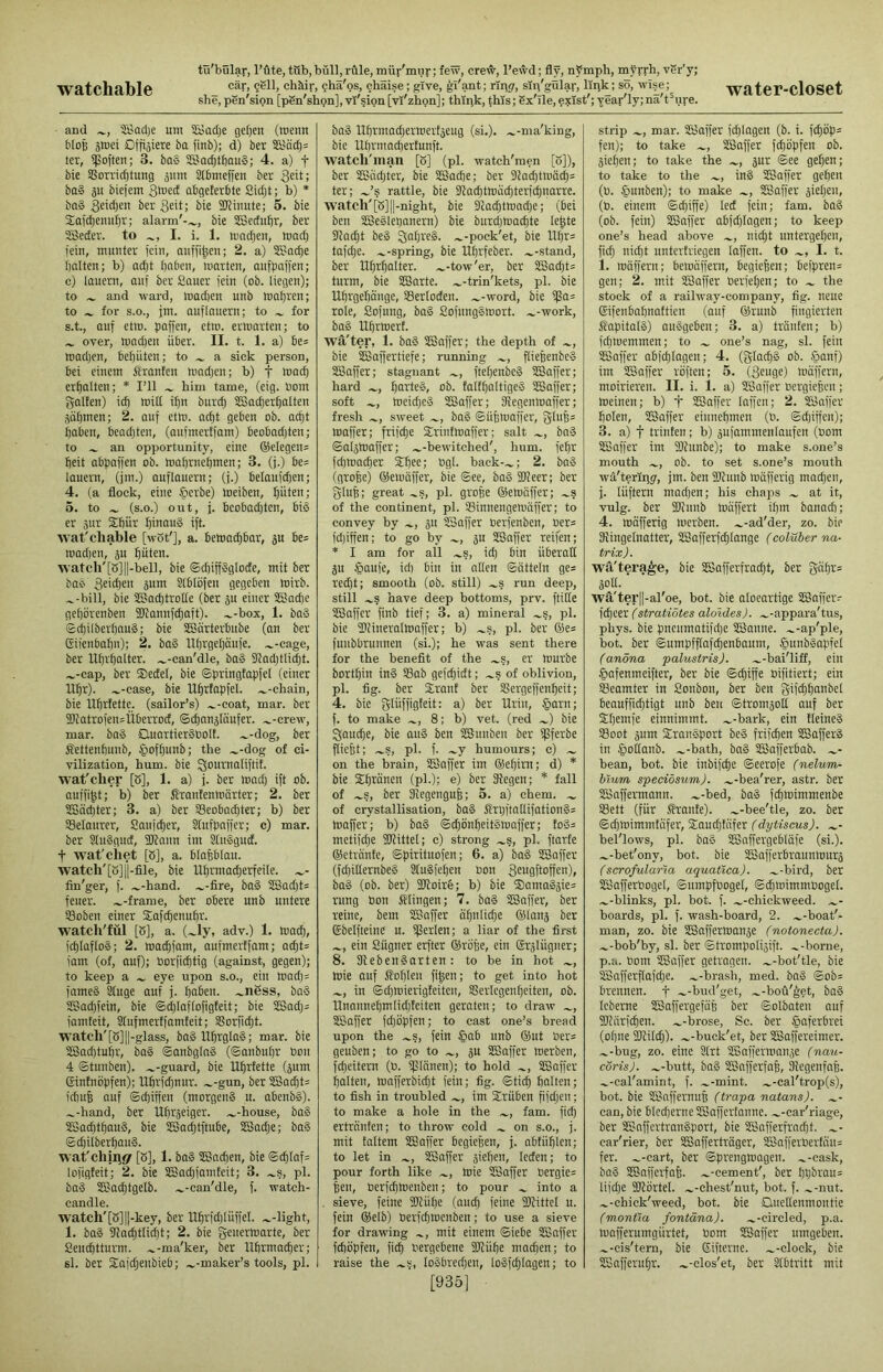 she, pSn'sion [pSn'shon], vi'?ion [vl'zhpn]; thlpk, this; 6x'ile, exist'; year'ly; nä't^ure. and 'Jßadje um Säadje geljen (menu bloß Dffiäiete ba finb); d) bcr icr, ifoften; 3. ba§ 3SJacf)tf)au§; 4. a) f bie SSorricbtung ä'tm Slbmeffen ber ba§ äu biefem abgelerbte Sidjt; b) * ba§ Seid)eii ber Seit; bie SJJinute; 5. bie Sai^enuljr; alarm'-^, bie Sßcctu^r, ber 5Betfer. to I. i. 1. machen, mad) jein, munter fein, aufji|en; 2. a) SBac^e galten; b) ad;t Ijnben, marten, aufbafjen; c) lauern, auf ber Sauer fein (ob. liegen); to ^ and ward, mad)en unb mal)ren; to ^ for S.O., jm. auflauern; to for s.t., auf etm. fjaffen, ctm. ermarten; to ^ over, mad}en über. II. t. 1. a) be= roadjen, befiüten; to a sick person, bei einem Oranten roadjen; b) f k)ad) erf)alten; * I’ll him tame, (eig. bom galfen) id) mitt i^n buret) SSacber^atten 30t)ineu; 2. auf etm. acf|t geben ob. acf)t t)obeu, beadjten, (aufmertfam) beobad)ten; to an opportunity, eine ®etegen= beit abpaffen ob. mabrnebmen; 3. (j.) be= louern, (jm.) auflauern; (j.) betaufdjen; 4. (a flock, eine §crbe) loeiben, t)üten; 5. to (s.o.) out, j. bcobad)tcn, biö er aur Sibür binau» ift. tvat'chable [wot'], a. bemaebbar, äu be= mad)en, ju bäten. watch'[S]||-bell, bie ©cbiffSglocfe, mit ber bab 3«'cben äum Slblöfen gegeben mirb. ^-bill, bie SÜBaebtrotte (ber ju einer 3Bad)c gebörenben ükannfebaft). .^-box, 1. baS Scbilberbaub; bie SBürterbube (an ber Giienbabn); 2. baS llbrgebäufe. .^-cage, ber Ubrbalter. .^-can'dle, baS 91adjtlid;t. .^-cap, ber ®ectet, bie ©pringtapfet (einer Ubr). .^-case, bie Ubrfapfet. .^-ehain, bie Ubrtette. (sailor’s) .^-coat, mar. ber 2katrofen=Überroct, ©cbnnjtaufer. .^-crew, mar. ba§ OuartierSOolf. .^-dog, ber Settenbunb, §oft)unb; the ~-dog of ci- vilization, hum. bie wat'clier [S], 1. a) j. ber madj ift ob. auffi^t; b) ber firantenmärter; 2. ber StSäd)ter; 3. a) ber IBeobacbter; b) ber Setaurcr, Sanfter, Stufpaffer; c) mar. ber StuSgud, SJfann im Stusgud. t wat'chet [ö], a. blabbtau. watch'[b]||-flle, bie U^rmadjerfeite. fin'ger, f. .^-hand. .^-fire, ba§ 28ad)t= feuer. .^-frame, ber obere unb untere Soben einer Xafe^enubr. watch'fül [5], a. (.^ly, adv.) 1. ma(b, feptaftoä; 2. ma^fam, aufmerffam; adjt= fallt (of, auf); borfieptig (against, gegen); to keep a eye upon s.o., ein mad)= fames Stuge auf j. paben. .^ii6ss, baS SBadifein, bie ©djtaflofigteit; bie 2Sadj= famteit, Stufmertfamteit; SSorfiebt. watch'[b] 11-glass, bag tIbtgIo§; mar. bie 3Sad)tuf)r, boS ©anbgtaS (©anbut)r bon 4 ©tunben). .^-guard, bie Uf)rtette (pm Gintnöpfen); llbrfd3nur. ~-gun, ber 3Sad|t= icbu| auf ©d)iffen (morgenS u. abenbg). ...-hand, ber Ubrpiger. .^-house, bag 3Bad)tbaug, bie SBadjtftube, S55adje; baS ®d)itberbauS. wat'chfugr [S], 1. baS Sßadien, bie ©d|taf= lofigfeit; 2. bie aSad)faniteit; 3. .^s, pi. bag 5S?ad)tgelb. .^-can'dle, f. watch- candle. watch'[S]||-key, ber llbrfdiluffel. .^-light, 1. bag 91acbttid)t; 2. bie geuermarte, ber Sentbtturm. .^-ma'ker, ber llbrmadier; si. ber Slajdjeiibieb; .^-maker’s tools, pi. bag Uprmad^ermertacug (si.), .^-ma'king, bie IXprmacftertunft. watch'man [5] (pi. watch'men [S]), ber SEiidjtcr, bie SBadje; ber D?ad)tmad)= ter; .^’s rattle, bie ?tacf)tmäd)tcrict)narre. watch'[8]||-night, bie 9cad)tmad)e; (bei ben SBeglepanern) bie burdjmadite te^te Sflac^t beg ~-poek'et, bie Uf)v= tafele, .^-spring, bie Uprfeber. .^-stand, ber Uprpatter. .^-tow'er, ber 3C8ad)t= turm, bie SBarte. .^-trin'kets, pi. bie Uprgebmige, Sertoden. .^-word, bie i[Sa= role, Sofung, bag Sofunggroort. .^-work, bag Uprmert. wa'ter, 1. bag SEBaffer; the depth of ..., bie SBaffertiefe; running flicpenbeg SBaffer; stagnant ftepenbeg 355affer; hard parteg, ob. falfpaltigeg SKaffer; soft meidjeg SEBaffer; SRegenmaffer; fresh sweet bag ©üfemaffer, gIuB= maffer; frifepe Sirinfmaffer; salt bag ©atjmaffer; ...-bewitched', hum. fepr fepmaeper 2pee; Ogl. back-..; 2. bag (grope) ßJemäffer, bie ©ee, bag SReer; ber glup; great .s, pi. grope ©emop'er; .s of the continent, pi. SBinnengemliffer; to convey by p SSaffer oerfenben, Oer= fdjipen; to go by 5U SBaffer reifen; * I am for all .s, id) bin überall p liaufe, id) bin in alien ©ötteln ge* red)t; smooth (ob. still) ..s run deep, still have deep bottoms, prv. ftifie SBaffer finb tief; 3. a) mineral .s, pi. bie fDtineralmaffer; b) .s, pi. ber ®e* funbbrunnen (si.); he was sent there for the beneflt of the .s, er mürbe bortpin ing S3ab gefepidt; .s of oblivion, pi. fig. ber Siront ber Sergeffenpeit; 4. bie glüffigteit: a) ber Urin, §arn; f. to make .., 8; b) vet. (red .) bie Qauepe, bie aug ben SSunben ber ipferbe ftiept; ..s, pi. f. .y humours; c) .. on the brain, SBaffer im ®epirn; d) * bie Spranen (pL); e) ber Kegen; * fall of .s, ber Kegengup; 5. a) chem. .. of crystallisation, bag Srpftallifationg= maper; b) bag ©djonpeitsmaffer; tog= metifepe SRittet; c) strong ..s, pi. ftarfe ©etrdnte, ©pirituofen; 6. a) bag SSaffer (fd)ilternbeg Stugfepen Bon S<^BQfto|feB)f bag (ob. ber) 2Roire; b) bie ®amagäie= rung bon klingen; 7. bag SSaffer, ber reine, be:n SSaffer dpnlidje ©tanj ber Gbelfteine u. ißerlen; a liar of the first .., ein Sügner erfter ®röpe, ein Grälügner; 8. Kebengarten: to be in hot mie auf Sopleu fi|en; to get into hot in ©d)!bierigteiten, SSerlegenpeiten, ob. Unannepmtidjteiten geraten; to draw SSaffer fd)öpfen; to cast one’s bread upon the .s, fein §ab unb ®ut ber* geuben; to go to ju SSaffer merben, fepeitern (b. ißlänen); to hold SSaffer patten, maf)'erbid)t fein; fig. ©ticp patten; to fish in troubled im Sfrüben fifdjen; to make a hole in the .., fam. fidj ertranten; to throw cold . on s.o., j. mit tattern SSaffer begiepen, j. abtiiplen; to let in SSaffer siepen, Icden; to pour forth like mie SSaffer bergie= pen, berfdjmeubeu; to pour . into a . sieve, feine SRüpe (and) feine fDbittet u. fein ®elb) berfeptnenben; to use a sieve for drawing mit einem ©iebe SSaffer fepöpfen, fiep bergebene SRüpe mad)en; to raise the .5, togbreepen, logfcplagen; to [935] strip mar. SSaffer fcpiagen (b. i. fcpöp= fen); to take .., SSaffer fipcipfen ob. giepen; to take the .., gur ©ee gepen; to take to the .., ing SSaffer gepen (b. |)unben); to make SSaffer giepot, (b. einem ©cpiffe) led fein; fam. bag (ob. fein) SSaffer abfd)tagen; to keep one’s head above niept nntergepen, fid) niept untertriegen taffen, to I. t, 1. roöffcrn; betuaffern, begiepen; befpreim gen; 2. mit SSaffer berfepen; to . the stock of a railway-company, fig. neue Gifeubapuattieu (auf ©runb fingierten Ifapitatg) auggeben; 3. a) tränten; b) fd)toemmen; to . one’s nag, si. fein SSaffer abfcplagen; 4. (gtacpg ob. .ffianf) im SSaffer roften; 5. (Seuge) )oüffern, moirieren. II. i. 1. a) SSaffer oergiepen; meinen; b) t SSaffer taffen; 2. SSaffer poten, SSaffer einuepmen (b. ©djiffen); 3. a) t trinten; b) gufammentaufen (bom SSaffer im fOfunbe); to make s.one’s mouth ob. to set s.one’s mouth wa'terliigr, jm. ben 9Runb toäfferig mad)en, j. lüftern mad)en; his chaps at it, vulg. ber SRunb müffert ipm banad); 4. mäfferig tnerben. .^-ad'der, zo. bie Kingetnatter, SSafferfd)tange (coluber na- t/rix). wfi'tera^e, bie SSafferfraept, ber gapr= goK. wa'ter||-al'oe, hot. bie aloeartige SSaffer- (stratiotes aloides). ^-appara'tus, phys. bie pnenmatiffpe SSanne. .^-ap'ple, bot. ber ©umpfftafepenbaum, §unbgapfet (anöna palustris). .^-bai'liff, ein §afenmeifter, ber bie ©cpiffe bifitiert; ein SBcamter in Sonbon, ber ben gifcppanbel beauffieptigt unb ben ©tromgott auf ber Spemfe einnimmt, .^-bark, ein fteineg S3oot gum Sirangport beg frifepen SSafferg in §otlanb. .^-bath, bag SSafferbab. .^- bean, bot. bie inbifepe ©eerofe (nelum- hiurn speeiösum). .^-bea'rer, astr. ber SSaffermann. .^-bed, bag fepmirnmenbe S3ett (für franfe). .^-bee'tle, zo. bet ©d)rnimmtafer, Siaudjtnfer (dytiscus). bel'lows, pi. bag SSaffergebtäfe (si.), .^-bet'ony, bot. bie SSafferbraunlourg (scrofularia aquatica). .^-bird, ber SSafferbogel, ©umpfbogel, ©d))bimmboget. .^-blinks, pi. bot. f. .^-chickweed. .^- boards, pi. f. wash-board, 2. .^-boat'- man, zo. bie SSaffermange (notonecta). .^-bob'by, si. ber ©trompotigift. .^-borne, p.a. bom SSaffer getragen, .^-bot'tle, bie SBafferflafd)e. .^-brash, med. bag ©ob= brennen, f .^-bud'get, .^-bou'get, bag tebeme SSaffergefäp ber ©olbaten auf SRärfepen. .^-brose. Sc. ber §aferbrei (opne SRitdj). .^-buck'et, ber SSaffereimer. .^-bug, zo. eine Strt SSaffermange (nau- eörisj. .^-butt, bag SSafferfap, Kegenfap. ^-cal'amint, f. .^-mint. .^-cal'trop(s), bot. bie SSaffernup (trapa natans). .^- can, bie 6Ied)erne SBaffertanne. .^-car'riage, ber SSaffertrangport, bie SSafferfrndjt. .^- car'rier, ber SJafferträger, SSafferbertäim fer. -.-cart, ber ©prengmagen. .^-cask, bag SSafferfap. .^-cement', ber ppbrau= lijdje SRortet. .^-chest'nut, bot. f. .^-nut. .^-chick'weed, bot. bie Quetlenmontie (montia fontäna). .^-circled, p.a. mafferumgiirtet, bom SSaffer umgeben, .^-cis'tern, bie Gifterne. .^-clock, bie SSafferupr. .^-clos'et, ber Slbtritt mit