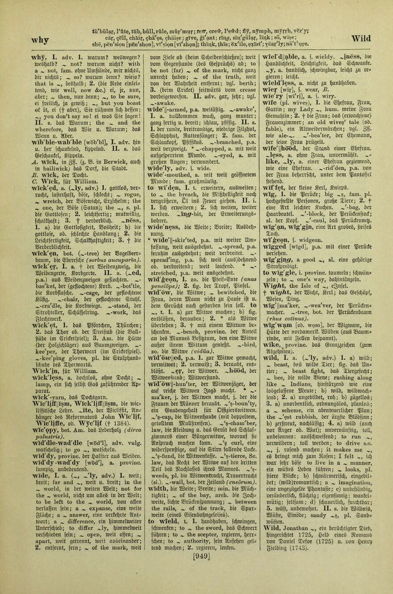 why she, pen'sipn [pSn'shon], vY'si9n[vi'zhgn]; thipk, this; Sx'lle, e?ist'; Yeaf'ly;nä't^uie. why, I. adv. 1. hiarum? tuegluegen? nie§^alb? not? tuarum nic^t? with a not, fam. o^ne hinftäiibe, mir nid)t§, bir nidjt§; so? marum benn? miejo? that is be§l)alb; 2. (bie 3tebe einlei= tenb, mie well, now &c.) ei, je, nun, aber; then, nun benn; to be sure, ei freüidj, ja geroife; but you boast of it, ei (t aber), ©ie riiljmen fidj beffen; you don’t say so! ei ma§ ®ie jagen! II. s. ba§ SSarum; the and the wherefore, bag SSie u. iSSarum; bag SBenn u. 8tber. wib'ble-wab'ble [wSb'bl], I. adv. fiin u. Ijer jdjaufelnb, fippelnb. II. s. bag ©ejdjautel, Sippeln. A. Wick, in 3ff- (ä- in Berwick, au(^ in bailiwick) bag ®orf, bie ©tobt. B. Wick, ber ®od)t. C. Wick, für William. wick'ed, a. (.^ly, adv.) 1. gottlog, ber= ruc^t, lafterljaft, boje, fdjlei^t; ^ rogue, wretch, ber SBiifemi^t, (Srjfdjelm; the one, ber SSbfe (©atan); the s. pi. bie ©ottlofeu; 2. leichtfertig; muttüiüig, fdjnlthaft; 3. f berberbli'd). .^nbss, 1. a) bie ©ottlofigteit, SBogheit; b) bie gottlofe, ob. fd)Ied;te §onblung; 2. bie Seidjtfertigteit, ©djalfhoftigteit; 3. f bie SSerberblidtteit. wick'en, hot. (.^-tree) ber SSogeI6eer= baum, bie Eberefche (sorbus aucupana). W'Tck'er, I. s. t ber SBeibenjtoeig, bie SBeibengerte, J?orbgerte. II. a. (.^ed, p.a.) aug SKeibenjmeigen geflodjten. bas'ket, ber (geflochtene) iforb. .^-bot'tle, bie Sorbflofche. .^-cage, ber gefIod;tene Süpg. .^-chair, ber geflochtene ©tuljl. .^-cra'dle, bie Sorbmiege. .^-stand, ber ©trohteller, ©djuffelring. .^-work, bog gledjtweit. wick'et, 1. bag iflfortchen, £hi<t<hen; 2. bag Shor ob. ber ©reiftab (bie 93otI= ftübe im 6ridetfpiel); 3. Am. bie §ütte (ber §ol5fd)10ger) aug Saumjmeigen. kee'per, ber ©horinart (im ©rictetfpiel). ...,-kee'ping gloves, pi. bie ©tulphnnbs fdjulie beg ©hoihiartg. Wick'in, für William, wick'less, a. bocptlog, ohne ®o^t; lamp, ein fidj felbft ®ag 5ufül)renber Stp= parat. wick'-yarn, bag ©ochtgorn. Wic'liffliism, Wick'liff|lism, bie mic= liffitif^e Sehre. ber SSSicliffit, Stn= heiliger beg fReformatorg John WIc'lif, Wlc'ljflEe, ob. Wyc'lif (f 1384). Wlc'opy, hot. Am. bag Seberholj (dirca palustris). wid'dle-wad'dle [wSd’l], adv. vulg. loatfdielig; to go matfd)eln. W'ld'dy, provinc. ber §alfter aug SSeiben. wid'dy-wad'dy [wöd'j, a. provinc. lumpig, unbebeutenb. wide, I. a. (.^, .^'ly, adv.) 1. weit; breit; far and meit u. breit; in the world, in ber loeiten SCSelt; not for the world, nid)t urn alleg in ber SSoelt; to be left to the world, boil alien berlaffen fein; a expanse, eine meite gludje; a answer, eine bertehrte 2Int= loort; a difference, ein himmelloeiter Unterfehieb; to differ .^ly, himmelloeit bevfdjieben fein; open, loeit offen; apart, loeit getrennt, loeit nngeiuanber; 2. entfernt, fern; of the mark, meit bom 3kle ab (beim ©djeibenfehiefeen); meit bom ©egenflanbe (beg ®efpröchg) ab; to be not (far) .... of the mark, nid}t gans unredjt hQ^sn; of the truth, meit bon ber SBahrheit entfernt; bgl. berth; 3. (beim ©ridet) feitmärtg bom crease borbeigemorfen. II. adv. gar, fehr; bgl. .^-awake. Wlde'||-armed, p.a. meitüftig. .^-awake', I. a. bollfommen mad), gan^ munter; ganj fertig u. bereit; fd)lau, pfiffig. II. s. 1. ber runbe, breitranbige, niebvige gilähul» ©chlapphut, SRattenfiinger; 2. fam. ber ©d)lautopf, ipfiffitug. .^-branched, p.a. meit berjioeigt. * .^-chapped, a. mit meit aufgefpeiTtem 3Runbe. .^-eyed, a. mit großen Slugen; bermunbert. wTde'ly, adv. f. wide. Wide'-mouthed, a. mit meit geöffnetem SKuiibe; fam. grohnmnlig. to wl'den, I. t. ermeitern, augmeiten; to the breach, bie SRifehelligteit noch bergröpern, Öl ing geuer giefeen. II. i. 1. fich ermeitern; 2. fich roeiten, meiter merben. .i^iiigr-bit, ber ®rmeiterungg= bohrer. wide'ness, bie SSleite; SBreite; 2tugbeh= nung. * wide'll-skir'ted, p.a. mit meiter Urns faffung, meit auggebehnt. .^-spread, p.a. fernhin ouggebehnt; meit berbreitet. spread'ing, p.a. fid) meit (aug)behnenb ob. berbreitenb; meit laufenb. * stretched, p.a. meit anggebehnt. Wid'^eon, 1. zo. bie i|3feif=©nte (anas penelöpe); 2. fig. ber ©ropf, ißinfel. wid'öw, Me SBitme; ~ bewitched, bie grau, beren fWann ni^t ju §aufe ift u. bem ®erüd)t nach geftorben fein foil, to t. 1. a) jur SBitme mad)en; b) fig. entblöhen, berauben; 2. * alg SBitme überleben; 3. f mit einem Sßittum be= fd)enten. .^-bench, provinc. ber Slnteil an beg Sflianneg SBefi^tum, ben eine SBitme aufeer ihrem SBittum geniefet. .^-bird, zo. bie SBitme (vidua). wld'ötüjled, p.a. 1. jur SBitme gemadjt, bermitmet; 2. bermaift; 3. beraubt, ent= bloht. .^er, ber SBitmer. .^hood, ber SBitmenftanb; SBitmerftanb. wid'owjl-hun'ter, ber SBitmenjnger, ber auf rei^e SBitmen macht. ♦ ma'ker, j. ber SBitmen mad)t, j. ber bie grauen ber 2Ranner beraubt, ^’s-boun'ty, ein ©nabengehalt für Dffijiergmitmen. .^’§-cap, bie SBitmenhaube (mit boppeltem, getolltem fKuUftreifen). .^’§-cham'ber, law, bie Sleibung u. bag ®erät beg ©d)Iaf= jimmerg einer S3iirgermitme, morauf fie Slnfpruch mad)en fann. curl, eine miberfpenftige, auf bie ©tim fallenbe Sode. .^’s-fund, bie SBitmentaffe. .^’s-tierce. Sc. law, bag 3ted)t ber SBitme auf ben brntten ©eil beg SRQd)laffeg il)reg ÜRanneg. .Js- weeds, pi. bie SBitmentrad)t, ©rauertracht (si.), .^-wail, bot. ber 3ciIonb (cneorum). Width, bie SBeite; 93reite; min. bie 3Rüch= tigteit; of the bay, arch, bie 0mh= meite, lichte S3rüdciifpannung; between the rails, of the track, bie ©pur= meite (eineg ©ifenbahngeleifeg). to wield, t. 1. haiifch“6tu, fchmingen, fchmenten; to the sword, bag ©chmert führen; to the scepter, regieren, herr= fclien; to authority, fein Sliifehen gel= tenb madjen; 2. regieren, lenten. [949] wlel'dllable, a. f. wieldy. .^iii6ss, bie §anblid)'teit, Seichtigteit, bag ©d)mante. .^y, a. hmiblid), fchmingbar, leid)t ju re= gieren; leid)t. y^eld'less, a. nid)t gu hnnb()aben. Wler [wir], f. wear, B. Wie'ry [wi'ri], a. f. wiry. Wife (pi. wives), 1. bie ©h^ftau» Stan, ©attin; my Lady hum. meine grau ®emahlin; 2. f Me grau; bag (ermnd)feiie) grauenjimmer; an old wives’ tale (ob. fable), ein SlltmeiberrnÜrchen; ügl. 3fi- mie ale-.^. ^'-bea'ter, ber ©h^maiin, ber feine gran prügelt, wlfe'llhood, ber ©tanb einer ©htfi'QU. .^less, a. ohne grau, unuermählt. llke, .^ly, a. einer ©hffi'tm ge^iemeiib, mie eine ©heftnu. .^-rid'den, p.a. non ber gran beherrfcht, unter bem tpantoffcl fteheub. wiffet, ber Heine fieri, finirpg. wig, 1. bie ißerüde; big .^s, fam. pi. hochgefteflte ißerfoneii, grope ©iere; 2. f eine krt leichter fiiichen. ~'-bag, ber ^aarbeutel. .^'-block, ber ifSerüdenftod; si. ber fiopf. ...'-caul, bag iperüdeiinch. wig'an, wig'gin, eine SIrt grobeg, fteifeg ©nch. wl'^eon, f. widgeon, wigged [wigd], p.a. mit einer iflerüde berfehen. wig'glgf/, a good si. eine gehörige ©trafprebigt. to wig'gle, i. provinc. taumeln; fd)mün= sein; to one’s way, bal)intönselii. WlgrM, the Isle of eQiifel. t wleyM, ber SBid)t, fieri; bag ®efd)öpf, SBefen, ©ing. Wig'llma'ker, .^-wea'ver, ber Sperüden= macher. .^-tree, bot. ber iperüdenbaum (rhus cotinus). wig'w’am [ob. worn], ber SBigmam, bie §ütte ber norbamerit. Silben (aug Slaurn* rinbe, mit gellen befpannt). wike, ^ provinc. bag ®reitö3eid)en (sum Stbsehnteii). wild, I. a. (.^'ly, adv.) 1. a) milb; beast, bpg milbe ©ier; fig. bag Uiis tier; beast fight, bag ©iergefed)t; bee, bie milbe SSiene; rushing along like Indians, hmftürsenb mie eine loggelaffeue fKeute; b) milb, milbrnnd)= fenb; 2. a) ungebilbet, roh; b) sügellog; 3. a) nnorbentlid), orimungglog, planlog; a scheme, ein abenteuerlicher iJ3lan; the .^'est rubbish, ber ürgfte SSlöbfinn; b) serftreut, nachlaffig; 4. a) milb (aud) bor Sirger ob. SBut); unoeruüuftig, toll, unbefonnen: nugfehmeifenb; to run bermilbern; toll merben; to drive s.o. j. rafenb machen; it makes me eg bringt mich 5um Slafen; I felt ich mar fehr böfe to live in a manner, ein müfteg geben führen; looks, pi. friere Slide; b) fd)marmerifd), eingebiL bet; (milb)roniantifch; a imagination, eine ungesügelte Sph^ntafie; c) uubeftanbig, beränbcrlich, flüd)tig; eigenfinnig; manfeU mutig; feltfam; d) fchauerlid), furd)tbar; 5. müft, unbemohnt. II. s. Me SBilbnig, SBüfte, ©inöbe; sandy .^s, pl. ©anb= müften. Wild, Jonathan ein berüd)tigter ©ieb, hingerichtet 1725, §clb eineg fRomans bon ©aniel ©efoe (1725) u. bon §enrp gielbiug (1743).