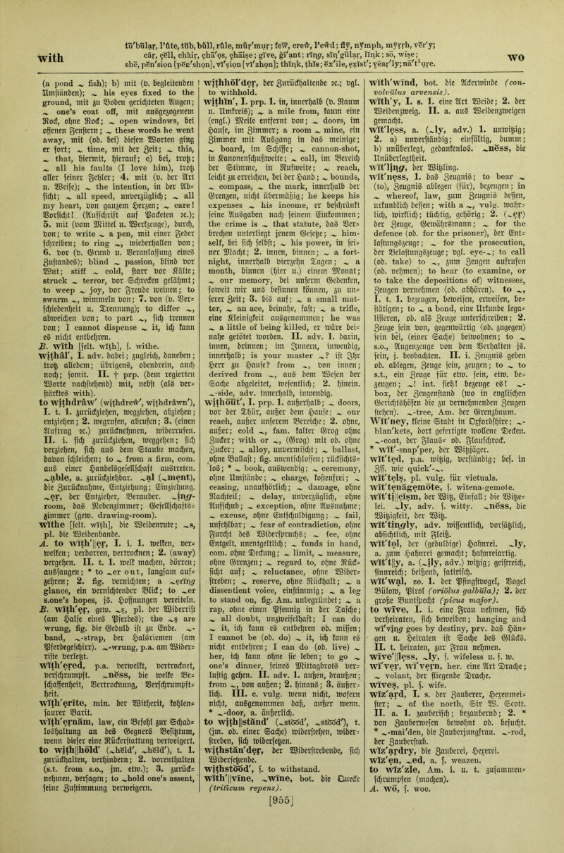 she, pgn'sion [pec'shpn], vi'§ion[vi'zhpn]; thipk, this; Sx'ile,exist'; year'Iy;nä't^ure. (a pond ^ fish); b) mit (ö. Begieitetiben I ilmftcinben); ^ his eyes fixed to the ground, mit 5u SBoben gericBteten Stugen; ^ one’s coat off, mit auSgeäogertem Sffoct, of)ne Sloct; ^ open windows, bei offenen Senftern; ~ these words he went away, mit (ob. bei) biefen Sßorten ging er fort; time, mit ber 3sit; ~ this, that, biermit, b'crauf; e) bei, tro^; all his faults (I love him), tro^ alter feiner gebier; 4. mit (b. ber Strt u. SCBeife); the intention, in ber Stbs fiebt; all speed, unberjügli^; all my heart, bon ganjem ®erjen; care! SGorfi^t! (8tuff(brift auf ißadeten tc.); 5. mit (bom iKittel u. SBert^euge), burcb, bon; to write a pen, mit einer geber febreiben; to ring mieberballen bon; 6. bor (b. ®runb u. SSeranlaffnng eine® Suftanbei); blind passion, blinb bor SBut; stiff cold, ftarr bor Kälte; struck terror, bor ©djrecten gelähmt; to weep joy, bor greube meinen; to swarm mimmein bon; 7. bon (b. Ser= febiebenbeit u. Trennung); to differ abmeiiben bon; to part ficb trennen bon; I cannot dispense it, id; fann e§ nidjt entbehren. £. with [felt, with], f. withe. withäl', I. adv. babei; jugicid;, boneben; tro| allebcm; übrigen®, obenbrein, aud; noch; fomit. II. f prp. (bem regierten SBorte nacbftebenb) mit, nebft (al§ ber= ftärtte® with). to wjthdraw' (withdretv', withdrawn'), I. t. 1. jurudjieben, meg5ieben, absieben; entstehen; 2. inegrufen, abrufen; 3. (einen Stuftrag -tc.) suriidnebmen, miberrufen. II. i. ficb suriidjieben, meggeben; fid; bersieben, ficb au§ bem ©taube machen, babon fcbleicben; to from a firm, com. au® einer §anbet§gefellf^aft auStreten. .^able, a. surüdsiebbar. .^al (.^ment), bie Surüdnabme, Gntsietjung; Einsiefinng. .^er, ber (Sntsieber, 53eraubcr. room, ba§ SRebensimmer; ®efeltfcbaft3= jimmer (gem. draiving-room). withe [felt, with], bie Slßeibenrute; .^s, pi. bie SBeibenbanbe. A. to wlth'ljer, I. i. 1. melfen, ber= melfen; berborren, bertrodnen; 2. (away) bergeben. II. t. 1. melt moct;en, biirreu; auSfaugen; * to .^er out, langfam aufs jebren; 2. fig. bernid;ten; a .^eripg glance, ein bernichtenber S3Iid; to .^er s.one’s hopes, j§. Hoffnungen bereitein. B. with'er, gem. pi. ber SBiberrift (om Hälfe eine® i)3ferbe8); the are wrung, fig. bie ©ebnib ift äu (Enbe. band, .^-strap, ber H“I§’^i<^bten (am tpferbegefehirr). .^-wrung, p.a. am SBiber= rifte berleht. wlth'ered, p.a. bermeitt, bertrodnet, berfehrumpft. ...ngss, bie melte S3e= fchaffenbeit, SSertrodnung, SSerfcbrumpft= beit. wlth'erlte, min. ber SBitberit, !obIen= faurer S3arit. wlth'ernam, law, ein SSefebI jur ©cbab= Io®baItung an be® ®egner§ SSefi^tum, menn biefer eine Küderftattung bermeigert. to with||höld' (.^hSld', .^hSld'), t. 1. jurudbalten, berbinbern; 2. borenthatten (s.t. from S.O., jm. etm.); 3. juruds nehmen, berfagen; to ^hold one’s assent, feine Sbfrtntmung bermeigern. withhol'der, ber Surüdt;altenbe k.; bgt. to withhold. wjthln', I. prp. 1. in, innerhalb (b. Haum u. HmtreiS); a mile from, taum eine (engt.) SReite entfernt bon; doors, im Haufe, im Simmer; a room mine, ein Simmer mit Stu®gang in ba® meinige; board, im ©d;iffe; cannon-shot, in Kanonenfd;u6meite; call, im SScreid; ber ©timme, in fRufmeite; reach, Ieid;t su erreichen, bei ber Hflub; bounds, compass, the mark, innerhalb ber ®renjen, nid;t übermäßig; he keeps his expenses his income, er befd;rantt feine SluSgaben nad; feinem ©intommen; the crime is that statute, ba® SSer= brechen unterliegt jenem ®efehe; him- self, bei fid; felbft; his power, in fei^ ncr 2Rad;t; 2. innen, binnen; a fort- night, innerhalb biersebn Siagen; a month, binnen (bier u.) einem SRonat; our memory, bei unferm ®ebenfen, foroeit mir nn® befinnen fiinnen, sn un= fererSrit; 3. bi® auf; a small mat- ter, an ace, beinahe, faft; a trifle, eine Kleinigfeit au®genommcn; he was a little of being killed, er märe bei= nabe getötet morben. II. adv. 1. barin, innen, brinnen; im Qnnern, inmenbig, innerhalb; is your master ift Qhi^ Herr ju Hcmfr? from bon innen; (lerived from au® bem SBefen ber ©ache abgeleitet, mefentlich; 2. hmein. .^-side, adv. innerhalb, inmenbig. without', I. prp. 1. außerhalb; doors, bor ber Stjür, außer bem H^ufe; our reach, außer unferem Sercid;c; 2. ohne, außer; cold fam. latter ®rog ohne Suder; with or (®rog) mit ob. oßne Suder; alloy, unbermifdjt; ballast, ,ohne SSatlaft; fig. uuentfd;tof)cn; rüdficht®= Io®; * ^ book, au®menbig; ceremony, ohne Umftänbe; charge, foftenfrei; ceasing, unaufhörlich; ~ damage, ohne tRadjteil; delay, unbcräügtich, ohne Stuffchub; exception, ohne ^u®nabme; excuse, ohne Sntfchulbigung; fail, unfehlbar; fear of contradiction, otjne gur^t be® SBiberfpru^S; fee, ohne Entgelt, unentgeltli^; funds in hand, com. ohne ®edung; limit, measure, ohne ®renäeu; regard to, oljne 5Rud= ficht auf; reluctance, ohne S3iber= ftreben; reserve, ohne IRiidhalt; a dissentient voice, einftimmig; a leg to stand on, fig. Am. uubegvünbet; a rap, ohne einen ipfennig in ber ®afche; all doubt, inijmeifelbaft; I can do it, id; fann c® entbehren ob. miffen; I cannot be (ob. do) it, ich fiiu e® nicht entbehren; I can do (ob. live) .... her, id; fann ohne fie leben; to go one’s dinner, feine® iDUttagbrot® ber= luftig gehen. II. adv. 1. außen, braußen; from bon außen; 2. binau®; 3. äußer= lieh. III- c. vulg. menn nid;t, mofem nid;t, au®genommen baß, außer menu. * .^-door, a. äußcriid;. to with||ständ' (.^stetöd', .^stWd'), t. (jm. ob. einer ©athe) miberfteben, miber= ftreben, fich miberfehen. withstän'der, ber SBiberftrebeube, fid; SBiberfehenbe. withstood', f. to withstand, with'llvlne, .^wTne, bot. bie Duede (triticum repens). [955J with'wind, bot. bie Stderminbe (con- volvulus arvensis). with'y, I. s. 1. eine Strt SBeibe; 2. ber SBeibenämeig. II. a. au® SBeibenjmeigen gemacht. Wit'less, a. (.^ly, adv.) 1. unmißig; 2. a) unberftänbig; einfältig, bitmm; b) unüberlegt, gebantenlo®. .^nSss, bie Unüberlegtheit, wit'liiigf, ber SBißfing. Wit'ness, 1. ba® Seugni®; to bear (to), SeuQii® abtegen (für), bejeiigeu; in whereof, law, jum beffen, iirtunblid; beffen; with a vulg. mabr= lid;, mirflich; tüchtig, gehörig; 2. (~er) ber Seu0f/ ®emähr§mann; for the defence (ob. for the prisoner), ber Ent= Iaftung®3euge; for the prosecution, ber S3elaftung§5euge; bgt. eye-.^; to call (ob. take) to ..., gum S^UQS'^ aufrufen (ob. nehmen); to hear (to examine, or to take the depositions of) witnesses. Sengen bernchmen (ob. abhören), to I. t. 1. bezeugen, bemeifen, ermeifen, be= ftätigen; to a bond, eine Urtunbe Iega= lifieren, ob. at® Scufl^ unterfehreiben; 2. Seuge fein bon, gegenmürtig (ob. jugegeu) fein bei, (einer ©aeße) beimohnen; to S.O., Slitgenjeuge bon bem SSerbalten j®. fein, j. beobad)ten. II. i. S^ngni® geben ob. abtegen, S^uge fein, jeugen; to to s.t., ein 3eu0S für etm. fein, etm. be= sengen; int. fieß! Beseuge e®! .^- box, ber S*!S2nftanb (mo in englif^en ®ericht®höfen bie ju bemehmenben Saugen fteben). .^-tree. Am. ber ®rensbnum. Wit'ney, fleine ©tobt in Djforbfbire; .^- blan'kets, bort gefertigte mollene ®eden. .^-coat, ber glau§= ob. gItiufd)rod. * Wit'-snap'per, ber SBißjäger. wit'ted, p.a. mißig, berjtänbig; bef. in Sff. mie quick'-.^. Wit'tels, pl. vulg. für victuals. Wit'tenägemöte, f. witena-gemole. wit'ti||cism, ber IBiß, Einfall; bie 3Biße= lei. .^iy, adv. f. witty, .^nßss, bie SBißigteit, ber SBiß. wlt'tinfifly, adv. miffenttich, borfüßlid;, abfichttid;, mit gleiß. wit'tol, ber (gebulbige) Hahnrei, .^ly, a. jum Haburei gemadjt; babnreiartig. wlt't||y, a. (.^ily, adv.) mißig; geiftreid;, finnrei^; beißenb, fatirifch. wit'wal, zo. 1. ber fflßngftbogel, Sßogel SBülom, ißirol (oriölus galbüla); 2. ber große SBuntfpccht (picus major). to Wive, I. i. eine grau nehmen, fid) berheiraten, fich bemeiben; hanging ancJ wi'viiig goes by destiny, prv. ba® Hän= • gen u. Heiraten ift ©aeße be® ®Iüd§. il. t. beiiaten, jur grau nehmen. wlve'||less, .^ly, f. wifeless u. f. m. wl'ver, wl'vern, her. eine Strt ®rad;e; volant, ber ftiegenbe ®rad;e. wives, pl. f. wife. wiz'ard, I. s. ber Sauberer, Heseamei= fter; of the north, ©ir SB. ©cott. II. a. 1. sanberifch; besaubernb; 2. * bon Saubermefen bemobnt ob. Befucht. * .^-mai'den, bie Sauberjungfrau, .^-rod, ber Sauberftab. wiz'ardry, bie Sauberei, Hejerei- wlz'en, .^ed, a. f. weazeu. to wiz'zle, Am. i. u. t. sufammeu= fchrumpfen (machen). A. wo, f. woe.