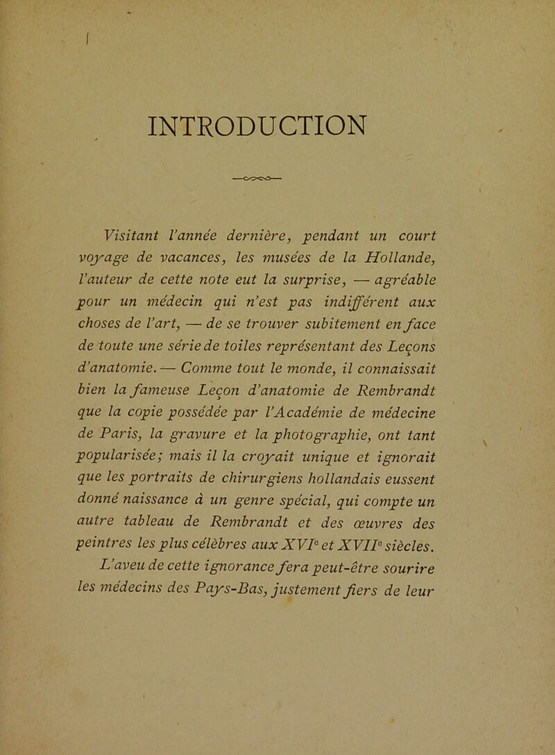 INTRODUCTION Visitant l’année dernière, pendant un court voyage de vacances, les musées de la Hollande, l’auteur de cette note eut la surprise, — agréable pour un médecin qui n’est pas indifférent aux choses de l’art, — de se trouver subitement en face de toute une série de toiles représentant des Leçons d’anatomie. — Comme tout le monde, il connaissait bien la fameuse Leçon d’anatomie de Rembrandt que la copie possédée par l’Académie de médecine de Paris, la gravure et la photographie, ont tant popularisée ; mais il la croyait unique et ignorait que les portraits de chirurgiens hollandais eussent donné naissance à un genre spécial, qui compte un autre tableau de Rembrandt et des œuvres des peintres les plus célèbres aux XVIe et XVIIe siècles. L’aveu de cette ignorance fera peut-être sourire les médecins des Pays-Bas, justement fers de leur