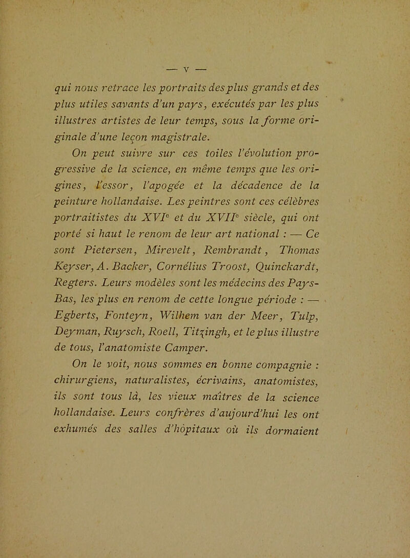 qui nous retrace les portraits des plus grands et des plus utiles savants d’un pays, exécutés par les plus illustres artistes de leur temps, sous la forme ori- ginale d’une leçon magistrale. On peut suivre sur ces toiles l’évolution pro- gressive de la science, en même temps que les ori- gines, l’essor, l’apogée et la décadence de la peinture hollandaise. Les peintres sont ces célèbres portraitistes du XVI0 et du XVII0 siècle, qui ont porté si haut le renom de leur art national : — Ce sont Pietersen, Mirevelt, Rembrandt, Thomas Keyser, A. Backer, Cornélius Troost, Quinckardt, Regters. Leurs modèles sont les médecins des Pays- Bas, les plus en renom de cette longue période : — Egberts, Fonteyn, Wilhem van der Meer, Tulp, Deyman, Ruysch, Roell, Titfngh, et le plus illustre de tous, Vanatomiste Camper. On le voit, nous sommes en bonne compagnie : chirurgiens, naturalistes, écrivains, anatomistes, ils sont tous là, les vieux maîtres de la science hollandaise. Leurs confrères d’aujourd’hui les ont exhumés des salles d’hôpitaux où ils dormaient
