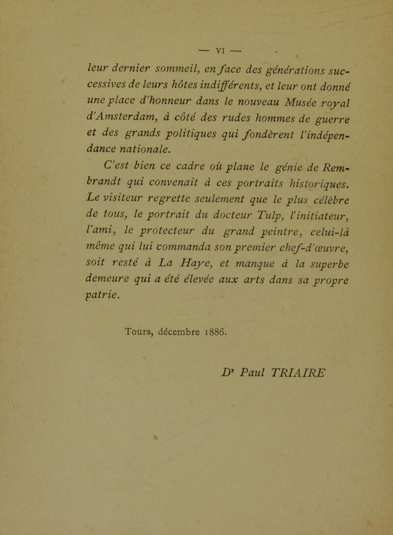 leur dernier sommeil, en face des générations suc- cessives de leurs hôtes indifférents, et leur ont donné une place d’honneur dans le nouveau Musée royal d’Amsterdam, à côté des rudes hommes de guerre et des grands politiques qui fondèrent l’indépen- dance nationale. C’est bien ce cadre où plane le génie de Rem- brandt qui convenait à ces portraits historiques. Le visiteur regrette seulement que le plus célèbre de tous, le portrait du docteur Tulp, l’initiateur, l’ami, le protecteur du grand peintre, celui-là même qui lui commanda son premier chef-d’œuvre, soit resté à La Haye, et manque à la superbe demeure qui a été élevée aux arts dans sa propre patrie. Tours, décembre 1886. t D* Paul TRIAIRE