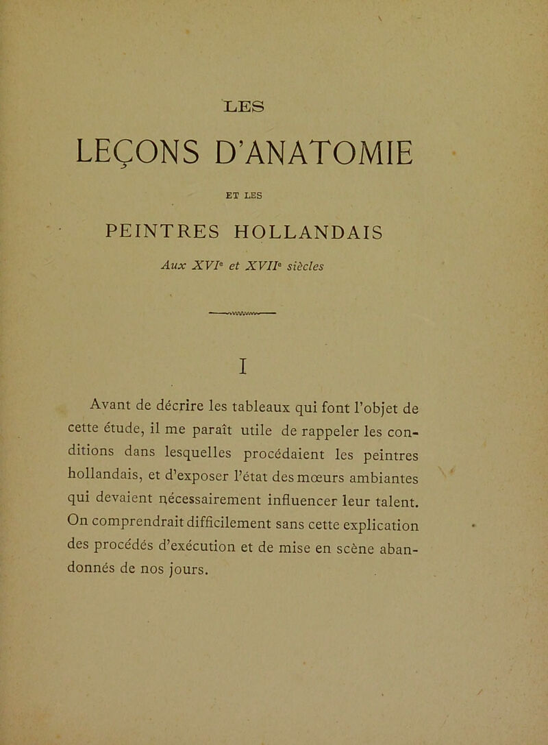 LES LEÇONS D’ANATOMIE ET LES PEINTRES HOLLANDAIS Aux XVI- et XVII- siècles I Avant de décrire les tableaux qui font l’objet de cette étude, il me paraît utile de rappeler les con- ditions dans lesquelles procédaient les peintres hollandais, et d’exposer l’état des mœurs ambiantes qui devaient nécessairement influencer leur talent. On comprendrait difficilement sans cette explication des procédés d’exécution et de mise en scène aban- donnés de nos jours.