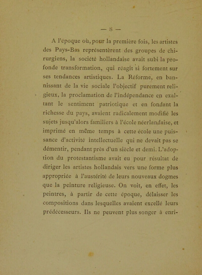 A l’époque où, pour la première fois, les artistes des Pays-Bas représentèrent des groupes de chi- rurgiens, la société hollandaise avait subi la pro- fonde transformation, qui réagit si fortement sur ses tendances artistiques. La Réforme, en ban- nissant de la vie sociale l’objectif purement reli- gieux, la proclamation de l’indépendance en exal- tant le sentiment patriotique et en fondant la richesse du pays, avaient radicalement modifié les sujets jusqu’alors familiers à l’école néerlandaise, et imprimé en môme temps à cette école une puis- ' sance d’activité intellectuelle qui ne devait pas se démentir, pendant près d’un siècle et demi. L’adop- tion du protestantisme avait eu pour résultat de diriger les artistes hollandais vers une forme plus appropriée à l’austérité de leurs nouveaux dogmes que la peinture religieuse. On voit, en effet, les peintres, à partir de cette époque, délaisser les compositions dans lesquelles avaient excellé leurs prédécesseurs. Ils ne peuvent plus songer à enri-