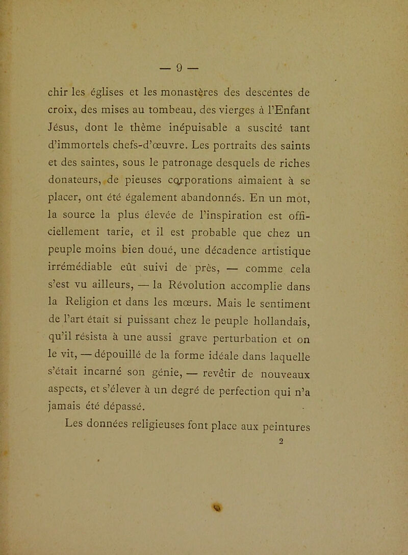 chir les églises et les monastères des descentes de croix, des mises au tombeau, des vierges à l’Enfant Jésus, dont le thème inépuisable a suscité tant d’immortels chefs-d’œuvre. Les portraits des saints et des saintes, sous le patronage desquels de riches donateurs, de pieuses corporations aimaient à se placer, ont été également abandonnés. En un mot, la source la plus élevée de l’inspiration est offi- ciellement tarie, et il est probable que chez un peuple moins bien doué, une décadence artistique irrémédiable eût suivi de près, — comme cela s’est vu ailleurs, — la Révolution accomplie dans la Religion et dans les mœurs. Mais le sentiment de l’art était si puissant chez le peuple hollandais, qu’il résista à une aussi grave perturbation et on le vit, — dépouillé de la forme idéale dans laquelle s était incarné son génie, — revêtir de nouveaux aspects, et s’élever à un degré de perfection qui n’a jamais été dépassé. Les données religieuses font place aux peintures