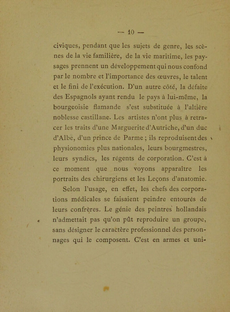 civiques, pendant que les sujets de genre, les scè- nes de la vie familière, de la vie maritime, les pay- sages prennent un développement qui nous confond parle nombre et l’importance des œuvres, le talent et le fini de l’exécution. D’un autre côté, la défaite des Espagnols ayant rendu le pays à lui-même, la bourgeoisie flamande s’est substituée à l’altière noblesse castillane. Les artistes n’ont plus à retra- cer les traits d’une Marguerite d’Autriche, d’un duc d’Albe, d’un prince de Parme ; ils reproduisent des \ physionomies plus nationales, leurs bourgmestres, leurs syndics, les régents de corporation. C’est à ce moment que nous voyons apparaître les portraits des chirurgiens et les Leçons d’anatomie. Selon l’usage, en effet, les chefs des corpora- tions médicales se faisaient peindre entourés de leurs confrères. Le génie des peintres hollandais n’admettait pas qu’on pût reproduire un groupe, sans désigner le caractère professionnel des person- nages qui le composent. C’est en armes et uni-