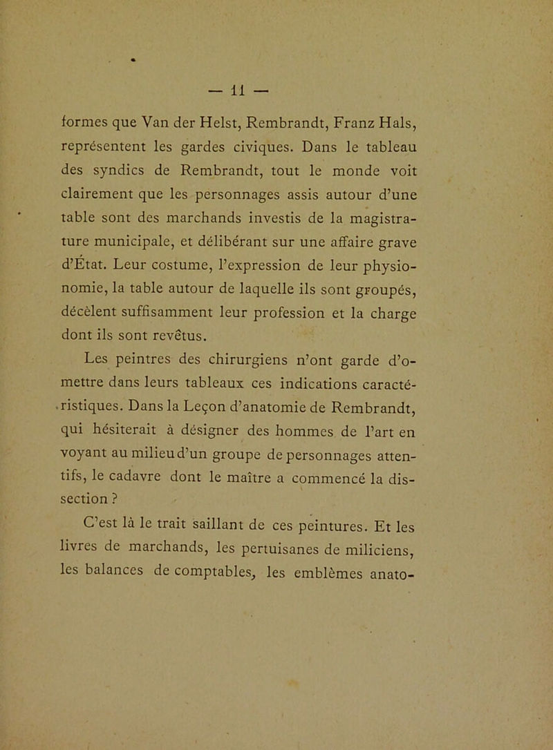 formes que Van der Helst, Rembrandt, Franz Hais, représentent les gardes civiques. Dans le tableau des syndics de Rembrandt, tout le monde voit clairement que les personnages assis autour d’une table sont des marchands investis de la magistra- ture municipale, et délibérant sur une affaire grave d’Etat. Leur costume, l’expression de leur physio- nomie, la table autour de laquelle ils sont groupés, décèlent suffisamment leur profession et la charge dont ils sont revêtus. Les peintres des chirurgiens n’ont garde d’o- mettre dans leurs tableaux ces indications caracté- ristiques. Dans la Leçon d’anatomie de Rembrandt, qui hésiterait à désigner des hommes de l’art en voyant au milieu d’un groupe de personnages atten- tifs, le cadavre dont le maître a commencé la dis- section ? C’est là le trait saillant de ces peintures. Et les livres de marchands, les pertuisanes de miliciens, les balances de comptables, les emblèmes anato-