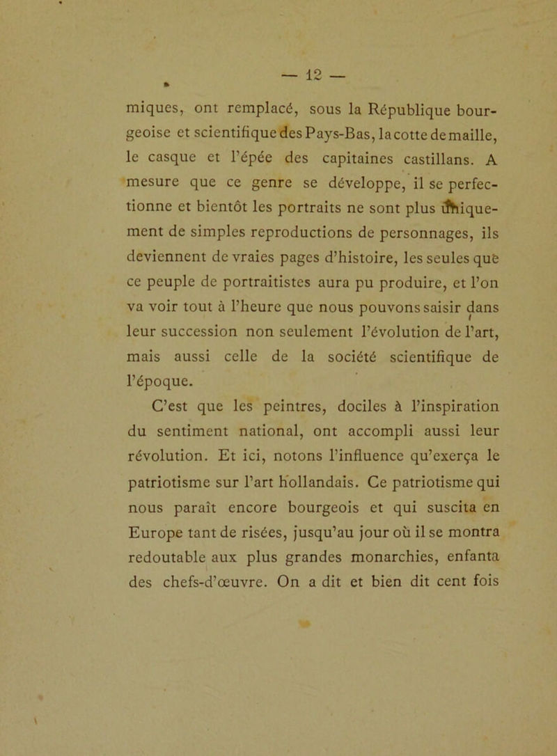 miques, ont remplacé, sous la République bour- geoise et scientifique des Pays-Bas, la cotte de maille, le casque et l’épée des capitaines castillans. A mesure que ce genre se développe, il se perfec- tionne et bientôt les portraits ne sont plus inique- ment de simples reproductions de personnages, ils deviennent de vraies pages d’histoire, les seules que ce peuple de portraitistes aura pu produire, et l’on va voir tout à l’heure que nous pouvons saisir dans leur succession non seulement l’évolution de l’art, mais aussi celle de la société scientifique de l’époque. C’est que les peintres, dociles à l’inspiration du sentiment national, ont accompli aussi leur révolution. Et ici, notons l’influence qu’exerça le patriotisme sur l’art hollandais. Ce patriotisme qui nous paraît encore bourgeois et qui suscita en Europe tant de risées, jusqu’au jour où il se montra redoutable aux plus grandes monarchies, enfanta des chefs-d’œuvre. On a dit et bien dit cent fois