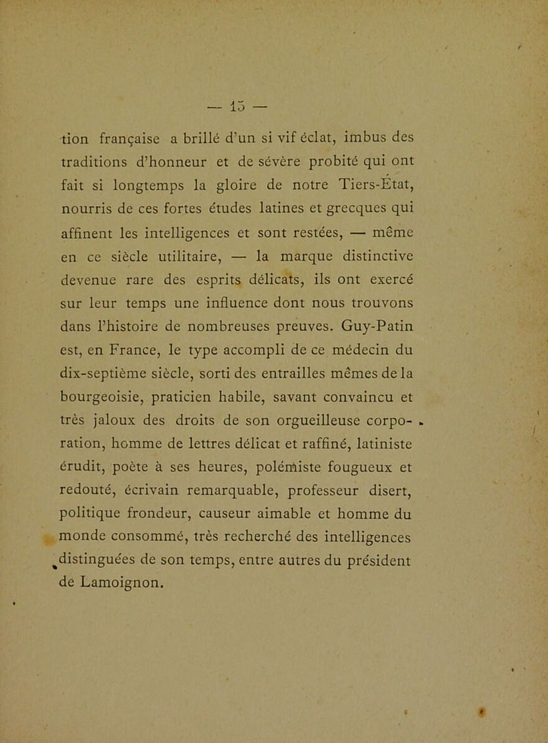 tion française a brillé d’un si vif éclat, imbus des traditions d’honneur et de sévère probité qui ont fait si longtemps la gloire de notre Tiers-Etat, nourris de ces fortes études latines et grecques qui affinent les intelligences et sont restées, — même en ce siècle utilitaire, — la marque distinctive devenue rare des esprits délicats, ils ont exercé sur leur temps une influence dont nous trouvons dans l’histoire de nombreuses preuves. Guy-Patin est, en France, le type accompli de ce médecin du dix-septième siècle, sorti des entrailles mêmes de la bourgeoisie, praticien habile, savant convaincu et très jaloux des droits de son orgueilleuse corpo- ration, homme de lettres délicat et raffiné, latiniste érudit, poète à ses heures, polérûiste fougueux et redouté, écrivain remarquable, professeur disert, politique frondeur, causeur aimable et homme du monde consommé, très recherché des intelligences ^distinguées de son temps, entre autres du président de Lamoignon. »