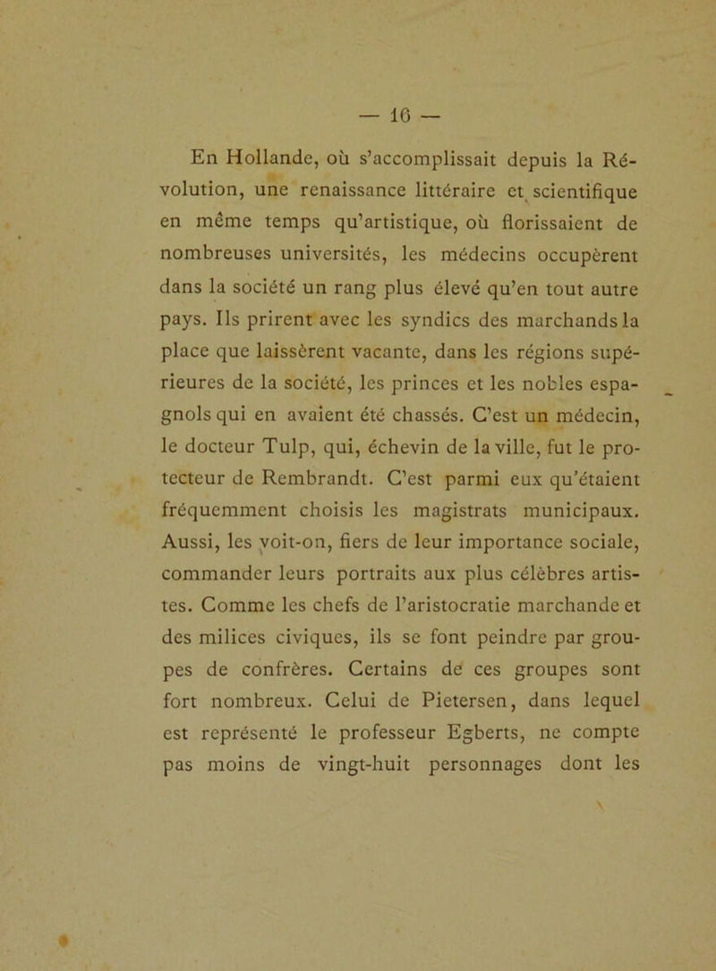 En Hollande, où s’accomplissait depuis la Ré- volution, une renaissance littéraire et scientifique en même temps qu’artistique, où florissaient de nombreuses universités, les médecins occupèrent dans la société un rang plus élevé qu’en tout autre pays. Ils prirent avec les syndics des marchands la place que laissèrent vacante, dans les régions supé- rieures de la société, les princes et les nobles espa- gnols qui en avaient été chassés. C’est un médecin, le docteur Tulp, qui, échevin de la ville, fut le pro- tecteur de Rembrandt. C’est parmi eux qu’étaient fréquemment choisis les magistrats municipaux. Aussi, les voit-on, fiers de leur importance sociale, commander leurs portraits aux plus célèbres artis- tes. Comme les chefs de l’aristocratie marchande et des milices civiques, ils se font peindre par grou- pes de confrères. Certains de ces groupes sont fort nombreux. Celui de Pietersen, dans lequel est représenté le professeur Egberts, ne compte pas moins de vingt-huit personnages dont les