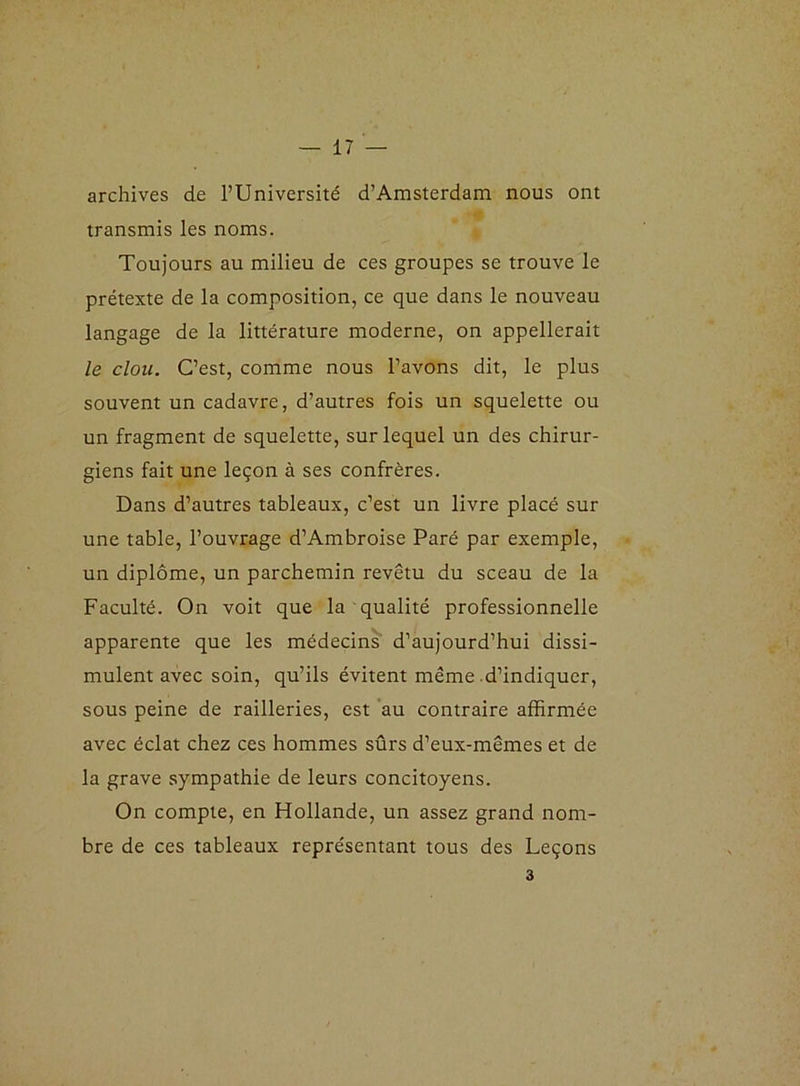 archives de l’Université d’Amsterdam nous ont transmis les noms. Toujours au milieu de ces groupes se trouve le prétexte de la composition, ce que dans le nouveau langage de la littérature moderne, on appellerait le clou. C’est, comme nous l’avons dit, le plus souvent un cadavre, d’autres fois un squelette ou un fragment de squelette, sur lequel un des chirur- giens fait une leçon à ses confrères. Dans d’autres tableaux, c’est un livre placé sur une table, l’ouvrage d’Ambroise Paré par exemple, un diplôme, un parchemin revêtu du sceau de la Faculté. On voit que la qualité professionnelle apparente que les médecins d’aujourd’hui dissi- mulent avec soin, qu’ils évitent même d’indiquer, sous peine de railleries, est au contraire affirmée avec éclat chez ces hommes sûrs d’eux-mêmes et de la grave sympathie de leurs concitoyens. On compte, en Hollande, un assez grand nom- bre de ces tableaux représentant tous des Leçons 3