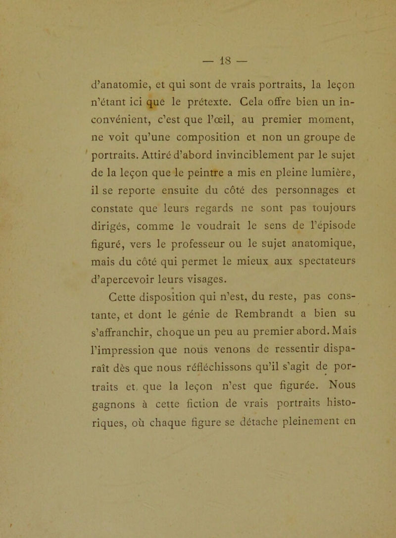 d’anatomie, et qui sont de vrais portraits, la leçon n’étant ici que le prétexte. Cela offre bien un in- convénient, c’est que l’œil, au premier moment, ne voit qu’une composition et non un groupe de portraits. Attiré d’abord invinciblement par le sujet de la leçon que le peintre a mis en pleine lumière, il se reporte ensuite du côté des personnages et constate que leurs regards ne sont pas toujours dirigés, comme le voudrait le sens de l’épisode figuré, vers le professeur ou le sujet anatomique, mais du côté qui permet le mieux aux spectateurs d’apercevoir leurs visages. Cette disposition qui n’est, du reste, pas cons- tante, et dont le génie de Rembrandt a bien su s’affranchir, choque un peu au premier abord. Mais l’impression que nous venons de ressentir dispa- raît dès que nous réfléchissons qu’il s’agit de por- traits et que la leçon n’est que figurée. Nous gagnons à cette fiction de vrais portraits histo- riques, où chaque figure se détache pleinement en