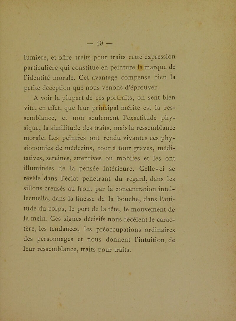 lumière, et offre traits pour traits cette expression particulière qui constitue en peinture la marque de l’identité morale. Cet avantage compense bien la petite déception que nous venons d’éprouver. A voir la plupart de ces portraits, on sent bien vite, en effet, que leur principal mérite est la res- semblance, et non seulement l’exactitude phy- sique, la similitude des traits, mais la ressemblance morale. Les peintres ont rendu vivantes ces phy- sionomies de médecins, tour à tour graves, médi- tatives, sereines, attentives ou mobiles et les ont illuminées de la pensée intérieure. Celle-ci se révèle dans l’éclat pénétrant du regard, dans les sillons creusés au front par la concentration intel- lectuelle, dans la finesse de la bouche, dans l’atti- tude du corps, le port de la tête, le mouvement de la main. Ces signes décisifs nous décèlent le carac- tère, les tendances, les préoccupations ordinaires des personnages et nous donnent l’intuition de leur ressemblance, traits pour traits.