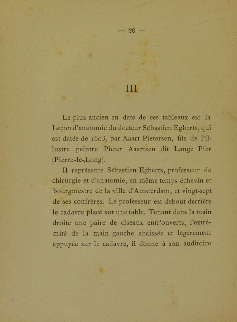 III Le plus ancien en date de ces tableaux est la Leçon d’anatomie du docteur Sébastien Egberts, qui est datée de i6o3, par Aaart Pietersen, fils de l’il- lustre peintre Pieter Aaartsen dit Lange Pier (Pierre-le-.Long). Il représente Sébastien Egberts, professeur de chirurgie et d’anatomie, en même temps échevin et bourgmestre de la ville d’Amsterdam, et vingt-sept de ses confrères. Le professeur est debout derrière le cadavre placé sur une table. Tenant dans la main droite une paire de ciseaux entr’ouverts, l’extré- mité de la main gauche abaissée et légèrement appuyée sur le cadavre, il donne à son auditoire