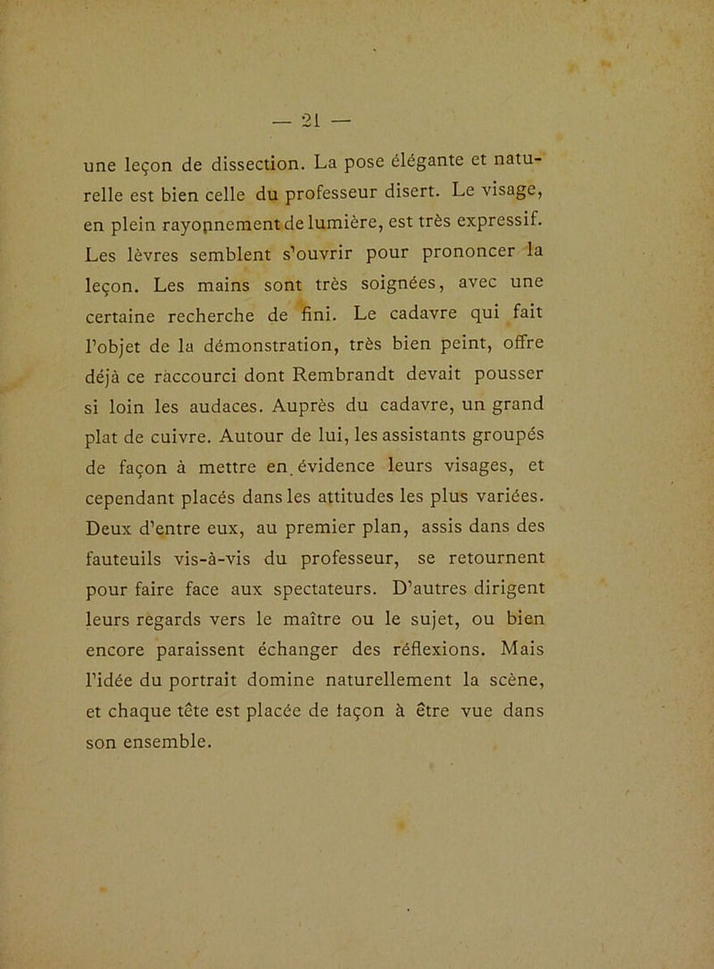 une leçon de dissection. La pose élégante et natu- relle est bien celle du professeur disert. Le visage, en plein rayopnement de lumière, est très expressif. Les lèvres semblent s’ouvrir pour prononcer la leçon. Les mains sont très soignées, avec une certaine recherche de fini. Le cadavre qui fait l’objet de la démonstration, très bien peint, offre déjà ce raccourci dont Rembrandt devait pousser si loin les audaces. Auprès du cadavre, un grand plat de cuivre. Autour de lui, les assistants groupés de façon à mettre en.évidence leurs visages, et cependant placés dans les attitudes les plus variées. Deux d’entre eux, au premier plan, assis dans des fauteuils vis-à-vis du professeur, se retournent pour faire face aux spectateurs. D’autres dirigent leurs regards vers le maître ou le sujet, ou bien encore paraissent échanger des réflexions. Mais l’idée du portrait domine naturellement la scène, et chaque tête est placée de façon à être vue dans son ensemble.