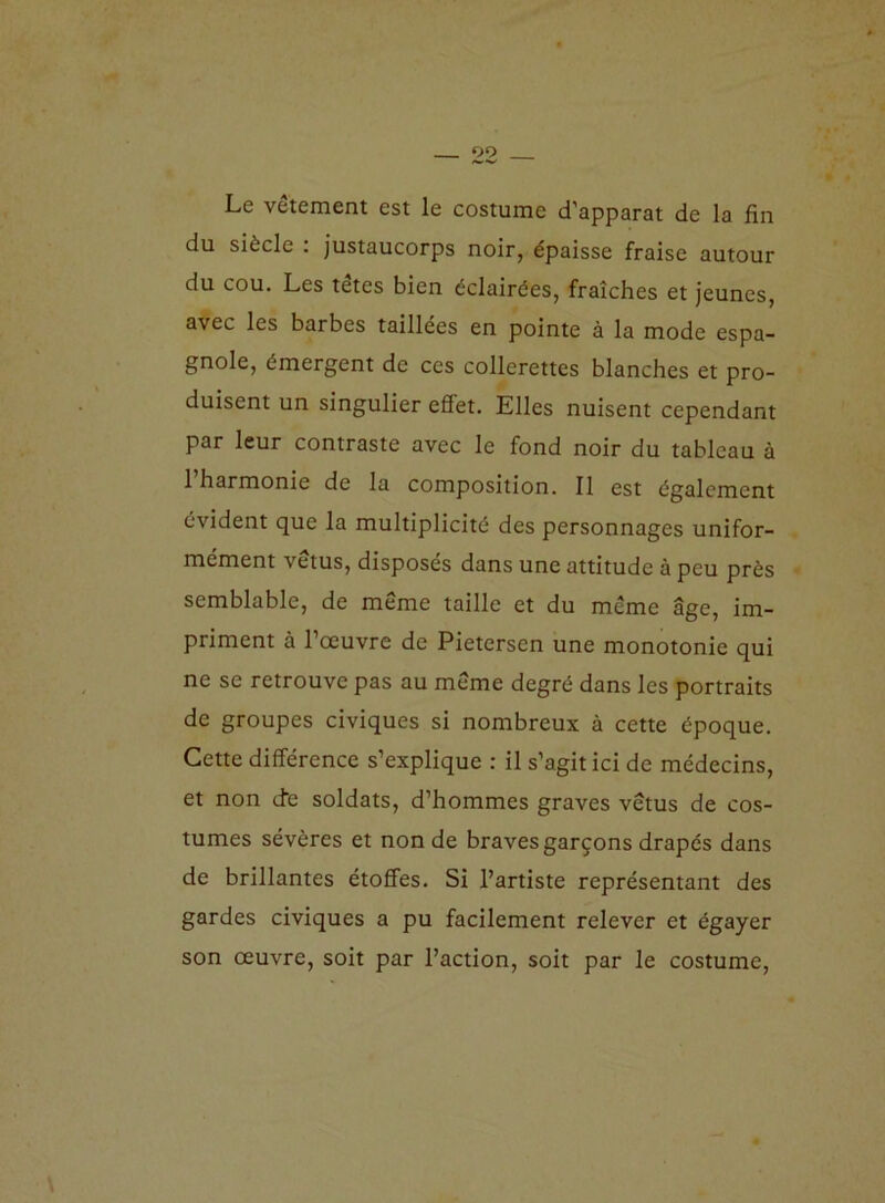 Le vêtement est le costume d’apparat de la fin du siècle : justaucorps noir, épaisse fraise autour du cou. Les tetes bien éclairées, fraîches et jeunes, avec les barbes taillées en pointe à la mode espa- gnole, émergent de ces collerettes blanches et pro- duisent un singulier effet. Elles nuisent cependant par leur contraste avec le fond noir du tableau à 1 harmonie de la composition. Il est également évident que la multiplicité des personnages unifor- mément vêtus, disposés dans une attitude à peu près semblable, de même taille et du meme âge, im- priment à l’œuvre de Pietersen une monotonie qui ne se retrouve pas au même degré dans les portraits de groupes civiques si nombreux à cette époque. Cette différence s’explique : il s’agit ici de médecins, et non dé soldats, d’hommes graves vêtus de cos- tumes sévères et non de braves garçons drapés dans de brillantes étoffes. Si l’artiste représentant des gardes civiques a pu facilement relever et égayer son œuvre, soit par l’action, soit par le costume,