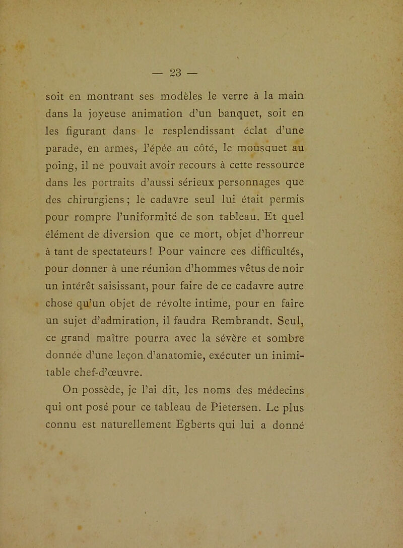 soit en montrant ses modèles le verre à la main dans la joyeuse animation d’un banquet, soit en les figurant dans le resplendissant éclat d’une parade, en armes, l’épée au côté, le mousquet au poing, il ne pouvait avoir recours à cette ressource dans les portraits d’aussi sérieux personnages que des chirurgiens ; le cadavre seul lui était permis pour rompre l’uniformité de son tableau. Et quel élément de diversion que ce mort, objet d’horreur à tant de spectateurs! Pour vaincre ces difficultés, pour donner à une réunion d’hommes vêtus de noir un intérêt saisissant, pour faire de ce cadavre autre chose qu’un objet de révolte intime, pour en faire un sujet d’admiration, il faudra Rembrandt. Seul, ce grand maître pourra avec la sévère et sombre donnée d’une leçon d’anatomie, exécuter un inimi- table chef-d’œuvre. On possède, je l’ai dit, les noms des médecins qui ont posé pour ce tableau de Pietersen. Le plus connu est naturellement Egberts qui lui a donné