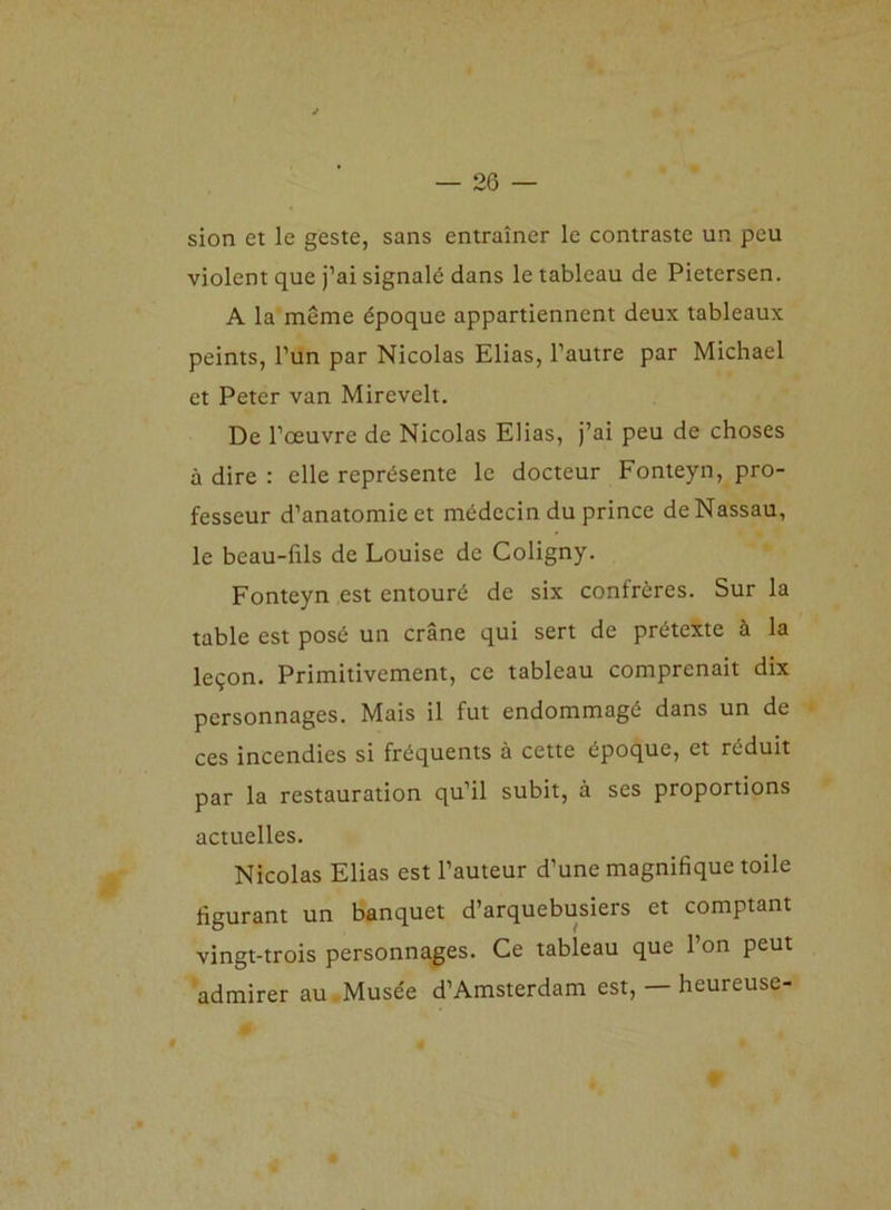 sion et le geste, sans entraîner le contraste un peu violent que j’ai signalé dans le tableau de Pietersen. A la même époque appartiennent deux tableaux peints, l’un par Nicolas Elias, l’autre par Michael et Peter van Mirevelt. De l’œuvre de Nicolas Elias, j’ai peu de choses à dire : elle représente le docteur Fonteyn, pro- fesseur d’anatomie et médecin du prince de Nassau, le beau-fils de Louise de Coligny. Fonteyn est entouré de six confrères. Sur la table est posé un crâne qui sert de prétexte à la leçon. Primitivement, ce tableau comprenait dix personnages. Mais il fut endommagé dans un de ces incendies si fréquents à cette époque, et réduit par la restauration qu’il subit, à ses proportions actuelles. Nicolas Elias est l’auteur d’une magnifique toile figurant un banquet d’arquebusiers et comptant vingt-trois personnages. Ce tabieau que l’on peut admirer au Musée d’Amsterdam est, — heureuse-