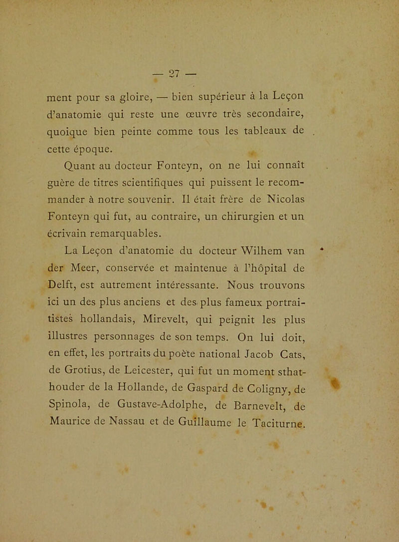 ment pour sa gloire, — bien supérieur à la Leçon d’anatomie qui reste une oeuvre très secondaire, quoique bien peinte comme tous les tableaux de . cette époque. Quant au docteur Fonteyn, on ne lui connaît guère de titres scientifiques qui puissent le recom- mander à notre souvenir. Il était frère de Nicolas Fonteyn qui fut, au contraire, un chirurgien et un écrivain remarquables. La Leçon d’anatomie du docteur Wilhem van der Meer, conservée et maintenue à l’hôpital de Delft, est autrement intéressante. Nous trouvons ici un des plus anciens et des plus fameux portrai- tistes hollandais, Mirevelt, qui peignit les plus illustres personnages de son temps. On lui doit, en effet, les portraits du poète national Jacob Cats, de Grotius, de Leicester, qui fut un moment sthat- houder de la Hollande, de Gaspard de Coligny, de Spinola, de Gustave-Adolphe, de Barnevelt, de Maurice de Nassau et de Guillaume le Taciturne.