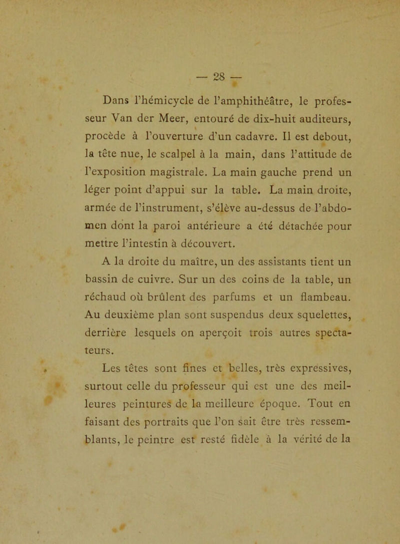 Dans l’hémicycle de l’amphithéâtre, le profes- seur Van der Meer, entouré de dix-huit auditeurs, l procède à l’ouverture d'un cadavre. Il est debout, la tête nue, le scalpel à la main, dans l’attitude de l’exposition magistrale. La main gauche prend un léger point d’appui sur la table. La main droite, armée de l’instrument, s’élève au-dessus de l’abdo- men dont la paroi antérieure a été détachée pour mettre l’intestin à découvert. A la droite du maître, un des assistants tient un bassin de cuivre. Sur un des coins de la table, un réchaud où brûlent des parfums et un flambeau. Au deuxième plan sont suspendus deux squelettes, derrière lesquels on aperçoit trois autres specta- teurs. Les têtes sont fines et belles, très expressives, surtout celle du professeur qui est une des meil- leures peintures de la meilleure époque. Tout en faisant des portraits que l’on sait être très ressem- blants, le peintre est resté fidèle à la vérité de la