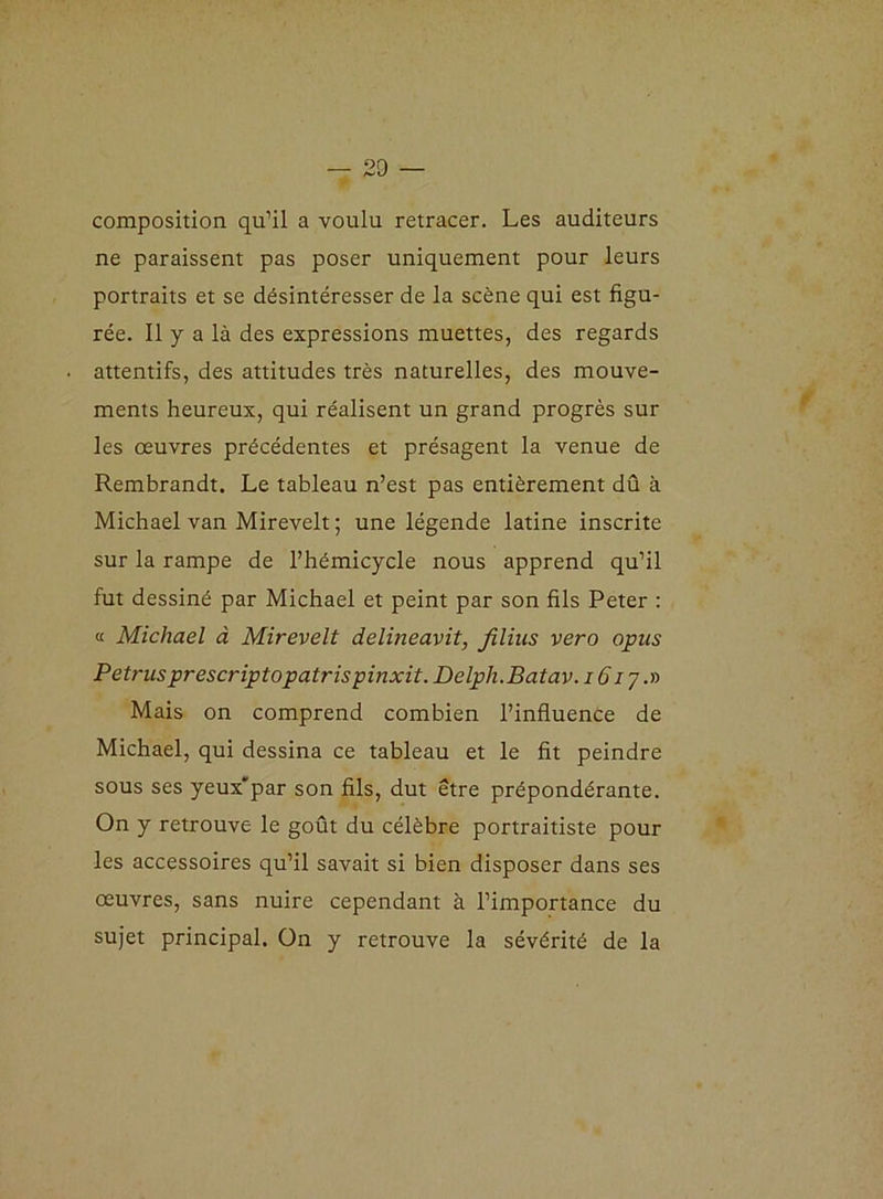 composition qu’il a voulu retracer. Les auditeurs ne paraissent pas poser uniquement pour leurs portraits et se désintéresser de la scène qui est figu- rée. Il y a là des expressions muettes, des regards attentifs, des attitudes très naturelles, des mouve- ments heureux, qui réalisent un grand progrès sur les œuvres précédentes et présagent la venue de Rembrandt. Le tableau n’est pas entièrement dû à Michael van Mirevelt ; une légende latine inscrite sur la rampe de l’hémicycle nous apprend qu’il fut dessiné par Michael et peint par son fils Peter : « Michael à Mirevelt delineavit, filins vero opus Petrus prescriptopatrispinxit. Delph.Batav. iôiy.n Mais on comprend combien l’influence de Michael, qui dessina ce tableau et le fit peindre sous ses yeux'par son fils, dut être prépondérante. On y retrouve le goût du célèbre portraitiste pour les accessoires qu’il savait si bien disposer dans ses œuvres, sans nuire cependant à l’importance du sujet principal. On y retrouve la sévérité de la