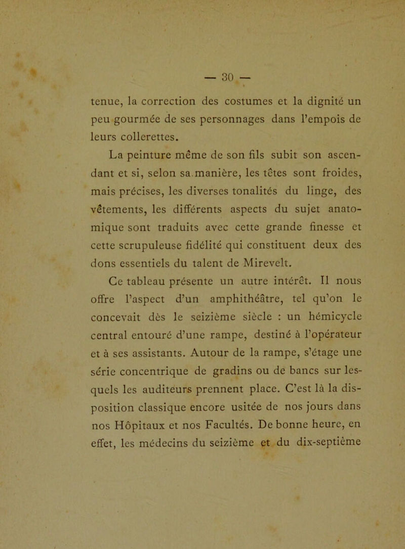 tenue, la correction des costumes et la dignité un peu gourmée de ses personnages dans l’empois de leurs collerettes. La peinture même de son fils subit son ascen- dant et si, selon sa manière, les têtes sont froides, mais précises, les diverses tonalités du linge, des vêtements, les différents aspects du sujet anato- mique sont traduits avec cette grande finesse et cette scrupuleuse fidélité qui constituent deux des dons essentiels du talent de Mirevelt. Ce tableau présente un autre intérêt. Il nous offre l’aspect d’un amphithéâtre, tel qu’on le concevait dès le seizième siècle : un hémicycle central entouré d’une rampe, destiné à l’opérateur et à ses assistants. Autour de la rampe, s’étage une série concentrique de gradins ou de bancs sur les- quels les auditeurs prennent place. C’est là la dis- position classique encore usitée de nos jours dans nos Hôpitaux et nos Facultés. De bonne heure, en effet, les médecins du seizième et du dix-septième