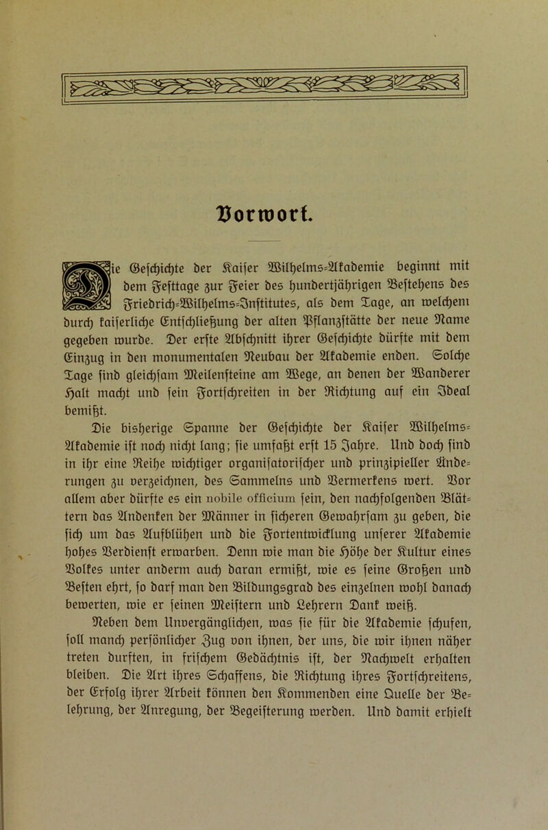 Uorroort. ■ie ©efd)id)te ber taifer 2Bilf)elms=2lfabemie beginnt mit bem Sefttage gur $eier bes hunbertjäf)rigen 33eftef)ens bes $riebrid)=2Bilf)elms=3nftitutes, als bem Xage, an roeldjeni burd) faiferlidje ©ntfdjliefeung ber alten ifSflansftätte ber neue 9tame gegeben mürbe. Ber erfte Slbfcfjnitt ihrer ®efcf)id)te blirfte mit bem ©ingug in beit monumentalen Neubau ber 2lfabemie enben. Solche Xage finb gleid)fam 9Jteilenfteine am SBege, an benen ber 2Banberer 5)alt mad)t unb fein gortfdjreiten in ber 5Rirf)tung auf ein Obeal bemi^t. Bie bisherige Spanne ber ©efd)id)te ber $aifer 2BiIf)elms= 2lfabemie ift nod) nid)t lang; fie umfaßt erft 15 3at>re. Unb bod) finb in ifjr eine Dleilje roid)tiger organifatorifdjer unb pringipieller &nbe= rungen 311 oerseidjnen, bes Sammelns unb ißermerfens roert. 93or allem aber bürfte es ein nobile officium fein, ben nacfjfolgenben 23lät= tern bas 2lnbenfen ber OJtänner in fieberen ©eroaljrfam 3U geben, bie fid) um bas 2lufblül)en unb bie gortentroidlung unferer 2lfabemie Ijofjes SSerbienft ermarben. Benn roie man bie i)öf)e ber Kultur eines SSolfes unter anberm aud) baran ermißt, roie es feine ©rofjen unb heften eljrt, fo barf man ben iBilbungsgrab bes einseinen rooljl banacf) beroerten, roie er feinen 9Jteiftern unb ßef)rern Bant roeifj. sieben bem Unoergänglid)en, roas fie für bie Sltabemie fcfjufen, foll mand) perfönlic^er 3ug uon ihnen, ber uns, bie roir ihnen näher treten burften, in frifdjem ©ebäd)tnis ift, ber üftachroelt erhalten bleiben. Bie 2lrt ihres Schaffens, bie 9Ud)tung ihres gortfdjreitens, ber (Erfolg ihrer Arbeit fönnen ben ^ommenben eine Quelle ber iße= leljrung, ber Anregung, ber SSegeifterung roerben. Unb bamit erhielt