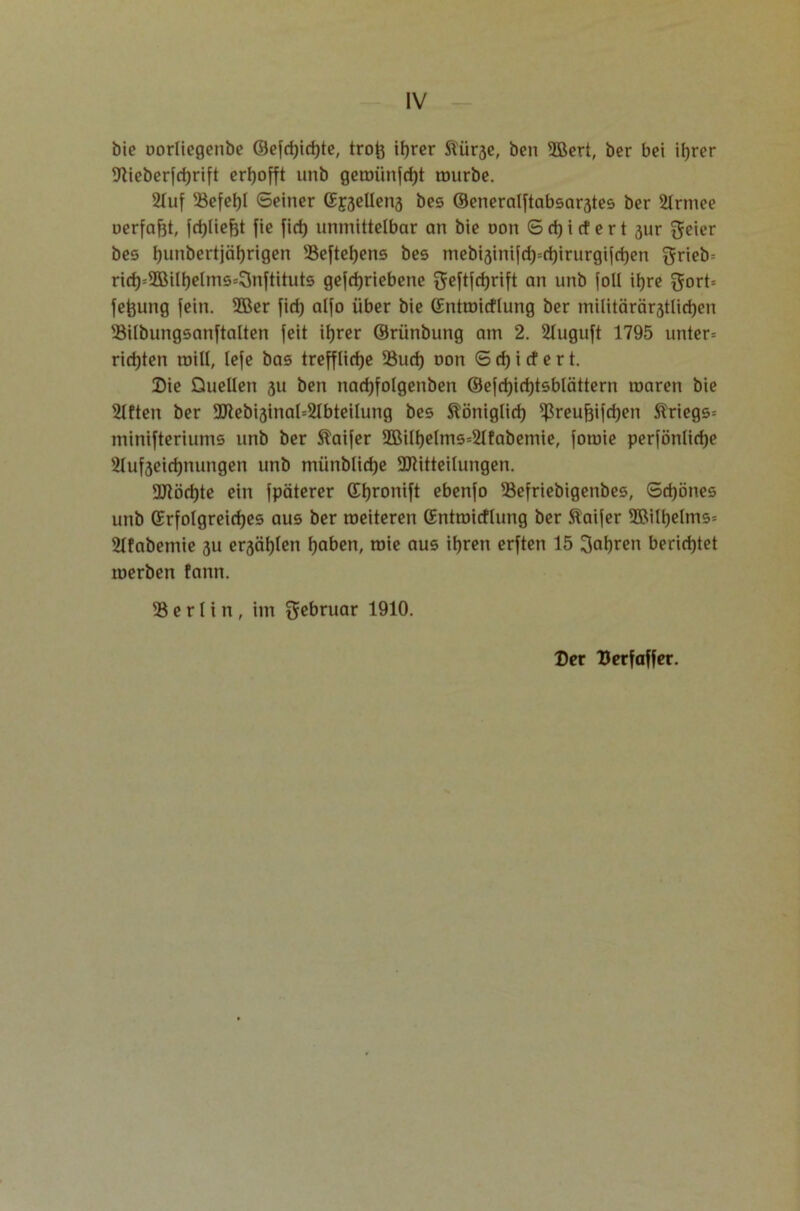 bie oorliegenbe ©efctyrfjte, trofe if)rer ftür3e, ben 3Bert, ber bei ihrer 9tieberfchrift erhofft unb geroünfrfjt ttmrbe. 21uf 53cfcljl Seiner Spellens bes ®eneralftabsar3tes ber 21rmee uerfafjt, fchlieftt fie fid) unmittelbar an bie non S d) i rt e r t 3ur geier bes ljunbertjäljrigen 33eftehens bes mebi3inifd)=chirurgifd)en ^rieb= rich=2Bilhelms=3nftituts gefdjriebene fjeftfcfjrift an unb foll ihre gort= feftung fein. 3Ber fid) alfo über bie (Entroitflung ber milttäräratlidjen 93ilbungsanftalten feit itjrer ©rünbung am 2. 2Iuguft 1795 unter= rieten rnill, lefe bas treffliche 33ud) oon S d) i cf e r t. Die Quellen 311 ben nachfolgenben ®efd)id)tsblättern raaren bie 21ften ber Mebi3inal=21bteilung bes königlich ^reufjifdjen Striegs= minifteriums unb ber Staifer 9öilt)elms=21fabemie, fomie perfönlidje s21uf3eid)nungen unb münblidje Mitteilungen. Möchte ein fpäterer ©Ijronift ebenfo 33efriebigenbes, Schönes unb (Erfolgreiches aus ber raeiteren (Entroitflung ber Äaifer ©ill)elms= 211abemie 3U ersähen haben, roie aus ihren erften 15 fahren berichtet merben fann. 33 e r 1 i n , im 5ebruar 1910. Der Derfaffer.