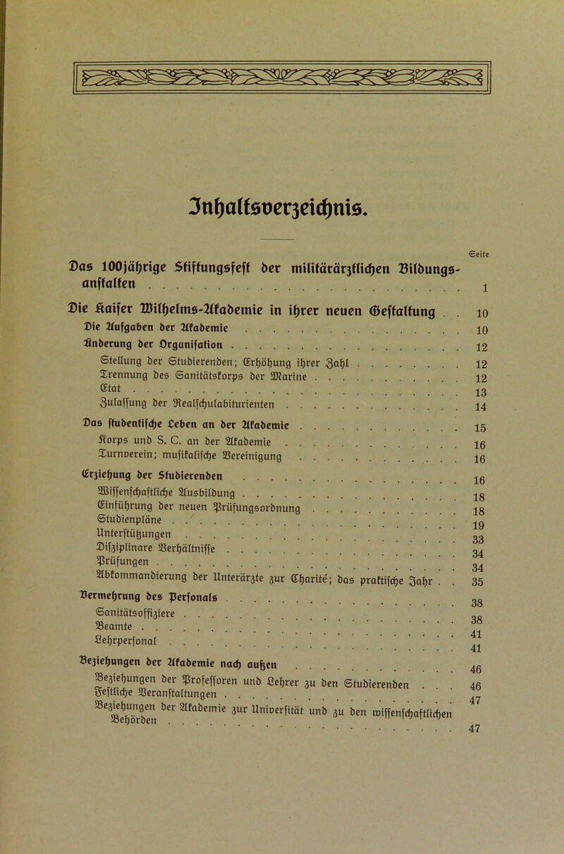 3nf)alfsoer3eid)nis. Seite Das 100jährige Sfiffungsfeff bet milifätänflidjen Bitbungs- anffaifen i Sie itaifer ZBilfjehns-Bfabeinie in ifjter neuen (Öeflalfung Die Aufgaben ber Bfabemie Ünberung ber Organifaiioti Stellung ber Stubierenben; (Erdung ifjrer 3af)t Irennung bes Sanitätstorps ber IBtarine (Etat ’ 3ulaffung ber Bealfcfjutabiturienten Das ffubentifdje Ceben an ber Bfabetnie Storps unb S. C. an ber Slfabemie Üurnoerein; mufifalifdje Bereinigung (Er]ief)ung ber Stubierenben 2Biffenfd)aftlid)e 2tusbilbung (Einführung ber neuen ißrüfungsorbnung Stubienpläne Unterftütjungen Difeiplinare Berfjältniffe Prüfungen Slbfommanbierung ber Unterböte 3ur gfjarite; bas prattifefje 3af)r ! Dermetjrung bes perfonats Sanitätsoffi3iere Beamte Gefjrperfonal Be3ief)ungen ber 2tfabemie natf) aufjen Bedungen ber iprofefforen unb ßefjrer 3u ben Stubierenben . Seftticfje Beranftaltungen Besieljungen ber 2tfabemie 3ur Unioerfität unb 3u ben miffenfdjaftlidjen 10 10 12 12 12 13 14 15 16 16 16 18 18 19 33 34 34 35 38 38 41 41 46 46 47 47