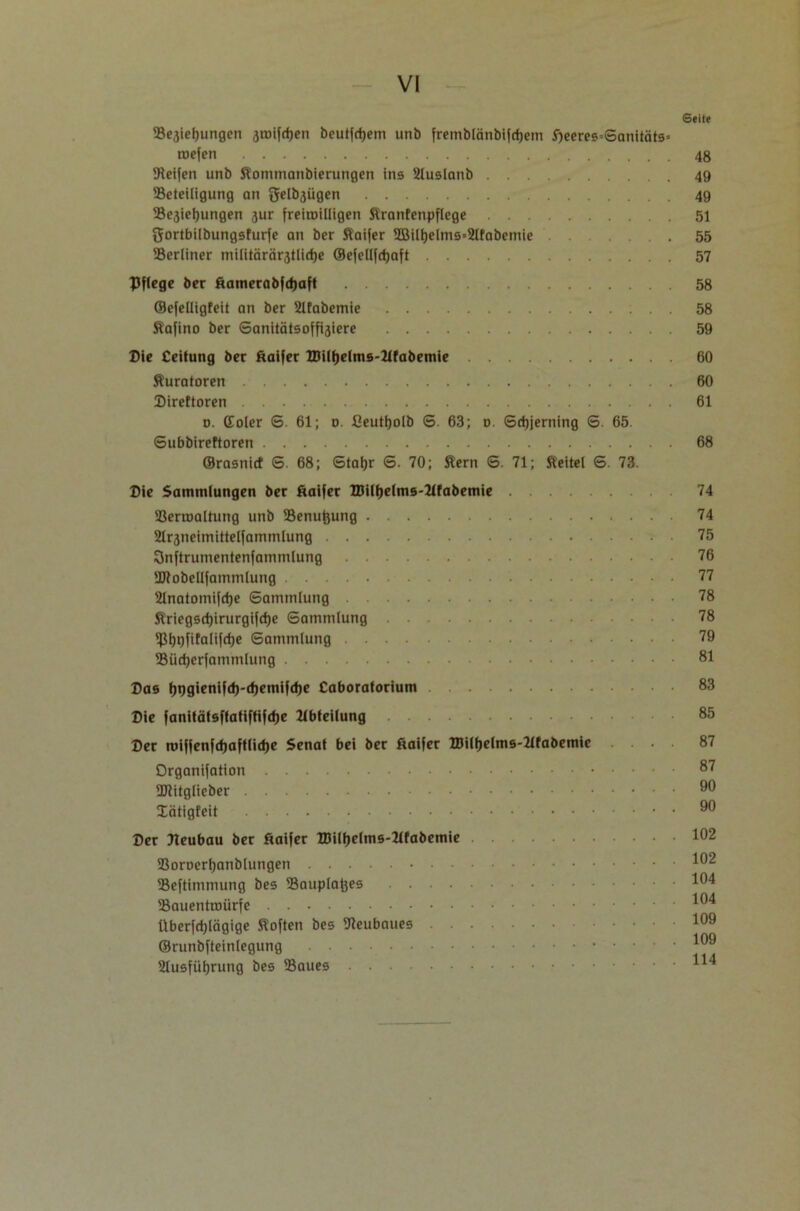 Seite 58e3iel)ungen 3toifrf)en beutfrfjem unb frcmblänbifcfjetn fjeeres-SanitätS’ mefen 48 ^Reifen unb Sommanbierungen ins 2luslanb 49 Beteiligung on genügen 49 ®e3ief)ungen 3ur freiroiüigen Sranfenpflege 51 gortbilbungsfurfe an ber Saifer 2Bilt)elms*2lfabemie .55 Berliner militärärstlidje ©efellfdjaft 57 Pflege ber äamerabjd)aft 58 ©efelligfeit an ber 21fabemie 58 Safino ber Sanitätsoffisiere 59 Die Ceifung ber ftaifer BJilfjelms-Tlfabemie 60 Kuratoren 60 Direftoren 61 d. Coler S. 61; o. fieutfjolb 6. 63; 0. Sdjjerning 6. 65. Subbireftoren 68 ©rasnid S. 68; Staljr S. 70; Sern S. 71; Seitei S. 73. Pie Sammlungen ber fiaifer ZDiltjelms-Ttfabemie 74 Bermaltung unb Benuftung 74 21r3neimittelfammlung 75 SJnftrumentenfammlung 76 Btobellfammlung 77 Slnatomifdje Sammlung 78 Sriegsrf)irurgifct)e Sammlung 78 iptjpfifalifdje Sammlung 79 Büdjerfammlung 81 Bas l)9gienifd)-d)emifcf)e Caboratorium 83 Bie fanitätsftatiffifdje Abteilung 85 Ber roifjenfd)aftlid)e Senat bei ber fraifer ZBilfjelms-Ttfabemie ... 87 Organifation 87 ÜJtitglieber 90 lätigfeit 99 Ber Reubau ber fiaifer IDilfjelms-Tlfabemie 1^2 Boroerljanblungen Beftimmung bes Bauplanes Bauentroürfe Überfdjlägige Soften bes Beubaues ©runbfteinlegung 2lusfüljrung bes Baues